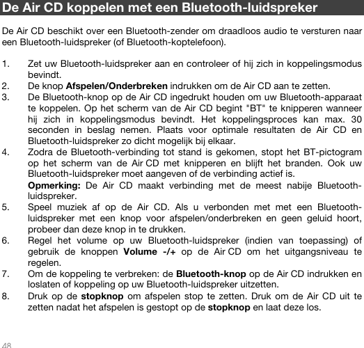   48   De Air CD koppelen met een Bluetooth-luidspreker  De Air CD beschikt over een Bluetooth-zender om draadloos audio te versturen naar een Bluetooth-luidspreker (of Bluetooth-koptelefoon).  1. Zet uw Bluetooth-luidspreker aan en controleer of hij zich in koppelingsmodus bevindt.  2. De knop Afspelen/Onderbreken indrukken om de Air CD aan te zetten. 3. De Bluetooth-knop op de Air CD ingedrukt houden om uw Bluetooth-apparaat te koppelen. Op het scherm van de Air CD begint &quot;BT&quot; te knipperen wanneer hij zich in koppelingsmodus bevindt. Het koppelingsproces kan max. 30 seconden in beslag nemen. Plaats voor optimale resultaten de Air CD en Bluetooth-luidspreker zo dicht mogelijk bij elkaar. 4. Zodra de Bluetooth-verbinding tot stand is gekomen, stopt het BT-pictogram op het scherm van de Air CD met knipperen en blijft het branden. Ook uw Bluetooth-luidspreker moet aangeven of de verbinding actief is. Opmerking: De Air CD maakt verbinding met de meest nabije Bluetooth-luidspreker.  5. Speel muziek af op de Air CD. Als u verbonden met met een Bluetooth-luidspreker met een knop voor afspelen/onderbreken en geen geluid hoort, probeer dan deze knop in te drukken.  6. Regel het volume op uw Bluetooth-luidspreker (indien van toepassing) of gebruik de knoppen Volume -/+ op de Air CD om het uitgangsniveau te regelen.   7. Om de koppeling te verbreken: de Bluetooth-knop op de Air CD indrukken en loslaten of koppeling op uw Bluetooth-luidspreker uitzetten.  8. Druk op de stopknop om afspelen stop te zetten. Druk om de Air CD uit te zetten nadat het afspelen is gestopt op de stopknop en laat deze los.     