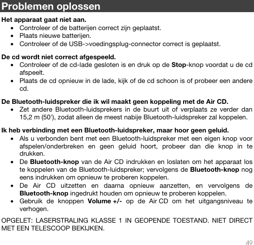   49   Problemen oplossen  Het apparaat gaat niet aan. • Controleer of de batterijen correct zijn geplaatst.   • Plaats nieuwe batterijen. • Controleer of de USB-&gt;voedingsplug-connector correct is geplaatst.  De cd wordt niet correct afgespeeld. • Controleer of de cd-lade gesloten is en druk op de Stop-knop voordat u de cd afspeelt. • Plaats de cd opnieuw in de lade, kijk of de cd schoon is of probeer een andere cd.  De Bluetooth-luidspreker die ik wil maakt geen koppeling met de Air CD. • Zet andere Bluetooth-luidsprekers in de buurt uit of verplaats ze verder dan 15,2 m (50&apos;), zodat alleen de meest nabije Bluetooth-luidspreker zal koppelen.   Ik heb verbinding met een Bluetooth-luidspreker, maar hoor geen geluid. • Als u verbonden bent met een Bluetooth-luidspreker met een eigen knop voor afspelen/onderbreken en geen geluid hoort, probeer dan die knop in te drukken.  • De Bluetooth-knop van de Air CD indrukken en loslaten om het apparaat los te koppelen van de Bluetooth-luidspreker; vervolgens de Bluetooth-knop nog eens indrukken om opnieuw te proberen koppelen. • De Air CD uitzetten en daarna opnieuw aanzetten, en vervolgens de Bluetooth-knop ingedrukt houden om opnieuw te proberen koppelen.  • Gebruik de knoppen Volume +/- op de Air CD om het uitgangsniveau te verhogen.    OPGELET: LASERSTRALING KLASSE 1 IN GEOPENDE TOESTAND. NIET DIRECT MET EEN TELESCOOP BEKIJKEN. 