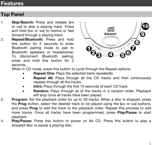   5   Features  Top Panel  1. Skip/Search:  Press and release |&lt;&lt; or  &gt;&gt;|  to skip a playing track. Press and hold |&lt;&lt; or &gt;&gt;| to rewind or fast forward through a playing track.   2. Repeat/Bluetooth:  Press and hold this button for 2 seconds to enter Bluetooth pairing mode to pair to Bluetooth speakers or headphones. To disconnect Bluetooth pairing, press and hold this button for 2 seconds.  When in CD mode, press this button to cycle through the Repeat options: • Repeat One: Plays the selected track repeatedly. • Repeat All: Plays through all the CD tracks and then continuously repeats through all the tracks. • Intro: Plays through the first 10 seconds of each CD track. • Random:  Plays through all of the tracks in a random order. Playback will stop once all tracks have been played. 3. Program: Set the playback order for up to 30 tracks. When a disc is stopped, press the Prog button, select the desired track to be played using the |&lt;&lt; or &gt;&gt;| buttons, and press Prog to add the track to the playback order. Repeat this process to add more tracks. Once all tracks have been programmed, press Play/Pause to start playback.  4. Play/Pause:  Press this button to power on Air CD. Press this button to play a stopped disc or pause a playing disc.    12345678910