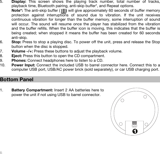   6  1 5. Display:  This screen shows the playing track number, total number of tracks, playback time, Bluetooth pairing, anti-skip buffer*, and Repeat options.   Note*: The anti-skip buffer (     ) will give approximately 60 seconds of buffer memory protection against interruptions of sound due to vibration. If the unit receives continuous vibration for longer than the buffer memory, some interruption of sound will occur. The sound will resume once the player has stabilized from the vibration and the buffer refills. When the buffer icon is moving, this indicates that the buffer is being created; when stopped it means the buffer has been created for 60 seconds anti-skip. 6. Stop: Press to stop a playing disc. To power off the unit, press and release the Stop button when the disc is stopped. 7. Volume -/+: Press these buttons to adjust the playback volume. 8. Eject: Press this button to open the CD compartment. 9. Phones: Connect headphones here to listen to a CD. 10. Power Input: Connect the included USB to barrel connector here. Connect this to a computer USB port, USB/AC power brick (sold separately), or car USB charging port.   Bottom Panel   1. Battery Compartment: Insert 2 AA batteries here to power the unit if not using USB to barrel connector.        