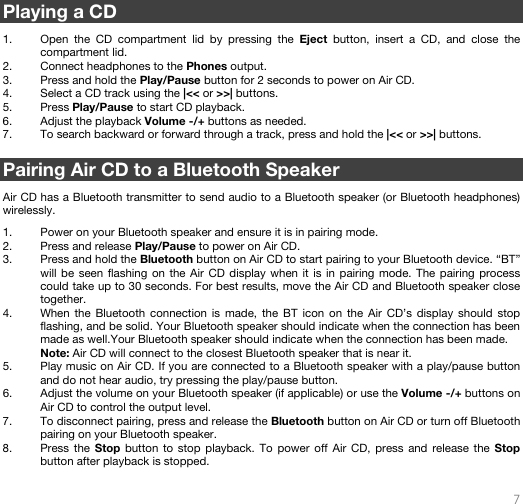   7   Playing a CD  1. Open the CD compartment lid by pressing the Eject button, insert a CD, and close the compartment lid. 2. Connect headphones to the Phones output. 3. Press and hold the Play/Pause button for 2 seconds to power on Air CD. 4. Select a CD track using the |&lt;&lt; or &gt;&gt;| buttons.  5. Press Play/Pause to start CD playback. 6. Adjust the playback Volume -/+ buttons as needed. 7. To search backward or forward through a track, press and hold the |&lt;&lt; or &gt;&gt;| buttons.     Pairing Air CD to a Bluetooth Speaker  Air CD has a Bluetooth transmitter to send audio to a Bluetooth speaker (or Bluetooth headphones) wirelessly.  1. Power on your Bluetooth speaker and ensure it is in pairing mode.  2. Press and release Play/Pause to power on Air CD. 3. Press and hold the Bluetooth button on Air CD to start pairing to your Bluetooth device. “BT” will be seen flashing on the Air CD display when it is in pairing mode. The pairing process could take up to 30 seconds. For best results, move the Air CD and Bluetooth speaker close together. 4. When the Bluetooth connection is made, the BT icon on the Air CD’s display should stop flashing, and be solid. Your Bluetooth speaker should indicate when the connection has been made as well.Your Bluetooth speaker should indicate when the connection has been made. Note: Air CD will connect to the closest Bluetooth speaker that is near it.  5. Play music on Air CD. If you are connected to a Bluetooth speaker with a play/pause button and do not hear audio, try pressing the play/pause button.  6. Adjust the volume on your Bluetooth speaker (if applicable) or use the Volume -/+ buttons on Air CD to control the output level.   7. To disconnect pairing, press and release the Bluetooth button on Air CD or turn off Bluetooth pairing on your Bluetooth speaker.  8. Press the Stop button to stop playback. To power off Air CD, press and release the Stop button after playback is stopped.   