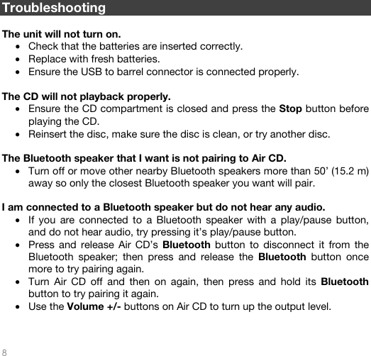   8   Troubleshooting  The unit will not turn on. • Check that the batteries are inserted correctly.   • Replace with fresh batteries. • Ensure the USB to barrel connector is connected properly.  The CD will not playback properly. • Ensure the CD compartment is closed and press the Stop button before playing the CD. • Reinsert the disc, make sure the disc is clean, or try another disc.   The Bluetooth speaker that I want is not pairing to Air CD. • Turn off or move other nearby Bluetooth speakers more than 50’ (15.2 m) away so only the closest Bluetooth speaker you want will pair.   I am connected to a Bluetooth speaker but do not hear any audio. • If you are connected to a Bluetooth speaker with a play/pause button, and do not hear audio, try pressing it’s play/pause button.  • Press and release Air CD’s Bluetooth button to disconnect it from the Bluetooth speaker; then press and release the Bluetooth button once more to try pairing again. • Turn Air CD off and then on again, then press and hold its Bluetooth button to try pairing it again.  • Use the Volume +/- buttons on Air CD to turn up the output level.    