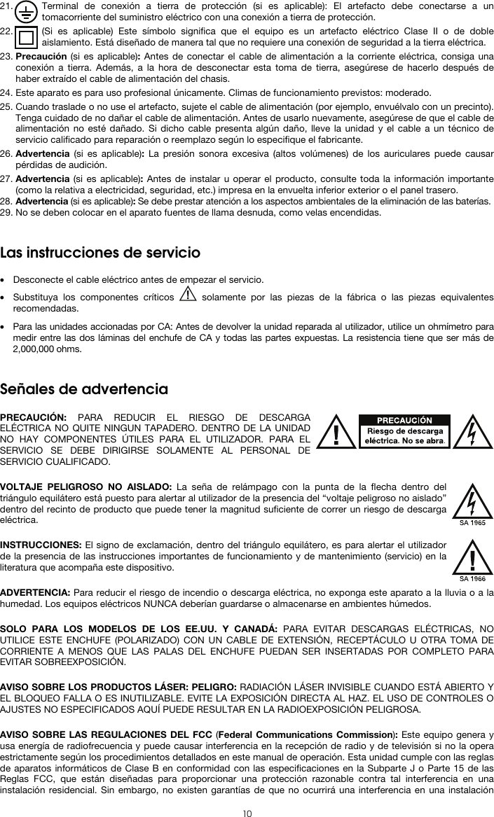  10 21. Terminal de conexión a tierra de protección (si es aplicable): El artefacto debe conectarse a un tomacorriente del suministro eléctrico con una conexión a tierra de protección. 22. (Si es aplicable) Este símbolo significa que el equipo es un artefacto eléctrico Clase II o de doble aislamiento. Está diseñado de manera tal que no requiere una conexión de seguridad a la tierra eléctrica. 23. Precaución (si es aplicable): Antes de conectar el cable de alimentación a la corriente eléctrica, consiga una conexión a tierra. Además, a la hora de desconectar esta toma de tierra, asegúrese de hacerlo después de haber extraído el cable de alimentación del chasis. 24. Este aparato es para uso profesional únicamente. Climas de funcionamiento previstos: moderado. 25. Cuando traslade o no use el artefacto, sujete el cable de alimentación (por ejemplo, envuélvalo con un precinto). Tenga cuidado de no dañar el cable de alimentación. Antes de usarlo nuevamente, asegúrese de que el cable de alimentación no esté dañado. Si dicho cable presenta algún daño, lleve la unidad y el cable a un técnico de servicio calificado para reparación o reemplazo según lo especifique el fabricante. 26. Advertencia (si es aplicable): La presión sonora excesiva (altos volúmenes) de los auriculares puede causar pérdidas de audición. 27. Advertencia (si es aplicable): Antes de instalar u operar el producto, consulte toda la información importante (como la relativa a electricidad, seguridad, etc.) impresa en la envuelta inferior exterior o el panel trasero. 28. Advertencia (si es aplicable): Se debe prestar atención a los aspectos ambientales de la eliminación de las baterías. 29. No se deben colocar en el aparato fuentes de llama desnuda, como velas encendidas.   Las instrucciones de servicio  • Desconecte el cable eléctrico antes de empezar el servicio.  • Substituya los componentes críticos   solamente por las piezas de la fábrica o las piezas equivalentes recomendadas.  • Para las unidades accionadas por CA: Antes de devolver la unidad reparada al utilizador, utilice un ohmímetro para medir entre las dos láminas del enchufe de CA y todas las partes expuestas. La resistencia tiene que ser más de 2,000,000 ohms.   Señales de advertencia  PRECAUCIÓN: PARA REDUCIR EL RIESGO DE DESCARGA ELÉCTRICA NO QUITE NINGUN TAPADERO. DENTRO DE LA UNIDAD NO HAY COMPONENTES ÚTILES PARA EL UTILIZADOR. PARA EL SERVICIO SE DEBE DIRIGIRSE SOLAMENTE AL PERSONAL DE SERVICIO CUALIFICADO.  VOLTAJE PELIGROSO NO AISLADO: La seña de relámpago con la punta de la flecha dentro del triángulo equilátero está puesto para alertar al utilizador de la presencia del “voltaje peligroso no aislado” dentro del recinto de producto que puede tener la magnitud suficiente de correr un riesgo de descarga eléctrica.  INSTRUCCIONES: El signo de exclamación, dentro del triángulo equilátero, es para alertar el utilizador de la presencia de las instrucciones importantes de funcionamiento y de mantenimiento (servicio) en la literatura que acompaña este dispositivo.  ADVERTENCIA: Para reducir el riesgo de incendio o descarga eléctrica, no exponga este aparato a la lluvia o a la humedad. Los equipos eléctricos NUNCA deberían guardarse o almacenarse en ambientes húmedos.  SOLO PARA LOS MODELOS DE LOS EE.UU. Y CANADÁ: PARA EVITAR DESCARGAS ELÉCTRICAS, NO UTILICE ESTE ENCHUFE (POLARIZADO) CON UN CABLE DE EXTENSIÓN, RECEPTÁCULO U OTRA TOMA DE CORRIENTE A MENOS QUE LAS PALAS DEL ENCHUFE PUEDAN SER INSERTADAS POR COMPLETO PARA EVITAR SOBREEXPOSICIÓN.  AVISO SOBRE LOS PRODUCTOS LÁSER: PELIGRO: RADIACIÓN LÁSER INVISIBLE CUANDO ESTÁ ABIERTO Y EL BLOQUEO FALLA O ES INUTILIZABLE. EVITE LA EXPOSICIÓN DIRECTA AL HAZ. EL USO DE CONTROLES O AJUSTES NO ESPECIFICADOS AQUÍ PUEDE RESULTAR EN LA RADIOEXPOSICIÓN PELIGROSA.  AVISO SOBRE LAS REGULACIONES DEL FCC (Federal Communications Commission): Este equipo genera y usa energía de radiofrecuencia y puede causar interferencia en la recepción de radio y de televisión si no la opera estrictamente según los procedimientos detallados en este manual de operación. Esta unidad cumple con las reglas de aparatos informáticos de Clase B en conformidad con las especificaciones en la Subparte J o Parte 15 de las Reglas FCC, que están diseñadas para proporcionar una protección razonable contra tal interferencia en una instalación residencial. Sin embargo, no existen garantías de que no ocurrirá una interferencia en una instalación 