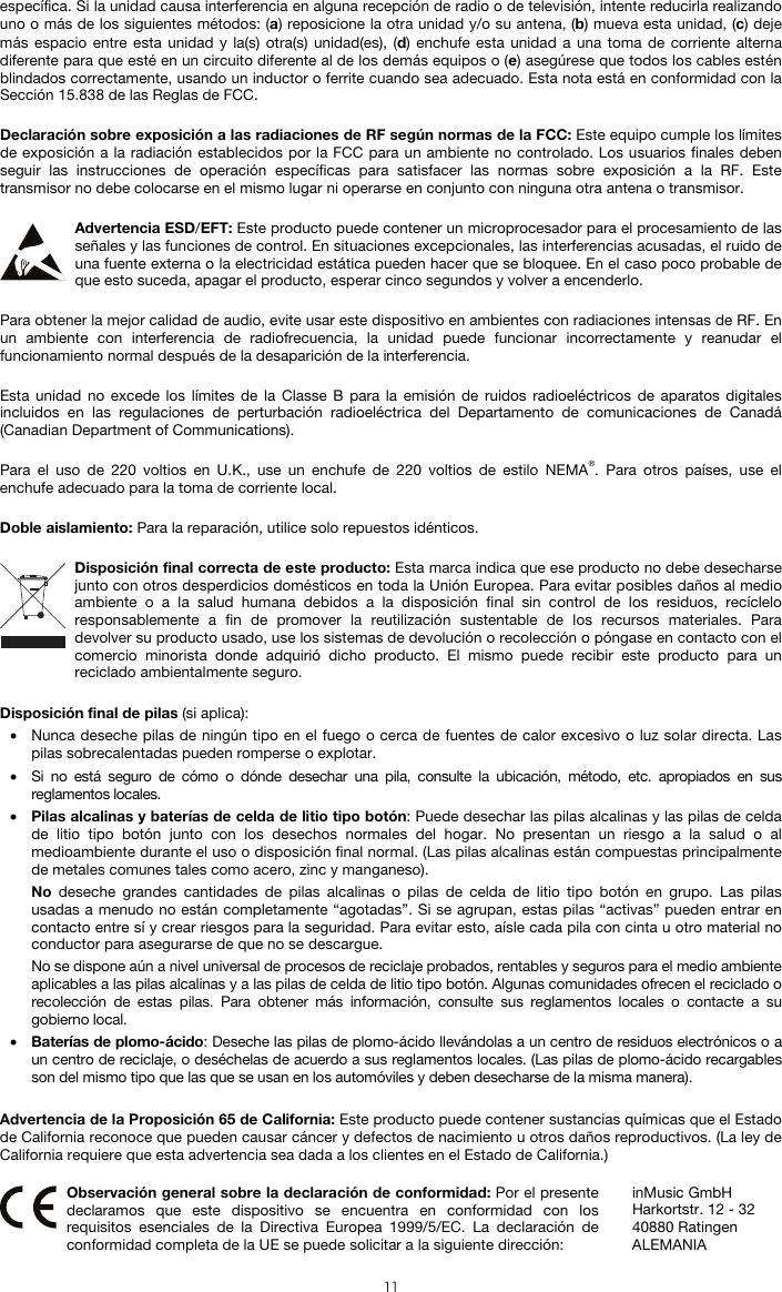  11 específica. Si la unidad causa interferencia en alguna recepción de radio o de televisión, intente reducirla realizando uno o más de los siguientes métodos: (a) reposicione la otra unidad y/o su antena, (b) mueva esta unidad, (c) deje más espacio entre esta unidad y la(s) otra(s) unidad(es), (d) enchufe esta unidad a una toma de corriente alterna diferente para que esté en un circuito diferente al de los demás equipos o (e) asegúrese que todos los cables estén blindados correctamente, usando un inductor o ferrite cuando sea adecuado. Esta nota está en conformidad con la Sección 15.838 de las Reglas de FCC.  Declaración sobre exposición a las radiaciones de RF según normas de la FCC: Este equipo cumple los límites de exposición a la radiación establecidos por la FCC para un ambiente no controlado. Los usuarios finales deben seguir las instrucciones de operación específicas para satisfacer las normas sobre exposición a la RF. Este transmisor no debe colocarse en el mismo lugar ni operarse en conjunto con ninguna otra antena o transmisor.  Advertencia ESD/EFT: Este producto puede contener un microprocesador para el procesamiento de las señales y las funciones de control. En situaciones excepcionales, las interferencias acusadas, el ruido de una fuente externa o la electricidad estática pueden hacer que se bloquee. En el caso poco probable de que esto suceda, apagar el producto, esperar cinco segundos y volver a encenderlo.  Para obtener la mejor calidad de audio, evite usar este dispositivo en ambientes con radiaciones intensas de RF. En un ambiente con interferencia de radiofrecuencia, la unidad puede funcionar incorrectamente y reanudar el funcionamiento normal después de la desaparición de la interferencia.  Esta unidad no excede los límites de la Classe B para la emisión de ruidos radioeléctricos de aparatos digitales incluidos en las regulaciones de perturbación radioeléctrica del Departamento de comunicaciones de Canadá (Canadian Department of Communications).  Para el uso de 220 voltios en U.K., use un enchufe de 220 voltios de estilo NEMA®. Para otros países, use el enchufe adecuado para la toma de corriente local.  Doble aislamiento: Para la reparación, utilice solo repuestos idénticos.  Disposición final correcta de este producto: Esta marca indica que ese producto no debe desecharse junto con otros desperdicios domésticos en toda la Unión Europea. Para evitar posibles daños al medio ambiente o a la salud humana debidos a la disposición final sin control de los residuos, recíclelo responsablemente a fin de promover la reutilización sustentable de los recursos materiales. Para devolver su producto usado, use los sistemas de devolución o recolección o póngase en contacto con el comercio minorista donde adquirió dicho producto. El mismo puede recibir este producto para un reciclado ambientalmente seguro.  Disposición final de pilas (si aplica): • Nunca deseche pilas de ningún tipo en el fuego o cerca de fuentes de calor excesivo o luz solar directa. Las pilas sobrecalentadas pueden romperse o explotar. • Si no está seguro de cómo o dónde desechar una pila, consulte la ubicación, método, etc. apropiados en sus reglamentos locales. • Pilas alcalinas y baterías de celda de litio tipo botón: Puede desechar las pilas alcalinas y las pilas de celda de litio tipo botón junto con los desechos normales del hogar. No presentan un riesgo a la salud o al medioambiente durante el uso o disposición final normal. (Las pilas alcalinas están compuestas principalmente de metales comunes tales como acero, zinc y manganeso). No deseche grandes cantidades de pilas alcalinas o pilas de celda de litio tipo botón en grupo. Las pilas usadas a menudo no están completamente “agotadas”. Si se agrupan, estas pilas “activas” pueden entrar en contacto entre sí y crear riesgos para la seguridad. Para evitar esto, aísle cada pila con cinta u otro material no conductor para asegurarse de que no se descargue. No se dispone aún a nivel universal de procesos de reciclaje probados, rentables y seguros para el medio ambiente aplicables a las pilas alcalinas y a las pilas de celda de litio tipo botón. Algunas comunidades ofrecen el reciclado o recolección de estas pilas. Para obtener más información, consulte sus reglamentos locales o contacte a su gobierno local. • Baterías de plomo-ácido: Deseche las pilas de plomo-ácido llevándolas a un centro de residuos electrónicos o a un centro de reciclaje, o deséchelas de acuerdo a sus reglamentos locales. (Las pilas de plomo-ácido recargables son del mismo tipo que las que se usan en los automóviles y deben desecharse de la misma manera).  Advertencia de la Proposición 65 de California: Este producto puede contener sustancias químicas que el Estado de California reconoce que pueden causar cáncer y defectos de nacimiento u otros daños reproductivos. (La ley de California requiere que esta advertencia sea dada a los clientes en el Estado de California.)   Observación general sobre la declaración de conformidad: Por el presente declaramos que este dispositivo se encuentra en conformidad con los requisitos esenciales de la Directiva Europea 1999/5/EC. La declaración de conformidad completa de la UE se puede solicitar a la siguiente dirección: inMusic GmbH Harkortstr. 12 - 32 40880 Ratingen ALEMANIA 