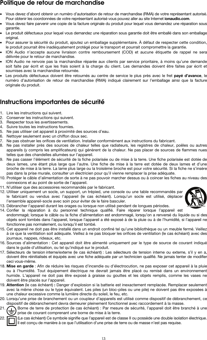  13 Politique de retour de marchandise  • Vous devez d’abord obtenir un numéro d’autorisation de retour de marchandise (RMA) de votre représentant autorisé. Pour obtenir les coordonnées de votre représentant autorisé vous pouvez aller au site Internet ionaudio.com. • Vous devez faire parvenir une copie de la facture originale du produit pour lequel vous demandez une réparation sous garantie. • Le produit défectueux pour lequel vous demandez une réparation sous garantie doit être emballé dans son emballage original.  • Pour assurer la sécurité du produit, ajoutez un emballage supplémentaire. À défaut de respecter cette condition, le produit pourrait être inadéquatement protégé pour le transport et pourrait compromettre la garantie.  • ION Audio n’accepte aucune livraison contre remboursement (COD) et aucune étiquette de rappel ne sera délivrée pour le retour de marchandise.  • ION Audio ne renvoie pas la marchandise réparée aux clients par service prioritaire, à moins qu’une demande soit faite par écrit et que les frais soient à la charge du client. Les demandes doivent être faites par écrit et soumises avec la marchandise retournée. • Les produits défectueux doivent être retournés au centre de service le plus près avec le fret payé d’avance, le numéro d’autorisation de retour de marchandise (RMA) indiqué clairement sur l’emballage ainsi que la facture originale du produit.    Instructions importantes de sécurité  1. Lire les instructions qui suivent.  2. Conserver les instructions qui suivent.  3. Respecter tous les avertissements. 4. Suivre toutes les instructions fournies. 5. Ne pas utiliser cet appareil à proximité des sources d’eau. 6. Nettoyer seulement avec un chiffon doux sec. 7. Ne pas obstruer les orifices de ventilation. Installer conformément aux instructions du fabricant. 8. Ne pas installer près des sources de chaleur telles que radiateurs, les registres de chaleur, poêles ou autres appareils (y compris les amplificateurs) qui génèrent de la chaleur. Ne pas placer de sources de flammes nues telles que des chandelles allumées sur l’appareil. 9. Ne pas casser l’élément de sécurité de la fiche polarisée ou de mise à la terre. Une fiche polarisée est dotée de deux lames, une étant plus large que l’autre. Une fiche de mise à la terre est dotée de deux lames et d’une broche de mise à la terre. La lame plus large ou la troisième broche est pour votre sécurité. Si la fiche ne s’insère pas dans la prise murale, consulter un électricien pour qu’il vienne remplacer la prise adéquate.  10. Protéger le câble d’alimentation de sorte à ne pas pouvoir marcher dessus ou à coincer les fiches au niveau des connexions et au point de sortie de l’appareil.  11. N’utiliser que des accessoires recommandés par le fabricant. 12. Utiliser uniquement un socle, un support, un trépied, une console ou une table recommandés par le fabricant ou vendus avec l’appareil (le cas échéant). Lorsqu’un socle est utilisé, déplacer l’ensemble appareil-socle avec soin pour éviter de le faire basculer. 13. Débrancher l’appareil durant les orages ou lorsque non utilisé pendant de longues périodes. 14. Confier la réparation à du personnel technique qualifié. Faire réparer lorsque l’appareil est endommagé; lorsque le câble ou la fiche d’alimentation est endommagé, lorsqu’on a renversé du liquide ou si des objets sont tombés dans l’appareil, lorsque l’appareil a été exposé à de la pluie ou à de l’humidité, si l’appareil ne fonctionne pas normalement, ou lorsqu’il est tombé. 15. Cet appareil ne doit pas être installé dans un endroit confiné tel qu’une bibliothèque ou un meuble fermé. Veillez à ce que la ventilation soit adéquate. Veillez à ne pas bloquer les orifices de ventilation (le cas échéant) avec des journaux, nappes, rideaux, etc. 16. Sources d’alimentation : Cet appareil doit être alimenté uniquement par le type de source de courant indiqué dans le guide d’utilisation, ou tel qu’indiqué sur le produit. 17. Sélecteurs de tension interne/externe (le cas échéant) : Les sélecteurs de tension interne ou externe, s’il y en a, doivent être réinitialisés et équipés avec une fiche adéquate par un technicien qualifié. Ne jamais tenter de modifier ceci vous-même. 18. Mise en garde : Afin de réduire les risques d’incendie ou d’électrocution, ne pas exposer cet appareil à la pluie ou à l’humidité. Tout équipement électrique ne devrait jamais être placé ou remisé dans un environnement humide. L’appareil ne doit pas être exposé à graisse ou gouttes et les objets remplis, comme les vases ne doivent être placés sur l’appareil. 19. Attention (le cas échéant) : Danger d’explosion si la batterie est inexactement remplacée. Remplacer seulement avec la même chose ou le type équivalent. Les piles (un bloc-piles ou une pile) ne doivent pas être exposées à une chaleur excessive comme la lumière directe du soleil, le feu, etc. 20. Lorsqu’une prise de branchement ou un coupleur d’appareils est utilisé comme dispositif de débranchement, ce dispositif de débranchement devra demeurer pleinement fonctionnel avec raccordement à la masse. 21. Borne de terre de protection (le cas échéant) : Par mesure de sécurité, l’appareil doit être branché à une prise de courant comprenant une borne de mise à la terre. 22. (Le cas échéant) Ce symbole signifie que l’appareil est de classe II ou possède une double isolation électrique. Il est conçu de manière à ce que l’utilisation d’une prise de terre ou de masse n’est pas requise. 