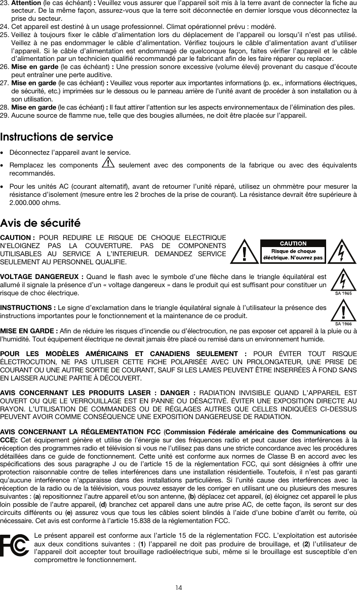  14 23. Attention (le cas échéant) : Veuillez vous assurer que l’appareil soit mis à la terre avant de connecter la fiche au secteur. De la même façon, assurez-vous que la terre soit déconnectée en dernier lorsque vous déconnectez la prise du secteur. 24. Cet appareil est destiné à un usage professionnel. Climat opérationnel prévu : modéré. 25. Veillez à toujours fixer le câble d’alimentation lors du déplacement de l’appareil ou lorsqu’il n’est pas utilisé. Veillez à ne pas endommager le câble d’alimentation. Vérifiez toujours le câble d’alimentation avant d’utiliser l’appareil. Si le câble d’alimentation est endommagé de quelconque façon, faites vérifier l’appareil et le câble d’alimentation par un technicien qualifié recommandé par le fabricant afin de les faire réparer ou replacer. 26. Mise en garde (le cas échéant) : Une pression sonore excessive (volume élevé) provenant du casque d’écoute peut entraîner une perte auditive. 27. Mise en garde (le cas échéant) : Veuillez vous reporter aux importantes informations (p. ex., informations électriques, de sécurité, etc.) imprimées sur le dessous ou le panneau arrière de l’unité avant de procéder à son installation ou à son utilisation. 28. Mise en garde (le cas échéant) : Il faut attirer l’attention sur les aspects environnementaux de l’élimination des piles. 29. Aucune source de flamme nue, telle que des bougies allumées, ne doit être placée sur l’appareil.   Instructions de service   • Déconnectez l’appareil avant le service. • Remplacez les components   seulement avec des components de la fabrique ou avec des équivalents recommandés.  • Pour les unités AC (courant alternatif), avant de retourner l’unité réparé, utilisez un ohmmètre pour mesurer la résistance d’isolement (mesure entre les 2 broches de la prise de courant). La résistance devrait être supérieure à 2.000.000 ohms.   Avis de sécurité  CAUTION : POUR REDUIRE LE RISQUE DE CHOQUE ELECTRIQUE N’ELOIGNEZ PAS LA COUVERTURE. PAS DE COMPONENTS UTILISABLES AU SERVICE A L’INTERIEUR. DEMANDEZ SERVICE SEULEMENT AU PERSONNEL QUALIFIE.  VOLTAGE DANGEREUX : Quand le flash avec le symbole d’une flèche dans le triangle équilatéral est allumé il signale la présence d’un « voltage dangereux » dans le produit qui est suffisant pour constituer un risque de choc électrique.  INSTRUCTIONS : Le signe d’exclamation dans le triangle équilatéral signale à l’utilisateur la présence des instructions importantes pour le fonctionnement et la maintenance de ce produit.  MISE EN GARDE : Afin de réduire les risques d’incendie ou d’électrocution, ne pas exposer cet appareil à la pluie ou à l’humidité. Tout équipement électrique ne devrait jamais être placé ou remisé dans un environnement humide.  POUR LES MODÈLES AMÉRICAINS ET CANADIENS SEULEMENT : POUR ÉVITER TOUT RISQUE ÉLECTROCUTION, NE PAS UTLISER CETTE FICHE POLARISÉE AVEC UN PROLONGATEUR, UNE PRISE DE COURANT OU UNE AUTRE SORTIE DE COURANT, SAUF SI LES LAMES PEUVENT ÊTRE INSERRÉES À FOND SANS EN LAISSER AUCUNE PARTIE À DÉCOUVERT.  AVIS CONCERNANT LES PRODUITS LASER : DANGER : RADIATION INVISIBLE QUAND L’APPAREIL EST OUVERT OU QUE LE VERROUILLAGE EST EN PANNE OU DÉSACTIVÉ. ÉVITER UNE EXPOSITION DIRECTE AU RAYON. L’UTILISATION DE COMMANDES OU DE RÉGLAGES AUTRES QUE CELLES INDIQUÉES CI-DESSUS PEUVENT AVOIR COMME CONSÉQUENCE UNE EXPOSITION DANGEREUSE DE RADIATION.  AVIS CONCERNANT LA RÉGLEMENTATION FCC (Commission Fédérale américaine des Communications ou CCE):  Cet équipement génère et utilise de l’énergie sur des fréquences radio et peut causer des interférences à la réception des programmes radio et télévision si vous ne l’utilisez pas dans une stricte concordance avec les procédures détaillées dans ce guide de fonctionnement. Cette unité est conforme aux normes de Classe B en accord avec les spécifications des sous paragraphe J ou de l’article 15 de la réglementation FCC, qui sont désignées à offrir une protection raisonnable contre de telles interférences dans une installation résidentielle. Toutefois, il n’est pas garanti qu’aucune interférence n’apparaisse dans des installations particulières. Si l’unité cause des interférences avec la réception de la radio ou de la télévision, vous pouvez essayer de les corriger en utilisant une ou plusieurs des mesures suivantes : (a) repositionnez l’autre appareil et/ou son antenne, (b) déplacez cet appareil, (c) éloignez cet appareil le plus loin possible de l’autre appareil, (d) branchez cet appareil dans une autre prise AC, de cette façon, ils seront sur des circuits différents ou (e) assurez vous que tous les câbles soient blindés à l’aide d’une bobine d’arrêt ou ferrite, où nécessaire. Cet avis est conforme à l’article 15.838 de la réglementation FCC.  Le présent appareil est conforme aux l’article 15 de la réglementation FCC. L’exploitation est autorisée aux deux conditions suivantes : (1) l’appareil ne doit pas produire de brouillage, et (2) l’utilisateur de l’appareil doit accepter tout brouillage radioélectrique subi, même si le brouillage est susceptible d’en compromettre le fonctionnement. 