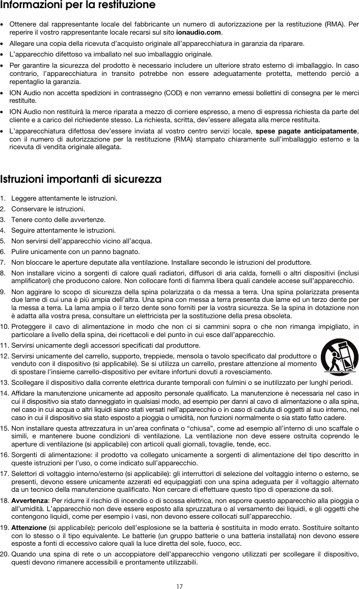  17 Informazioni per la restituzione  • Ottenere dal rappresentante locale del fabbricante un numero di autorizzazione per la restituzione (RMA). Per reperire il vostro rappresentante locale recarsi sul sito ionaudio.com.  • Allegare una copia della ricevuta d’acquisto originale all’apparecchiatura in garanzia da riparare. • L’apparecchio difettoso va imballato nel suo imballaggio originale.  • Per garantire la sicurezza del prodotto è necessario includere un ulteriore strato esterno di imballaggio. In caso contrario, l’apparecchiatura in transito potrebbe non essere adeguatamente protetta, mettendo perciò a repentaglio la garanzia.  • ION Audio non accetta spedizioni in contrassegno (COD) e non verranno emessi bollettini di consegna per le merci restituite.  • ION Audio non restituirà la merce riparata a mezzo di corriere espresso, a meno di espressa richiesta da parte del cliente e a carico del richiedente stesso. La richiesta, scritta, dev’essere allegata alla merce restituita. • L’apparecchiatura difettosa dev’essere inviata al vostro centro servizi locale, spese pagate anticipatamente, con il numero di autorizzazione per la restituzione (RMA) stampato chiaramente sull’imballaggio esterno e la ricevuta di vendita originale allegata.   Istruzioni importanti di sicurezza  1. Leggere attentamente le istruzioni. 2. Conservare le istruzioni. 3. Tenere conto delle avvertenze. 4. Seguire attentamente le istruzioni. 5. Non servirsi dell’apparecchio vicino all’acqua. 6. Pulire unicamente con un panno bagnato. 7. Non bloccare le aperture deputate alla ventilazione. Installare secondo le istruzioni del produttore. 8. Non installare vicino a sorgenti di calore quali radiatori, diffusori di aria calda, fornelli o altri dispositivi (inclusi amplificatori) che producono calore. Non collocare fonti di fiamma libera quali candele accese sull’apparecchio. 9. Non aggirare lo scopo di sicurezza della spina polarizzata o da messa a terra. Una spina polarizzata presenta due lame di cui una è più ampia dell’altra. Una spina con messa a terra presenta due lame ed un terzo dente per la messa a terra. La lama ampia o il terzo dente sono forniti per la vostra sicurezza. Se la spina in dotazione non è adatta alla vostra presa, consultare un elettricista per la sostituzione della presa obsoleta.  10. Proteggere il cavo di alimentazione in modo che non ci si cammini sopra o che non rimanga impigliato, in particolare a livello della spina, dei ricettacoli e del punto in cui esce dall’apparecchio. 11. Servirsi unicamente degli accessori specificati dal produttore. 12. Servirsi unicamente del carrello, supporto, treppiede, mensola o tavolo specificato dal produttore o venduto con il dispositivo (si applicabile). Se si utilizza un carrello, prestare attenzione al momento di spostare l’insieme carrello-dispositivo per evitare infortuni dovuti a rovesciamento. 13. Scollegare il dispositivo dalla corrente elettrica durante temporali con fulmini o se inutilizzato per lunghi periodi. 14. Affidare la manutenzione unicamente ad apposito personale qualificato. La manutenzione è necessaria nel caso in cui il dispositivo sia stato danneggiato in qualsiasi modo, ad esempio per danni al cavo di alimentazione o alla spina, nel caso in cui acqua o altri liquidi siano stati versati nell’apparecchio o in caso di caduta di oggetti al suo interno, nel caso in cui il dispositivo sia stato esposto a pioggia o umidità, non funzioni normalmente o sia stato fatto cadere. 15. Non installare questa attrezzatura in un’area confinata o “chiusa”, come ad esempio all’interno di uno scaffale o simili, e mantenere buone condizioni di ventilazione. La ventilazione non deve essere ostruita coprendo le aperture di ventilazione (si applicabile) con articoli quali giornali, tovaglie, tende, ecc. 16. Sorgenti di alimentazione: il prodotto va collegato unicamente a sorgenti di alimentazione del tipo descritto in queste istruzioni per l’uso, o come indicato sull’apparecchio. 17. Selettori di voltaggio interno/esterno (si applicabile): gli interruttori di selezione del voltaggio interno o esterno, se presenti, devono essere unicamente azzerati ed equipaggiati con una spina adeguata per il voltaggio alternato da un tecnico della manutenzione qualificato. Non cercare di effettuare questo tipo di operazione da soli. 18. Avvertenza: Per ridurre il rischio di incendio o di scossa elettrica, non esporre questo apparecchio alla pioggia o all’umidità. L’apparecchio non deve essere esposto alla spruzzatura o al versamento dei liquidi, e gli oggetti che contengono liquidi, come per esempio i vasi, non devono essere collocati sull’apparecchio. 19. Attenzione (si applicabile): pericolo dell’esplosione se la batteria è sostituita in modo errato. Sostituire soltanto con lo stesso o il tipo equivalente. Le batterie (un gruppo batterie o una batteria installata) non devono essere esposte a fonti di eccessivo calore quali la luce diretta del sole, fuoco, ecc. 20. Quando una spina di rete o un accoppiatore dell’apparecchio vengono utilizzati per scollegare il dispositivo, questi devono rimanere accessibili e prontamente utilizzabili. 