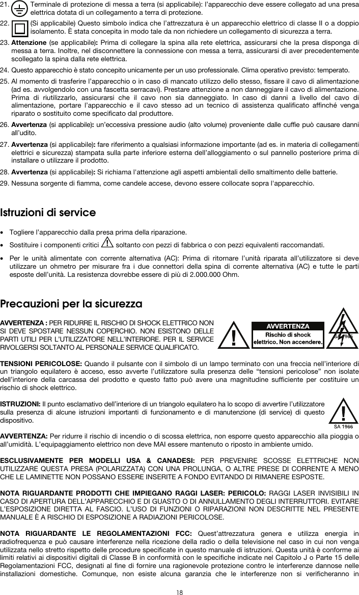  18 21. Terminale di protezione di messa a terra (si applicabile): l’apparecchio deve essere collegato ad una presa elettrica dotata di un collegamento a terra di protezione. 22. (Si applicabile) Questo simbolo indica che l’attrezzatura è un apparecchio elettrico di classe II o a doppio isolamento. È stata concepita in modo tale da non richiedere un collegamento di sicurezza a terra. 23. Attenzione (se applicabile): Prima di collegare la spina alla rete elettrica, assicurarsi che la presa disponga di messa a terra. Inoltre, nel disconnettere la connessione con messa a terra, assicurarsi di aver precedentemente scollegato la spina dalla rete elettrica. 24. Questo apparecchio è stato concepito unicamente per un uso professionale. Clima operativo previsto: temperato. 25. Al momento di trasferire l’apparecchio o in caso di mancato utilizzo dello stesso, fissare il cavo di alimentazione (ad es. avvolgendolo con una fascetta serracavi). Prestare attenzione a non danneggiare il cavo di alimentazione. Prima di riutilizzarlo, assicurarsi che il cavo non sia danneggiato. In caso di danni a livello del cavo di alimentazione, portare l’apparecchio e il cavo stesso ad un tecnico di assistenza qualificato affinché venga riparato o sostituito come specificato dal produttore. 26. Avvertenza (si applicabile): un’eccessiva pressione audio (alto volume) proveniente dalle cuffie può causare danni all’udito. 27. Avvertenza (si applicabile): fare riferimento a qualsiasi informazione importante (ad es. in materia di collegamenti elettrici e sicurezza) stampata sulla parte inferiore esterna dell’alloggiamento o sul pannello posteriore prima di installare o utilizzare il prodotto. 28. Avvertenza (si applicabile): Si richiama l&apos;attenzione agli aspetti ambientali dello smaltimento delle batterie. 29. Nessuna sorgente di fiamma, come candele accese, devono essere collocate sopra l&apos;apparecchio.   Istruzioni di service  • Togliere l’apparecchio dalla presa prima della riparazione.  • Sostituire i componenti critici   soltanto con pezzi di fabbrica o con pezzi equivalenti raccomandati.  • Per le unità alimentate con corrente alternativa (AC): Prima di ritornare l’unità riparata all’utilizzatore si deve utilizzare un ohmetro per misurare fra i due connettori della spina di corrente alternativa (AC) e tutte le parti esposte dell’unità. La resistenza dovrebbe essere di più di 2.000.000 Ohm.   Precauzioni per la sicurezza  AVVERTENZA : PER RIDURRE IL RISCHIO DI SHOCK ELETTRICO NON SI DEVE SPOSTARE NESSUN COPERCHIO. NON ESISTONO DELLE PARTI UTILI PER L’UTILIZZATORE NELL’INTERIORE. PER IL SERVICE RIVOLGERSI SOLTANTO AL PERSONALE SERVICE QUALIFICATO.  TENSIONI PERICOLOSE: Quando il pulsante con il simbolo di un lampo terminato con una freccia nell’interiore di un triangolo equilatero è acceso, esso avverte l’utilizzatore sulla presenza delle “tensioni pericolose” non isolate dell’interiore della carcassa del prodotto e questo fatto può avere una magnitudine sufficiente per costituire un rischio di shock elettrico.  ISTRUZIONI: Il punto esclamativo dell’interiore di un triangolo equilatero ha lo scopo di avvertire l’utilizzatore sulla presenza di alcune istruzioni importanti di funzionamento e di manutenzione (di service) di questo dispositivo.  AVVERTENZA: Per ridurre il rischio di incendio o di scossa elettrica, non esporre questo apparecchio alla pioggia o all’umidità. L’equipaggiamento elettrico non deve MAI essere mantenuto o riposto in ambiente umido.  ESCLUSIVAMENTE PER MODELLI USA &amp; CANADESI: PER PREVENIRE SCOSSE ELETTRICHE NON UTILIZZARE QUESTA PRESA (POLARIZZATA) CON UNA PROLUNGA, O ALTRE PRESE DI CORRENTE A MENO CHE LE LAMINETTE NON POSSANO ESSERE INSERITE A FONDO EVITANDO DI RIMANERE ESPOSTE.  NOTA RIGUARDANTE PRODOTTI CHE IMPIEGANO RAGGI LASER: PERICOLO: RAGGI LASER INVISIBILI IN CASO DI APERTURA DELL’APPARECCHIO E DI GUASTO O DI ANNULLAMENTO DEGLI INTERRUTTORI. EVITARE L’ESPOSIZIONE DIRETTA AL FASCIO. L’USO DI FUNZIONI O RIPARAZIONI NON DESCRITTE NEL PRESENTE MANUALE È A RISCHIO DI ESPOSIZIONE A RADIAZIONI PERICOLOSE.  NOTA RIGUARDANTE LE REGOLAMENTAZIONI FCC: Quest’attrezzatura genera e utilizza energia in radiofrequenza e può causare interferenze nella ricezione della radio o della televisione nel caso in cui non venga utilizzata nello stretto rispetto delle procedure specificate in questo manuale di istruzioni. Questa unità è conforme ai limiti relativi ai dispositivi digitali di Classe B in conformità con le specifiche indicate nel Capitolo J o Parte 15 delle Regolamentazioni FCC, designati al fine di fornire una ragionevole protezione contro le interferenze dannose nelle installazioni domestiche. Comunque, non esiste alcuna garanzia che le interferenze non si verificheranno in 