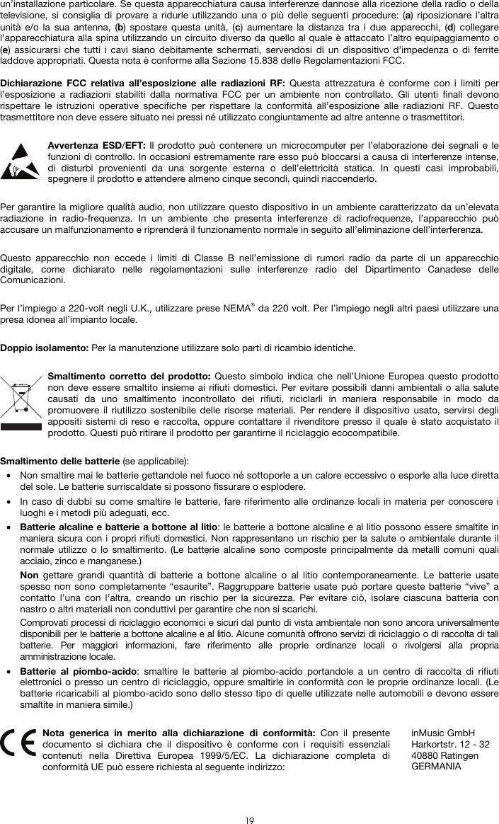  19 un’installazione particolare. Se questa apparecchiatura causa interferenze dannose alla ricezione della radio o della televisione, si consiglia di provare a ridurle utilizzando una o più delle seguenti procedure: (a) riposizionare l’altra unità e/o la sua antenna, (b) spostare questa unità, (c) aumentare la distanza tra i due apparecchi, (d) collegare l’apparecchiatura alla spina utilizzando un circuito diverso da quello al quale è attaccato l’altro equipaggiamento o (e) assicurarsi che tutti i cavi siano debitamente schermati, servendosi di un dispositivo d’impedenza o di ferrite laddove appropriati. Questa nota è conforme alla Sezione 15.838 delle Regolamentazioni FCC.  Dichiarazione FCC relativa all’esposizione alle radiazioni RF: Questa attrezzatura è conforme con i limiti per l’esposizione a radiazioni stabiliti dalla normativa FCC per un ambiente non controllato. Gli utenti finali devono rispettare le istruzioni operative specifiche per rispettare la conformità all’esposizione alle radiazioni RF. Questo trasmettitore non deve essere situato nei pressi né utilizzato congiuntamente ad altre antenne o trasmettitori.  Avvertenza ESD/EFT: Il prodotto può contenere un microcomputer per l’elaborazione dei segnali e le funzioni di controllo. In occasioni estremamente rare esso può bloccarsi a causa di interferenze intense, di disturbi provenienti da una sorgente esterna o dell’elettricità statica. In questi casi improbabili, spegnere il prodotto e attendere almeno cinque secondi, quindi riaccenderlo.  Per garantire la migliore qualità audio, non utilizzare questo dispositivo in un ambiente caratterizzato da un’elevata radiazione in radio-frequenza. In un ambiente che presenta interferenze di radiofrequenze, l’apparecchio può accusare un malfunzionamento e riprenderà il funzionamento normale in seguito all’eliminazione dell’interferenza.  Questo apparecchio non eccede i limiti di Classe B nell’emissione di rumori radio da parte di un apparecchio digitale, come dichiarato nelle regolamentazioni sulle interferenze radio del Dipartimento Canadese delle Comunicazioni.  Per l’impiego a 220-volt negli U.K., utilizzare prese NEMA® da 220 volt. Per l’impiego negli altri paesi utilizzare una presa idonea all’impianto locale.  Doppio isolamento: Per la manutenzione utilizzare solo parti di ricambio identiche.  Smaltimento corretto del prodotto: Questo simbolo indica che nell’Unione Europea questo prodotto non deve essere smaltito insieme ai rifiuti domestici. Per evitare possibili danni ambientali o alla salute causati da uno smaltimento incontrollato dei rifiuti, riciclarli in maniera responsabile in modo da promuovere il riutilizzo sostenibile delle risorse materiali. Per rendere il dispositivo usato, servirsi degli appositi sistemi di reso e raccolta, oppure contattare il rivenditore presso il quale è stato acquistato il prodotto. Questi può ritirare il prodotto per garantirne il riciclaggio ecocompatibile.  Smaltimento delle batterie (se applicabile): • Non smaltire mai le batterie gettandole nel fuoco né sottoporle a un calore eccessivo o esporle alla luce diretta del sole. Le batterie surriscaldate si possono fissurare o esplodere. • In caso di dubbi su come smaltire le batterie, fare riferimento alle ordinanze locali in materia per conoscere i luoghi e i metodi più adeguati, ecc. • Batterie alcaline e batterie a bottone al litio: le batterie a bottone alcaline e al litio possono essere smaltite in maniera sicura con i propri rifiuti domestici. Non rappresentano un rischio per la salute o ambientale durante il normale utilizzo o lo smaltimento. (Le batterie alcaline sono composte principalmente da metalli comuni quali acciaio, zinco e manganese.) Non gettare grandi quantità di batterie a bottone alcaline o al litio contemporaneamente. Le batterie usate spesso non sono completamente “esaurite”. Raggruppare batterie usate può portare queste batterie “vive” a contatto l’una con l’altra, creando un rischio per la sicurezza. Per evitare ciò, isolare ciascuna batteria con nastro o altri materiali non conduttivi per garantire che non si scarichi. Comprovati processi di riciclaggio economici e sicuri dal punto di vista ambientale non sono ancora universalmente disponibili per le batterie a bottone alcaline e al litio. Alcune comunità offrono servizi di riciclaggio o di raccolta di tali batterie. Per maggiori informazioni, fare riferimento alle proprie ordinanze locali o rivolgersi alla propria amministrazione locale. • Batterie al piombo-acido: smaltire le batterie al piombo-acido portandole a un centro di raccolta di rifiuti elettronici o presso un centro di riciclaggio, oppure smaltirle in conformità con le proprie ordinanze locali. (Le batterie ricaricabili al piombo-acido sono dello stesso tipo di quelle utilizzate nelle automobili e devono essere smaltite in maniera simile.)   Nota generica in merito alla dichiarazione di conformità: Con il presente documento si dichiara che il dispositivo è conforme con i requisiti essenziali contenuti nella Direttiva Europea 1999/5/EC. La dichiarazione completa di conformità UE può essere richiesta al seguente indirizzo: inMusic GmbH Harkortstr. 12 - 32 40880 Ratingen GERMANIA 