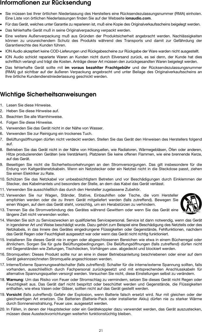  21 Informationen zur Rücksendung  • Sie müssen bei Ihrer örtlichen Niederlassung des Herstellers eine Rücksendezulassungsnummer (RMA) einholen. Eine Liste von örtlichen Niederlassungen finden Sie auf der Webseite ionaudio.com.  • Für das Gerät, welches unter Garantie zu reparieren ist, muß eine Kopie des Originalverkaufsscheins beigelegt werden. • Das fehlerhafte Gerät muß in seine Originalverpackung verpackt werden.  • Eine weitere Außenverpackung muß aus Gründen der Produktsicherheit angebracht werden. Nachlässigkeiten können zu unzureichendem Schutz des Produkts während des Transports und damit zur Gefährdung der Garantierechte des Kunden führen.  • ION Audio akzeptiert keine COD-Lieferungen und Rückgabescheine zur Rückgabe der Ware warden nicht ausgestellt.  • ION Audio schickt reparierte Waren an Kunden nicht durch Eilversand zurück, es sei denn, der Kunde hat dies schriftlich verlangt und trägt die Kosten. Anträge dieser Art müssen den zurückgesandten Waren beigelegt werden. • Das fehlerhafte Gerät sollte mit im voraus bezahlter Frachtgebühr und der Rücksendezulassungsnummer (RMA) gut sichtbar auf der äußeren Verpackung angebracht und unter Beilage des Originalverkaufsscheins an Ihre örtliche Kundendienstniederlassung geschickt werden.   Wichtige Sicherheitsanweisungen  1. Lesen Sie diese Hinweise. 2. Heben Sie diese Hinweise auf. 3. Beachten Sie alle Warnhinweise. 4. Folgen Sie diese Hinweise. 5. Verwenden Sie das Gerät nicht in der Nähe von Wasser. 6. Verwenden Sie zur Reinigung ein trockenes Tuch.  7. Belüftungsöffnungen dürfen nicht verdeckt werden. Stellen Sie das Gerät den Hinweisen des Herstellers folgend auf. 8. Betrieben Sie das Gerät nicht in der Nähe von Hitzequellen, wie Radiatoren, Wärmegebläsen, Öfen oder anderen, Hitze produzierenden Geräten (wie Verstärkern). Platzieren Sie keine offenen Flammen, wie eine brennende Kerze, auf das Gerät. 9. Beseitigen Sie nicht die Sicherheitsvorkehrungen an den Stromversorgungen. Das gilt insbesondere für die Erdung von Kaltgerätenetzkabeln. Wenn ein Netzstecker oder ein Netzteil nicht in die Steckdose passt, ziehen Sie einen Elektriker zu Rate.  10. Schützen Sie das Netzkabel vor unbeabsichtigtem Betreten und vor Beschädigungen durch Einklemmen der Stecker, des Kabelmantels und besonders der Stelle, an dem das Kabel das Gerät verlässt.  11. Verwenden Sie ausschließlich das durch den Hersteller zugelassene Zubehör.  12. Verwenden Sie nur Wagen, Ständer, Stative, Einbauhilfen oder Tische, die vom Hersteller empfohlen werden oder die zu Ihrem Gerät mitgeliefert werden (falls zutreffend). Bewegen Sie einen Wagen, auf dem das Gerät steht, vorsichtig, um ein Herabstürzen zu verhindern.  13. Trennen Sie die Stromverbindung des Gerätes während Gewittern oder wenn Sie das Gerät eine längere Zeit nicht verwenden wollen.  14. Wenden Sie sich zu Servicezwecken an qualifiziertes Servicepersonal. Service ist dann notwendig, wenn das Gerät in irgendeiner Art und Weise beschädigt wurde. Dazu gehört zum Beispiel eine Beschädigung des Netzteils oder des Netzkabels, in das Innere des Gerätes eingedrungene Flüssigkeiten oder Gegenstände, Fehlfunktionen, nachdem das Gerät Regen oder Feuchtigkeit ausgesetzt war oder wenn das Gerät nicht richtig funktioniert.  15. Installieren Sie dieses Gerät nie in engen oder abgeschlossenen Bereichen wie etwa in einem Bücherregal oder ähnlichem. Sorgen Sie für gute Belüftungsbedingungen. Die Belüftungsöffnungen (falls zutreffend) dürfen nicht mit Gegenständen wie Zeitungen, Tischdecken, Vorhängen usw. abgedeckt und blockiert werden. 16. Stromquellen: Dieses Produkt sollte nur an eine in dieser Betriebsanleitung beschriebenen oder einer auf dem Gerät gekennzeichneten Stromquelle angeschlossen werden. 17. Interne/Externe Spannungswahlschalter (falls zutreffend): Schalter für die interne/externe Spannung sollten, falls vorhanden, ausschließlich durch Fachpersonal zurückgesetzt und mit entsprechenden Anschlusskabeln für alternative Spannungsquellen versorgt werden. Versuchen Sie nicht, diese Einstellungen selbst zu verändern. 18. Warnung: Um das Risiko von Feuer oder Stromschlag zu vermindern, setzen Sie dieses Gerät nicht Regen oder Feuchtigkeit aus. Das Gerät darf nicht bespritzt oder beschüttet werden und Gegenstände, die Flüssigkeiten enthalten, wie etwa Vasen oder Gläser, sollten nicht auf das Gerät gestellt werden. 19. Vorsicht (falls zutreffend): Gefahr der Explosion, wenn Batterie falsch ersetzt wird. Nur mit gleichen oder der gleichwertigen Art ersetzen. Die Batterien (Batterie-Pack oder installierter Akku) dürfen nie zu starker Wärme durch Sonneneinstrahlung, Feuer usw. ausgesetzt werden. 20. In Fällen, in denen der Hauptstecker oder ein Gerätekoppler dazu verwendet werden, das Gerät auszustecken, müssen diese Aussteckvorrichtungen weiterhin funktionstüchtig bleiben.  