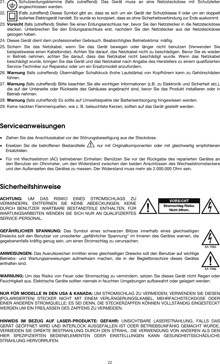  22 21. Schutzerdungsklemme (falls zutreffend): Das Gerät muss an eine Netzsteckdose mit Schutzleiter angeschlossen werden. 22. (Falls zutreffend) Dieses Symbol gibt an, dass es sich um ein Gerät der Schutzklasse II oder um ein doppelt isoliertes Elektrogerät handelt. Es wurde so konzipiert, dass es ohne Sicherheitsverbindung zur Erde auskommt. 23. Vorsicht (falls zutreffend): Stellen Sie einen Erdungsanschluss her, bevor Sie den Netzstecker in die Netzsteckdose stecken. Unterbrechen Sie den Erdungsanschluss erst, nachdem Sie den Netzstecker aus der Netzsteckdose gezogen haben. 24. Dieses Gerät dient dem professionellen Gebrauch. Beabsichtigtes Betriebsklima: mäßig. 25. Sichern Sie das Netzkabel, wenn Sie das Gerät bewegen oder länger nicht benutzen (Verwenden Sie beispielsweise einen Kabelbinder). Achten Sie darauf, das Netzkabel nicht zu beschädigen. Bevor Sie es wieder in Betrieb nehmen, achten Sie darauf, dass das Netzkabel nicht beschädigt wurde. Wenn das Netzkabel beschädigt wurde, bringen Sie das Gerät und das Netzkabel nach Angabe des Herstellers zu einem qualifizierten Service-Techniker zur Reparatur oder um ein Ersatzmodell anzufordern. 26. Warnung (falls zutreffend): Übermäßiger Schalldruck (hohe Lautstärke) von Kopfhörern kann zu Gehörschäden führen. 27. Warnung (falls zutreffend): Bitte beachten Sie alle wichtigen Informationen (z.B. zu Elektronik und Sicherheit etc.), die auf der Unterseite oder Rückseite des Gehäuses angebracht sind, bevor Sie das Produkt installieren oder in Betrieb nehmen. 28. Warnung (falls zutreffend): Es sollte auf Umweltaspekte der Batterieentsorgung hingewiesen werden. 29. Keine nackten Flammenquellen, wie z. B. beleuchtete Kerzen, sollten auf das Gerät gestellt werden.   Serviceanweisungen  • Ziehen Sie das Anschlusskabel vor der Störungsbeseitigung aus der Steckdose.  • Ersetzen Sie die betroffenen Bestandteile   nur mit Originalkomponenten oder mit gleichwertig empfohlenen Ersatzteilen.  • Für mit Wechselstrom (AC) betriebenen Einheiten: Benützen Sie vor der Rückgabe des reparierten Gerätes an den Benutzer ein Ohmmeter, um den Widerstand zwischen den beiden Anschlüssen des Wechselstromsteckers und den Außenseiten des Gerätes zu messen. Der Widerstand muss mehr als 2.000.000 Ohm sein.   Sicherheitshinweise  ACHTUNG: UM DAS RISIKO EINES STROMSCHLAGS ZU VERMINDERN, ENTFERNEN SIE KEINE ABDECKUNGEN. KEINE DURCH BENUTZER WARTBARE BESTANDTEILE ENTHALTEN. FÜR WARTUNGSARBEITEN WENDEN SIE SICH NUR AN QUALIFIZIERTES SERVICE-PERSONAL.  GEFÄHRLICHER SPANNUNG: Das Symbol eines schwarzen Blitzes innerhalb eines gleichseitigen Dreiecks soll den Benutzer vor unisolierter „gefährlicher Spannung“ im Inneren des Gerätes warnen, die gegebenenfalls kräftig genug sein, um einen Stromschlag zu verursachen.  ANWEISUNGEN: Das Ausrufezeichen inmitten eines gleichseitigen Dreiecks soll den Benutzer auf wichtige Betriebs- und Wartungsanweisungen aufmerksam machen, die in der Begleitbroschüre dieses Gerätes enthalten sind.  WARNUNG: Um das Risiko von Feuer oder Stromschlag zu vermindern, setzen Sie dieses Gerät nicht Regen oder Feuchtigkeit aus. Elektrische Geräte sollten niemals in feuchten Umgebungen aufbewahrt oder gelagert werden.  NUR FÜR MODELLE IN DEN USA &amp; KANADA: UM STROMSCHLAG ZU VERMEIDEN; VERWENDEN SIE DIESEN (POLARISIERTEN) STECKER NICHT MIT EINEM VERLÄNGERUNGSLKABEL, MEHRFACHSTECKDOSE ODER EINER ANDEREN STROMQUELLE; ES SEI DENN, DIE STECKERZAPFEN KÖNNEN VOLLSTÄNDIG EINGESTECKT WERDEN UM EIN FREILASSEN DES ZAPFENS ZU VERMEIDEN.  HINWEIS IM BEZUG AUF LASER-PRODUKTE: GEFAHR: UNSICHTBARE LASERSTRAHLUNG, FALLS DAS GERÄT GEÖFFNET WIRD UND INTERLOCK AUSGEFALLEN IST ODER BETRIEBSUNFÄHIG GEMACHT WURDE. VERMEIDEN SIE DIREKTE BESTRAHLUNG DURCH DEN STRAHL. DIE VERWENDUNG VON ANDEREN ALS DEN HIER SPEZIFIZIERTEN BEDIENELEMENTEN ODER EINSTELLUNGEN KANN GESUNDHEITSSCHÄDLICHE STRAHLUNG HERVORRUFEN.  