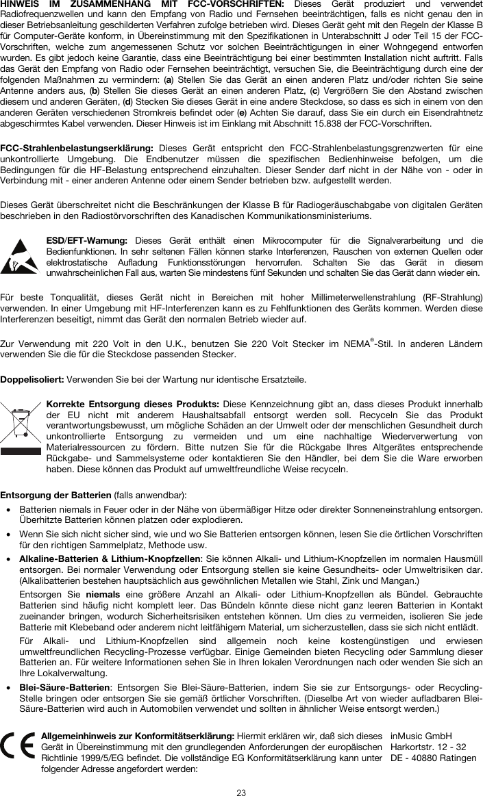  23 HINWEIS IM ZUSAMMENHANG MIT FCC-VORSCHRIFTEN: Dieses Gerät produziert und verwendet Radiofrequenzwellen und kann den Empfang von Radio und Fernsehen beeinträchtigen, falls es nicht genau den in dieser Betriebsanleitung geschilderten Verfahren zufolge betrieben wird. Dieses Gerät geht mit den Regeln der Klasse B für Computer-Geräte konform, in Übereinstimmung mit den Spezifikationen in Unterabschnitt J oder Teil 15 der FCC-Vorschriften, welche zum angemessenen Schutz vor solchen Beeinträchtigungen in einer Wohngegend entworfen wurden. Es gibt jedoch keine Garantie, dass eine Beeinträchtigung bei einer bestimmten Installation nicht auftritt. Falls das Gerät den Empfang von Radio oder Fernsehen beeinträchtigt, versuchen Sie, die Beeinträchtigung durch eine der folgenden Maßnahmen zu vermindern: (a) Stellen Sie das Gerät an einen anderen Platz und/oder richten Sie seine Antenne anders aus, (b) Stellen Sie dieses Gerät an einen anderen Platz, (c) Vergrößern Sie den Abstand zwischen diesem und anderen Geräten, (d) Stecken Sie dieses Gerät in eine andere Steckdose, so dass es sich in einem von den anderen Geräten verschiedenen Stromkreis befindet oder (e) Achten Sie darauf, dass Sie ein durch ein Eisendrahtnetz abgeschirmtes Kabel verwenden. Dieser Hinweis ist im Einklang mit Abschnitt 15.838 der FCC-Vorschriften.  FCC-Strahlenbelastungserklärung:  Dieses Gerät entspricht den FCC-Strahlenbelastungsgrenzwerten für eine unkontrollierte Umgebung. Die Endbenutzer müssen die spezifischen Bedienhinweise befolgen, um die Bedingungen für die HF-Belastung entsprechend einzuhalten. Dieser Sender darf nicht in der Nähe von - oder in Verbindung mit - einer anderen Antenne oder einem Sender betrieben bzw. aufgestellt werden.  Dieses Gerät überschreitet nicht die Beschränkungen der Klasse B für Radiogeräuschabgabe von digitalen Geräten beschrieben in den Radiostörvorschriften des Kanadischen Kommunikationsministeriums.  ESD/EFT-Warnung:  Dieses Gerät enthält einen Mikrocomputer für die Signalverarbeitung und die Bedienfunktionen. In sehr seltenen Fällen können starke Interferenzen, Rauschen von externen Quellen oder elektrostatische Aufladung Funktionsstörungen hervorrufen. Schalten Sie das Gerät in diesem unwahrscheinlichen Fall aus, warten Sie mindestens fünf Sekunden und schalten Sie das Gerät dann wieder ein.  Für beste Tonqualität, dieses Gerät nicht in Bereichen mit hoher Millimeterwellenstrahlung (RF-Strahlung) verwenden. In einer Umgebung mit HF-Interferenzen kann es zu Fehlfunktionen des Geräts kommen. Werden diese Interferenzen beseitigt, nimmt das Gerät den normalen Betrieb wieder auf.  Zur Verwendung mit 220 Volt in den U.K., benutzen Sie 220 Volt Stecker im NEMA®-Stil. In anderen Ländern verwenden Sie die für die Steckdose passenden Stecker.  Doppelisoliert: Verwenden Sie bei der Wartung nur identische Ersatzteile.  Korrekte Entsorgung dieses Produkts: Diese Kennzeichnung gibt an, dass dieses Produkt innerhalb der EU nicht mit anderem Haushaltsabfall entsorgt werden soll. Recyceln Sie das Produkt verantwortungsbewusst, um mögliche Schäden an der Umwelt oder der menschlichen Gesundheit durch unkontrollierte Entsorgung zu vermeiden und um eine nachhaltige Wiederverwertung von Materialressourcen zu fördern. Bitte nutzen Sie für die Rückgabe Ihres Altgerätes entsprechende Rückgabe- und Sammelsysteme oder kontaktieren Sie den Händler, bei dem Sie die Ware erworben haben. Diese können das Produkt auf umweltfreundliche Weise recyceln.  Entsorgung der Batterien (falls anwendbar): • Batterien niemals in Feuer oder in der Nähe von übermäßiger Hitze oder direkter Sonneneinstrahlung entsorgen. Überhitzte Batterien können platzen oder explodieren. • Wenn Sie sich nicht sicher sind, wie und wo Sie Batterien entsorgen können, lesen Sie die örtlichen Vorschriften für den richtigen Sammelplatz, Methode usw. • Alkaline-Batterien &amp; Lithium-Knopfzellen: Sie können Alkali- und Lithium-Knopfzellen im normalen Hausmüll entsorgen. Bei normaler Verwendung oder Entsorgung stellen sie keine Gesundheits- oder Umweltrisiken dar. (Alkalibatterien bestehen hauptsächlich aus gewöhnlichen Metallen wie Stahl, Zink und Mangan.) Entsorgen Sie niemals eine größere Anzahl an Alkali- oder Lithium-Knopfzellen als Bündel. Gebrauchte Batterien sind häufig nicht komplett leer. Das Bündeln könnte diese nicht ganz leeren Batterien in Kontakt zueinander bringen, wodurch Sicherheitsrisiken entstehen können. Um dies zu vermeiden, isolieren Sie jede Batterie mit Klebeband oder anderem nicht leitfähigem Material, um sicherzustellen, dass sie sich nicht entlädt. Für Alkali- und Lithium-Knopfzellen sind allgemein noch keine kostengünstigen und erwiesen umweltfreundlichen Recycling-Prozesse verfügbar. Einige Gemeinden bieten Recycling oder Sammlung dieser Batterien an. Für weitere Informationen sehen Sie in Ihren lokalen Verordnungen nach oder wenden Sie sich an Ihre Lokalverwaltung. • Blei-Säure-Batterien: Entsorgen Sie Blei-Säure-Batterien, indem Sie sie zur Entsorgungs- oder Recycling-Stelle bringen oder entsorgen Sie sie gemäß örtlicher Vorschriften. (Dieselbe Art von wieder aufladbaren Blei-Säure-Batterien wird auch in Automobilen verwendet und sollten in ähnlicher Weise entsorgt werden.)   Allgemeinhinweis zur Konformitätserklärung: Hiermit erklären wir, daß sich dieses Gerät in Übereinstimmung mit den grundlegenden Anforderungen der europäischen Richtlinie 1999/5/EG befindet. Die vollständige EG Konformitätserklärung kann unter folgender Adresse angefordert werden: inMusic GmbH Harkortstr. 12 - 32 DE - 40880 Ratingen 