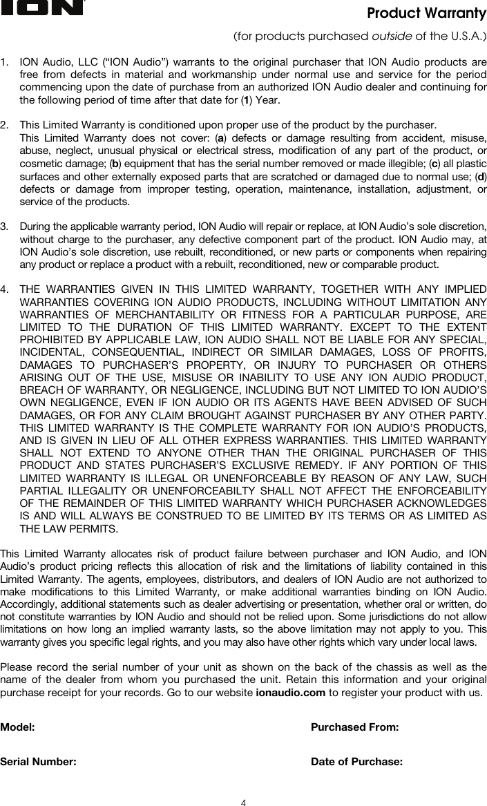  4 Product Warranty (for products purchased outside of the U.S.A.)  1. ION Audio, LLC (“ION Audio”) warrants to the original purchaser that ION Audio products are free from defects in material and workmanship under normal use and service for the period commencing upon the date of purchase from an authorized ION Audio dealer and continuing for the following period of time after that date for (1) Year.   2. This Limited Warranty is conditioned upon proper use of the product by the purchaser.  This Limited Warranty does not cover: (a) defects or damage resulting from accident, misuse, abuse, neglect, unusual physical or electrical stress, modification of any part of the product, or cosmetic damage; (b) equipment that has the serial number removed or made illegible; (c) all plastic surfaces and other externally exposed parts that are scratched or damaged due to normal use; (d) defects or damage from improper testing, operation, maintenance, installation, adjustment, or service of the products.  3. During the applicable warranty period, ION Audio will repair or replace, at ION Audio’s sole discretion, without charge to the purchaser, any defective component part of the product. ION Audio may, at ION Audio’s sole discretion, use rebuilt, reconditioned, or new parts or components when repairing any product or replace a product with a rebuilt, reconditioned, new or comparable product.   4. THE WARRANTIES GIVEN IN THIS LIMITED WARRANTY, TOGETHER WITH ANY IMPLIED WARRANTIES COVERING ION AUDIO PRODUCTS, INCLUDING WITHOUT LIMITATION ANY WARRANTIES OF MERCHANTABILITY OR FITNESS FOR A PARTICULAR PURPOSE, ARE LIMITED TO THE DURATION OF THIS LIMITED WARRANTY. EXCEPT TO THE EXTENT PROHIBITED BY APPLICABLE LAW, ION AUDIO SHALL NOT BE LIABLE FOR ANY SPECIAL, INCIDENTAL, CONSEQUENTIAL, INDIRECT OR SIMILAR DAMAGES, LOSS OF PROFITS, DAMAGES TO PURCHASER’S PROPERTY, OR INJURY TO PURCHASER OR OTHERS ARISING OUT OF THE USE, MISUSE OR INABILITY TO USE ANY ION AUDIO PRODUCT, BREACH OF WARRANTY, OR NEGLIGENCE, INCLUDING BUT NOT LIMITED TO ION AUDIO’S OWN NEGLIGENCE, EVEN IF ION AUDIO OR ITS AGENTS HAVE BEEN ADVISED OF SUCH DAMAGES, OR FOR ANY CLAIM BROUGHT AGAINST PURCHASER BY ANY OTHER PARTY. THIS LIMITED WARRANTY IS THE COMPLETE WARRANTY FOR ION AUDIO’S PRODUCTS, AND IS GIVEN IN LIEU OF ALL OTHER EXPRESS WARRANTIES. THIS LIMITED WARRANTY SHALL NOT EXTEND TO ANYONE OTHER THAN THE ORIGINAL PURCHASER OF THIS PRODUCT AND STATES PURCHASER’S EXCLUSIVE REMEDY. IF ANY PORTION OF THIS LIMITED WARRANTY IS ILLEGAL OR UNENFORCEABLE BY REASON OF ANY LAW, SUCH PARTIAL ILLEGALITY OR UNENFORCEABILTY SHALL NOT AFFECT THE ENFORCEABILITY OF THE REMAINDER OF THIS LIMITED WARRANTY WHICH PURCHASER ACKNOWLEDGES IS AND WILL ALWAYS BE CONSTRUED TO BE LIMITED BY ITS TERMS OR AS LIMITED AS THE LAW PERMITS.  This Limited Warranty allocates risk of product failure between purchaser and ION Audio, and ION Audio’s product pricing reflects this allocation of risk and the limitations of liability contained in this Limited Warranty. The agents, employees, distributors, and dealers of ION Audio are not authorized to make modifications to this Limited Warranty, or make additional warranties binding on ION Audio. Accordingly, additional statements such as dealer advertising or presentation, whether oral or written, do not constitute warranties by ION Audio and should not be relied upon. Some jurisdictions do not allow limitations on how long an implied warranty lasts, so the above limitation may not apply to you. This warranty gives you specific legal rights, and you may also have other rights which vary under local laws.  Please record the serial number of your unit as shown on the back of the chassis as well as the name of the dealer from whom you purchased the unit. Retain this information and your original purchase receipt for your records. Go to our website ionaudio.com to register your product with us.   Model:      Purchased From:   Serial Number:      Date of Purchase:  