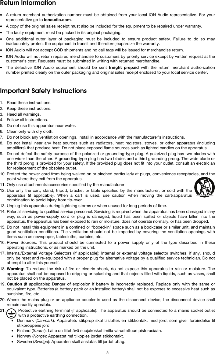  5 Return Information  • A return merchant authorization number must be obtained from your local ION Audio representative. For your representative go to ionaudio.com.  • A copy of the original sales receipt must also be included for the equipment to be repaired under warranty. • The faulty equipment must be packed in its original packaging.  • One additional outer layer of packaging must be included to ensure product safety. Failure to do so may inadequately protect the equipment in transit and therefore jeopardize the warranty.  • ION Audio will not accept COD shipments and no call tags will be issued for merchandise return.  • ION Audio will not return repaired merchandise to customers by priority service except by written request at the customer’s cost. Requests must be submitted in writing with returned merchandise. • The defective ION Audio equipment should be sent freight prepaid with the return merchant authorization number printed clearly on the outer packaging and original sales receipt enclosed to your local service center.   Important Safety Instructions  1. Read these instructions. 2. Keep these instructions. 3. Heed all warnings. 4. Follow all Instructions. 5. Do not use this apparatus near water. 6. Clean only with dry cloth. 7. Do not block any ventilation openings. Install in accordance with the manufacturer’s instructions. 8. Do not install near any heat sources such as radiators, heat registers, stoves, or other apparatus (including amplifiers) that produce heat. Do not place exposed flame sources such as lighted candles on the apparatus. 9. Do not defeat the safety purpose of the polarized or grounding-type plug. A polarized plug has two blades with one wider than the other. A grounding type plug has two blades and a third grounding prong. The wide blade or the third prong is provided for your safety. If the provided plug does not fit into your outlet, consult an electrician for replacement of the obsolete outlet.  10. Protect the power cord from being walked on or pinched particularly at plugs, convenience receptacles, and the point where they exit from the apparatus. 11. Only use attachment/accessories specified by the manufacturer. 12. Use only the cart, stand, tripod, bracket or table specified by the manufacturer, or sold with the apparatus (if applicable). When a cart is used, use caution when moving the cart/apparatus combination to avoid injury from tip-over. 13. Unplug this apparatus during lightning storms or when unused for long periods of time. 14. Refer all servicing to qualified service personnel. Servicing is required when the apparatus has been damaged in any way, such as power-supply cord or plug is damaged, liquid has been spilled or objects have fallen into the apparatus, the apparatus has been exposed to rain or moisture, does not operate normally, or has been dropped. 15. Do not install this equipment in a confined or “boxed-in” space such as a bookcase or similar unit, and maintain good ventilation conditions. The ventilation should not be impeded by covering the ventilation openings with items such as newspaper, tablecloths, curtains, etc. 16. Power Sources: This product should be connected to a power supply only of the type described in these operating instructions, or as marked on the unit. 17. Internal/External Voltage Selectors (if applicable): Internal or external voltage selector switches, if any, should only be reset and re-equipped with a proper plug for alternative voltage by a qualified service technician. Do not attempt to alter this yourself. 18. Warning: To reduce the risk of fire or electric shock, do not expose this apparatus to rain or moisture. The apparatus shall not be exposed to dripping or splashing and that objects filled with liquids, such as vases, shall not be placed on the apparatus. 19. Caution (if applicable):  Danger of explosion if battery is incorrectly replaced. Replace only with the same or equivalent type. Batteries (a battery pack or an installed battery) shall not be exposes to excessive heat such as sunshine, fire, etc. 20. Where the mains plug or an appliance coupler is used as the disconnect device, the disconnect device shall remain readily operable. 21. Protective earthing terminal (if applicable): The apparatus should be connected to a mains socket outlet with a protective earthing connection. • Denmark (Danmark): Apparatets stikprop skal tilsluttes en stikkontakt med jord, som giver forbindelse til stikproppens jord. • Finland (Suomi): Laite on liitettävä suojakoskettimilla varustettuun pistorasiaan. • Norway (Norge): Apparatet må tilkoples jordet stikkontakt. • Sweden (Sverige): Apparaten skall anslutas till jordat uttag. 