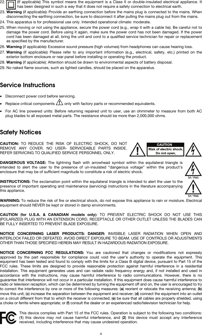  6 22. (If applicable) This symbol means the equipment is a Class II or double-insulated electrical appliance. It has been designed in such a way that it does not require a safety connection to electrical earth. 23. Warning (if applicable): Provide an earthing connection before the mains plug is connected to the mains. When disconnecting the earthing connection, be sure to disconnect it after pulling the mains plug out from the mains. 24. This apparatus is for professional use only. Intended operational climate: moderate. 25. When moving or not using the appliance, secure the power cord (e.g., wrap it with a cable tie). Be careful not to damage the power cord. Before using it again, make sure the power cord has not been damaged. If the power cord has been damaged at all, bring the unit and cord to a qualified service technician for repair or replacement as specified by the manufacturer. 26. Warning (if applicable): Excessive sound pressure (high volumes) from headphones can cause hearing loss. 27. Warning (if applicable): Please refer to any important information (e.g., electrical, safety, etc.) printed on the exterior bottom enclosure or rear panel before installing or operating the product. 28. Warning (if applicable): Attention should be drawn to environmental aspects of battery disposal. 29. No naked flame sources, such as lighted candles, should be placed on the apparatus.   Service Instructions  • Disconnect power cord before servicing. • Replace critical components   only with factory parts or recommended equivalents.  • For AC line powered units: Before returning repaired unit to user, use an ohmmeter to measure from both AC plug blades to all exposed metal parts. The resistance should be more than 2,000,000 ohms.   Safety Notices  CAUTION: TO REDUCE THE RISK OF ELECTRIC SHOCK, DO NOT REMOVE ANY COVER. NO USER- SERVICEABLE PARTS INSIDE. REFER SERVICING TO QUALIFIED SERVICE PERSONNEL ONLY.  DANGEROUS VOLTAGE: The lightning flash with arrowhead symbol within the equilateral triangle is intended to alert the user to the presence of un-insulated “dangerous voltage” within the product’s enclosure that may be of sufficient magnitude to constitute a risk of electric shock.  INSTRUCTIONS: The exclamation point within the equilateral triangle is intended to alert the user to the presence of important operating and maintenance (servicing) instructions in the literature accompanying this appliance.  WARNING: To reduce the risk of fire or electrical shock, do not expose this appliance to rain or moisture. Electrical equipment should NEVER be kept or stored in damp environments.  CAUTION  (for U.S.A. &amp; CANADIAN models only):  TO PREVENT ELECTRIC SHOCK DO NOT USE THIS (POLARIZED) PLUG WITH AN EXTENSION CORD, RECEPTACLE OR OTHER OUTLET UNLESS THE BLADES CAN BE FULLY INSERTED TO PREVENT BLADE EXPOSURE.  NOTICE CONCERNING LASER PRODUCTS: DANGER: INVISIBLE LASER RADIATION WHEN OPEN AND INTERLOCK FAILED OR DEFEATED. AVOID DIRECT EXPOSURE TO BEAM. USE OF CONTROLS OR ADJUSTMENTS OTHER THAN THOSE SPECIFIED HEREIN MAY RESULT IN HAZARDOUS RADIATION EXPOSURE.  NOTICE CONCERNING FCC REGULATIONS: You are cautioned that changes or modifications not expressly approved by the part responsible for compliance could void the user’s authority to operate the equipment. This equipment has been tested and found to comply with the limits for a Class B digital device, pursuant to Part 15 of the FCC rules. These limits are designed to provide reasonable protection against harmful interference in a residential installation. This equipment generates uses and can radiate radio frequency energy and, if not installed and used in accordance with the instructions, may cause harmful interference to radio communications. However, there is no guarantee that interference will not occur in a particular installation. If this equipment does cause harmful interference to radio or television reception, which can be determined by turning the equipment off and on, the user is encouraged to try to correct the interference by one or more of the following measures: (a) reorient or relocate the receiving antenna; (b) move this unit; (c) increase the separation between the equipment and receiver; (d) connect the equipment into an outlet on a circuit different from that to which the receiver is connected; (e) be sure that all cables are properly shielded, using a choke or ferrite where appropriate; or (f) consult the dealer or an experienced radio/television technician for help.  This device complies with Part 15 of the FCC rules. Operation is subject to the following two conditions: (1) this device may not cause harmful interference, and (2) this device must accept any interference received, including interference that may cause undesired operation. 