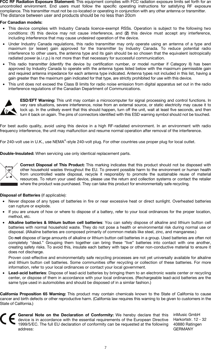  7 FCC RF Radiation Exposure Statement: This equipment complies with FCC radiation exposure limits set forth for an uncontrolled environment. End users must follow the specific operating instructions for satisfying RF exposure compliance. This transmitter must not be co-located or operating in conjunction with any other antenna or transmitter.  For Canadian models:  • This device complies with Industry Canada licence-exempt RSSs. Operation is subject to the following two conditions: (1) this device may not cause interference, and (2) this device must accept any interference, including interference that may cause undesired operation of the device. • Under Industry Canada regulations, this radio transmitter may only operate using an antenna of a type and maximum (or lesser) gain approved for the transmitter by Industry Canada. To reduce potential radio interference to other users, the antenna type and its gain should be so chosen that the equivalent isotropically radiated power (e.i.r.p.) is not more than that necessary for successful communication. • This radio transmitter (identify the device by certification number, or model number if Category II) has been approved by Industry Canada to operate with the antenna types listed below with the maximum permissible gain and required antenna impedance for each antenna type indicated. Antenna types not included in this list, having a gain greater than the maximum gain indicated for that type, are strictly prohibited for use with this device. • This unit does not exceed the Class B limits for radio noise emission from digital apparatus set out in the radio interference regulations of the Canadian Department of Communications.  ESD/EFT Warning: This unit may contain a microcomputer for signal processing and control functions. In very rare situations, severe interference, noise from an external source, or static electricity may cause it to lock up. In the unlikely event that this should happen, turn off the unit, wait at least five seconds, and then turn it back on again. The pins of connectors identified with this ESD warning symbol should not be touched.  For best audio quality, avoid using this device in a high RF-radiated environment. In an environment with radio frequency interference, the unit may malfunction and resume normal operation after removal of the interference.  For 240-volt use in U.K., use NEMA®-style 240-volt plug. For other countries use proper plug for local outlet.  Double-Insulated: When servicing use only identical replacement parts.  Correct Disposal of This Product: This marking indicates that this product should not be disposed with other household wastes throughout the EU. To prevent possible harm to the environment or human health from uncontrolled waste disposal, recycle it responsibly to promote the sustainable reuse of material resources. To return your used device, please use the return and collection systems or contact the retailer where the product was purchased. They can take this product for environmentally safe recycling.  Disposal of Batteries (if applicable): • Never dispose of any types of batteries in fire or near excessive heat or direct sunlight. Overheated batteries can rupture or explode. • If you are unsure of how or where to dispose of a battery, refer to your local ordinances for the proper location, method, etc. • Alkaline batteries &amp; lithium button cell batteries: You can safely dispose of alkaline and lithium button cell batteries with normal household waste. They do not pose a health or environmental risk during normal use or disposal. (Alkaline batteries are composed primarily of common metals like steel, zinc, and manganese.) Do not dispose of large amounts of alkaline or lithium button cell batteries in a group. Used batteries are often not completely “dead.” Grouping them together can bring these “live” batteries into contact with one another, creating safety risks. To avoid this, insulate each battery with tape or other non-conductive material to ensure it does not discharge. Proven cost-effective and environmentally safe recycling processes are not yet universally available for alkaline and lithium button cell batteries. Some communities offer recycling or collection of these batteries. For more information, refer to your local ordinances or contact your local government. • Lead-acid batteries: Dispose of lead-acid batteries by bringing them to an electronic waste center or recycling center, or dispose of them in accordance with your local ordinances. (Rechargeable lead-acid batteries are the same type used in automobiles and should be disposed of in a similar fashion.)  California Proposition 65 Warning: This product may contain chemicals known to the State of California to cause cancer and birth defects or other reproductive harm. (California law requires this warning to be given to customers in the State of California.)   General Note on the Declaration of Conformity: We hereby declare that this device is in accordance with the essential requirements of the European Directive 1999/5/EC. The full EU declaration of conformity can be requested at the following address: inMusic GmbH Harkortstr. 12 - 32 40880 Ratingen GERMANY The distance between user and products should be no less than 20cm