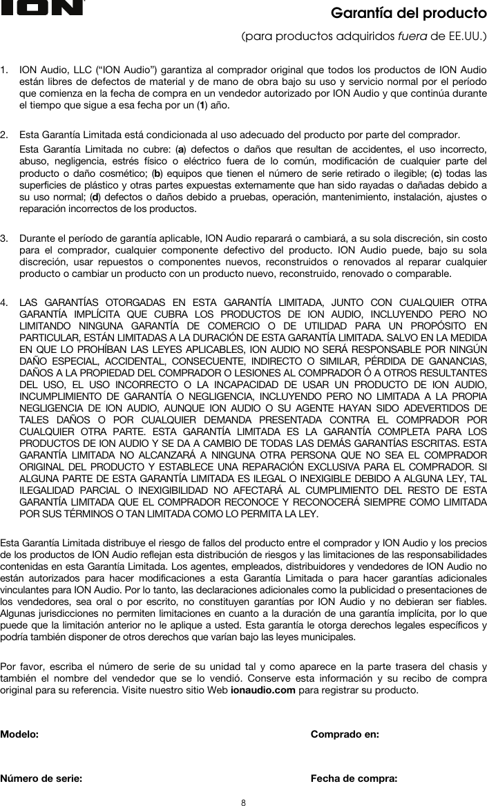  8  Garantía del producto (para productos adquiridos fuera de EE.UU.)   1. ION Audio, LLC (“ION Audio”) garantiza al comprador original que todos los productos de ION Audio están libres de defectos de material y de mano de obra bajo su uso y servicio normal por el período que comienza en la fecha de compra en un vendedor autorizado por ION Audio y que continúa durante el tiempo que sigue a esa fecha por un (1) año.   2. Esta Garantía Limitada está condicionada al uso adecuado del producto por parte del comprador. Esta Garantía Limitada no cubre: (a) defectos o daños que resultan de accidentes, el uso incorrecto, abuso, negligencia, estrés físico o eléctrico fuera de lo común, modificación de cualquier parte del producto o daño cosmético; (b) equipos que tienen el número de serie retirado o ilegible; (c) todas las superficies de plástico y otras partes expuestas externamente que han sido rayadas o dañadas debido a su uso normal; (d) defectos o daños debido a pruebas, operación, mantenimiento, instalación, ajustes o reparación incorrectos de los productos.  3. Durante el período de garantía aplicable, ION Audio reparará o cambiará, a su sola discreción, sin costo para el comprador, cualquier componente defectivo del producto. ION Audio puede, bajo su sola discreción, usar repuestos o componentes nuevos, reconstruidos o renovados al reparar cualquier producto o cambiar un producto con un producto nuevo, reconstruido, renovado o comparable.   4. LAS GARANTÍAS OTORGADAS EN ESTA GARANTÍA LIMITADA, JUNTO CON CUALQUIER OTRA GARANTÍA IMPLÍCITA QUE CUBRA LOS PRODUCTOS DE ION AUDIO, INCLUYENDO PERO NO LIMITANDO NINGUNA GARANTÍA DE COMERCIO O DE UTILIDAD PARA UN PROPÓSITO EN PARTICULAR, ESTÁN LIMITADAS A LA DURACIÓN DE ESTA GARANTÍA LIMITADA. SALVO EN LA MEDIDA EN QUE LO PROHÍBAN LAS LEYES APLICABLES, ION AUDIO NO SERÁ RESPONSABLE POR NINGÚN DAÑO ESPECIAL, ACCIDENTAL, CONSECUENTE, INDIRECTO O SIMILAR, PÉRDIDA DE GANANCIAS, DAÑOS A LA PROPIEDAD DEL COMPRADOR O LESIONES AL COMPRADOR Ó A OTROS RESULTANTES DEL USO, EL USO INCORRECTO O LA INCAPACIDAD DE USAR UN PRODUCTO DE ION AUDIO, INCUMPLIMIENTO DE GARANTÍA O NEGLIGENCIA, INCLUYENDO PERO NO LIMITADA A LA PROPIA NEGLIGENCIA DE ION AUDIO, AUNQUE ION AUDIO O SU AGENTE HAYAN SIDO ADEVERTIDOS DE TALES DAÑOS O POR CUALQUIER DEMANDA PRESENTADA CONTRA EL COMPRADOR POR CUALQUIER OTRA PARTE. ESTA GARANTÍA LIMITADA ES LA GARANTÍA COMPLETA PARA LOS PRODUCTOS DE ION AUDIO Y SE DA A CAMBIO DE TODAS LAS DEMÁS GARANTÍAS ESCRITAS. ESTA GARANTÍA LIMITADA NO ALCANZARÁ A NINGUNA OTRA PERSONA QUE NO SEA EL COMPRADOR ORIGINAL DEL PRODUCTO Y ESTABLECE UNA REPARACIÓN EXCLUSIVA PARA EL COMPRADOR. SI ALGUNA PARTE DE ESTA GARANTÍA LIMITADA ES ILEGAL O INEXIGIBLE DEBIDO A ALGUNA LEY, TAL ILEGALIDAD PARCIAL O INEXIGIBILIDAD NO AFECTARÁ AL CUMPLIMIENTO DEL RESTO DE ESTA GARANTÍA LIMITADA QUE EL COMPRADOR RECONOCE Y RECONOCERÁ SIEMPRE COMO LIMITADA POR SUS TÉRMINOS O TAN LIMITADA COMO LO PERMITA LA LEY.  Esta Garantía Limitada distribuye el riesgo de fallos del producto entre el comprador y ION Audio y los precios de los productos de ION Audio reflejan esta distribución de riesgos y las limitaciones de las responsabilidades contenidas en esta Garantía Limitada. Los agentes, empleados, distribuidores y vendedores de ION Audio no están autorizados para hacer modificaciones a esta Garantía Limitada o para hacer garantías adicionales vinculantes para ION Audio. Por lo tanto, las declaraciones adicionales como la publicidad o presentaciones de los vendedores, sea oral o por escrito, no constituyen garantías por ION Audio y no debieran ser fiables. Algunas jurisdicciones no permiten limitaciones en cuanto a la duración de una garantía implícita, por lo que puede que la limitación anterior no le aplique a usted. Esta garantía le otorga derechos legales específicos y podría también disponer de otros derechos que varían bajo las leyes municipales.   Por favor, escriba el número de serie de su unidad tal y como aparece en la parte trasera del chasis y también el nombre del vendedor que se lo vendió. Conserve esta información y su recibo de compra original para su referencia. Visite nuestro sitio Web ionaudio.com para registrar su producto.   Modelo:       Comprado en:   Número de serie:      Fecha de compra: 