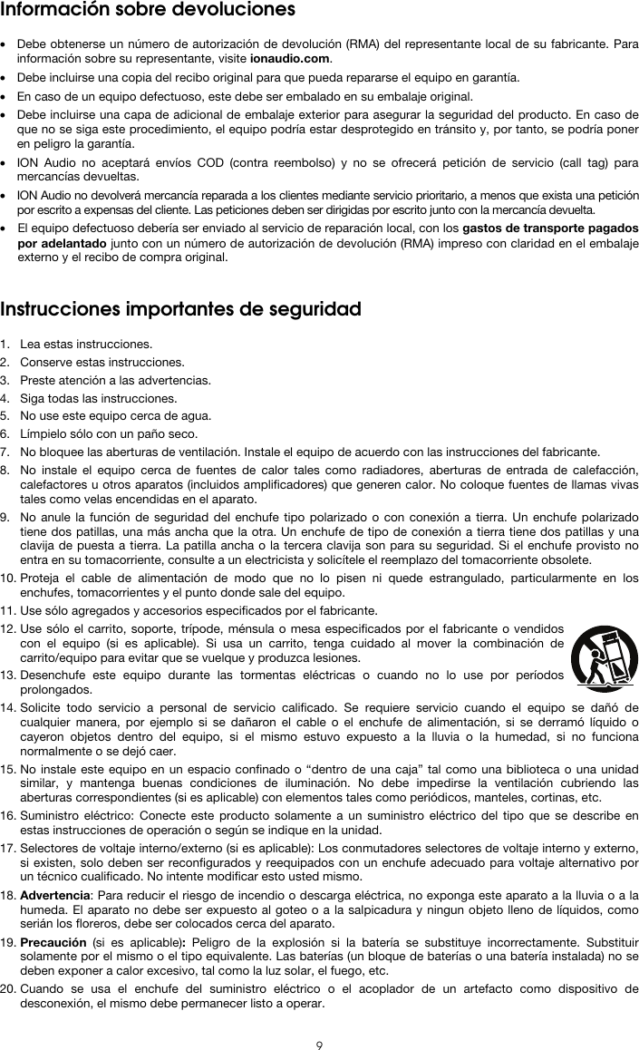  9 Información sobre devoluciones  • Debe obtenerse un número de autorización de devolución (RMA) del representante local de su fabricante. Para información sobre su representante, visite ionaudio.com.  • Debe incluirse una copia del recibo original para que pueda repararse el equipo en garantía. • En caso de un equipo defectuoso, este debe ser embalado en su embalaje original.  • Debe incluirse una capa de adicional de embalaje exterior para asegurar la seguridad del producto. En caso de que no se siga este procedimiento, el equipo podría estar desprotegido en tránsito y, por tanto, se podría poner en peligro la garantía.  • ION Audio no aceptará envíos COD (contra reembolso) y no se ofrecerá petición de servicio (call tag) para mercancías devueltas.  • ION Audio no devolverá mercancía reparada a los clientes mediante servicio prioritario, a menos que exista una petición por escrito a expensas del cliente. Las peticiones deben ser dirigidas por escrito junto con la mercancía devuelta. • El equipo defectuoso debería ser enviado al servicio de reparación local, con los gastos de transporte pagados por adelantado junto con un número de autorización de devolución (RMA) impreso con claridad en el embalaje externo y el recibo de compra original.   Instrucciones importantes de seguridad  1. Lea estas instrucciones. 2. Conserve estas instrucciones. 3. Preste atención a las advertencias. 4. Siga todas las instrucciones. 5. No use este equipo cerca de agua. 6. Límpielo sólo con un paño seco. 7. No bloquee las aberturas de ventilación. Instale el equipo de acuerdo con las instrucciones del fabricante. 8. No instale el equipo cerca de fuentes de calor tales como radiadores, aberturas de entrada de calefacción, calefactores u otros aparatos (incluidos amplificadores) que generen calor. No coloque fuentes de llamas vivas tales como velas encendidas en el aparato. 9. No anule la función de seguridad del enchufe tipo polarizado o con conexión a tierra. Un enchufe polarizado tiene dos patillas, una más ancha que la otra. Un enchufe de tipo de conexión a tierra tiene dos patillas y una clavija de puesta a tierra. La patilla ancha o la tercera clavija son para su seguridad. Si el enchufe provisto no entra en su tomacorriente, consulte a un electricista y solicítele el reemplazo del tomacorriente obsolete.  10. Proteja el cable de alimentación de modo que no lo pisen ni quede estrangulado, particularmente en los enchufes, tomacorrientes y el punto donde sale del equipo. 11. Use sólo agregados y accesorios especificados por el fabricante. 12. Use sólo el carrito, soporte, trípode, ménsula o mesa especificados por el fabricante o vendidos con el equipo (si es aplicable). Si usa un carrito, tenga cuidado al mover la combinación de carrito/equipo para evitar que se vuelque y produzca lesiones. 13. Desenchufe este equipo durante las tormentas eléctricas o cuando no lo use por períodos prolongados. 14. Solicite todo servicio a personal de servicio calificado. Se requiere servicio cuando el equipo se dañó de cualquier manera, por ejemplo si se dañaron el cable o el enchufe de alimentación, si se derramó líquido o cayeron objetos dentro del equipo, si el mismo estuvo expuesto a la lluvia o la humedad, si no funciona normalmente o se dejó caer. 15. No instale este equipo en un espacio confinado o “dentro de una caja” tal como una biblioteca o una unidad similar, y mantenga buenas condiciones de iluminación. No debe impedirse la ventilación cubriendo las aberturas correspondientes (si es aplicable) con elementos tales como periódicos, manteles, cortinas, etc. 16. Suministro eléctrico: Conecte este producto solamente a un suministro eléctrico del tipo que se describe en estas instrucciones de operación o según se indique en la unidad. 17. Selectores de voltaje interno/externo (si es aplicable): Los conmutadores selectores de voltaje interno y externo, si existen, solo deben ser reconfigurados y reequipados con un enchufe adecuado para voltaje alternativo por un técnico cualificado. No intente modificar esto usted mismo. 18. Advertencia: Para reducir el riesgo de incendio o descarga eléctrica, no exponga este aparato a la lluvia o a la humeda. El aparato no debe ser expuesto al goteo o a la salpicadura y ningun objeto lleno de líquidos, como serián los floreros, debe ser colocados cerca del aparato. 19. Precaución (si es aplicable):  Peligro de la explosión si la batería se substituye incorrectamente. Substituir solamente por el mismo o el tipo equivalente. Las baterías (un bloque de baterías o una batería instalada) no se deben exponer a calor excesivo, tal como la luz solar, el fuego, etc. 20. Cuando se usa el enchufe del suministro eléctrico o el acoplador de un artefacto como dispositivo de desconexión, el mismo debe permanecer listo a operar. 