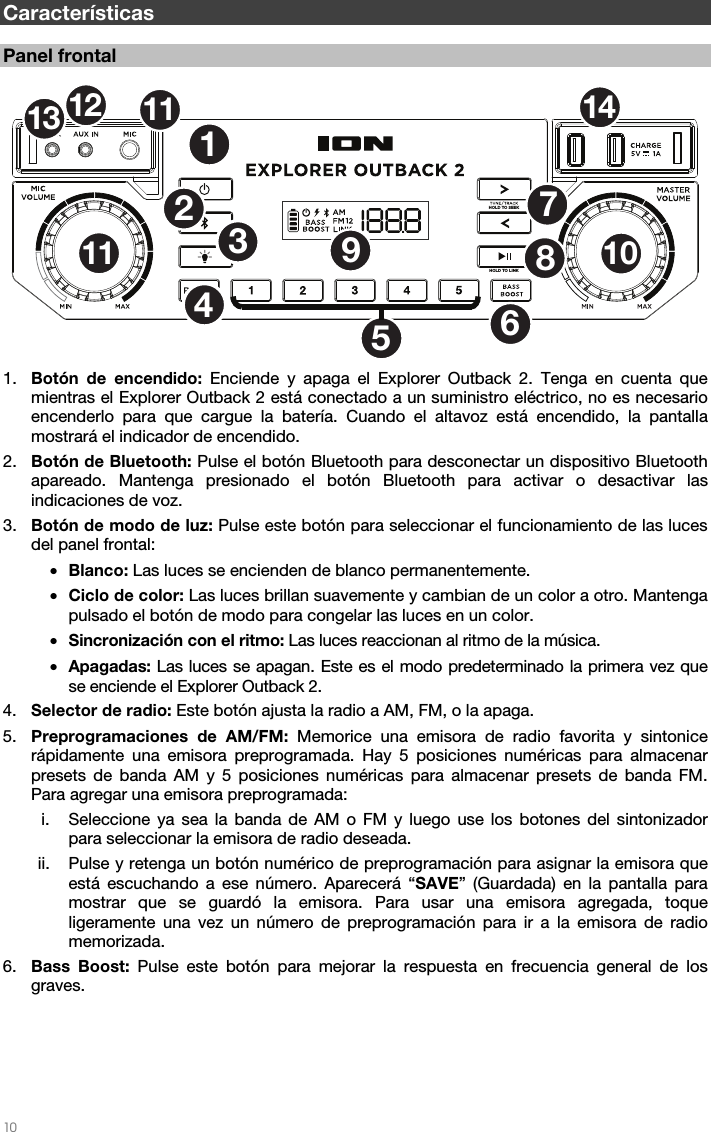   10   Características  Panel frontal 1. Botón de encendido: Enciende y apaga el Explorer Outback 2. Tenga en cuenta que mientras el Explorer Outback 2 está conectado a un suministro eléctrico, no es necesario encenderlo para que cargue la batería. Cuando el altavoz está encendido, la pantalla mostrará el indicador de encendido.  2. Botón de Bluetooth: Pulse el botón Bluetooth para desconectar un dispositivo Bluetooth apareado. Mantenga presionado el botón Bluetooth para activar o desactivar las indicaciones de voz. 3. Botón de modo de luz: Pulse este botón para seleccionar el funcionamiento de las luces del panel frontal: • Blanco: Las luces se encienden de blanco permanentemente. • Ciclo de color: Las luces brillan suavemente y cambian de un color a otro. Mantenga pulsado el botón de modo para congelar las luces en un color. • Sincronización con el ritmo: Las luces reaccionan al ritmo de la música. • Apagadas: Las luces se apagan. Este es el modo predeterminado la primera vez que se enciende el Explorer Outback 2. 4. Selector de radio: Este botón ajusta la radio a AM, FM, o la apaga. 5. Preprogramaciones de AM/FM: Memorice una emisora de radio favorita y sintonice rápidamente una emisora preprogramada. Hay 5 posiciones numéricas para almacenar presets de banda AM y 5 posiciones numéricas para almacenar presets de banda FM. Para agregar una emisora preprogramada:   i. Seleccione ya sea la banda de AM o FM y luego use los botones del sintonizador para seleccionar la emisora de radio deseada.  ii. Pulse y retenga un botón numérico de preprogramación para asignar la emisora que está escuchando a ese número. Aparecerá “SAVE” (Guardada) en la pantalla para mostrar que se guardó la emisora. Para usar una emisora agregada, toque ligeramente una vez un número de preprogramación para ir a la emisora de radio memorizada.   6. Bass Boost: Pulse este botón para mejorar la respuesta en frecuencia general de los graves.      HOLD TO LINKHOLD TO SEEK12534789101112 11 14613