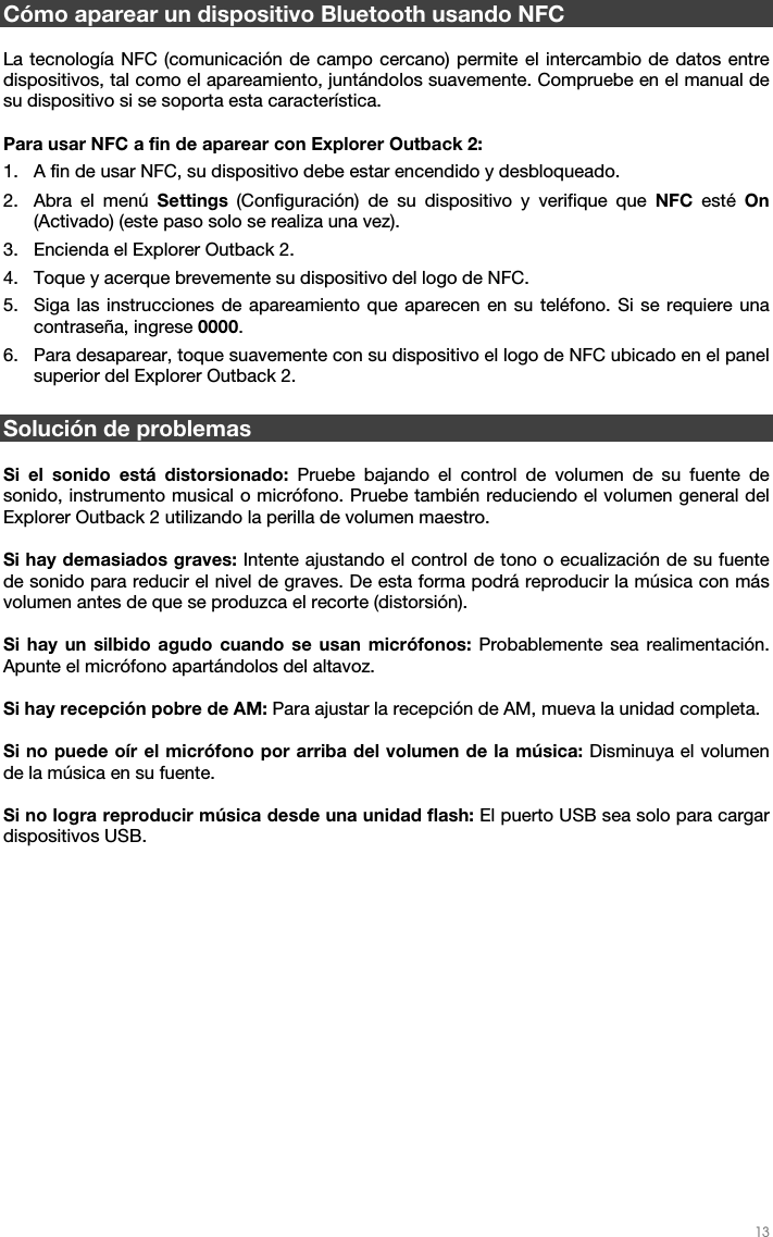   13   Cómo aparear un dispositivo Bluetooth usando NFC  La tecnología NFC (comunicación de campo cercano) permite el intercambio de datos entre dispositivos, tal como el apareamiento, juntándolos suavemente. Compruebe en el manual de su dispositivo si se soporta esta característica.  Para usar NFC a fin de aparear con Explorer Outback 2: 1. A fin de usar NFC, su dispositivo debe estar encendido y desbloqueado. 2. Abra el menú Settings (Configuración) de su dispositivo y verifique que NFC esté On (Activado) (este paso solo se realiza una vez). 3. Encienda el Explorer Outback 2. 4. Toque y acerque brevemente su dispositivo del logo de NFC. 5. Siga las instrucciones de apareamiento que aparecen en su teléfono. Si se requiere una contraseña, ingrese 0000. 6. Para desaparear, toque suavemente con su dispositivo el logo de NFC ubicado en el panel superior del Explorer Outback 2.   Solución de problemas  Si el sonido está distorsionado: Pruebe bajando el control de volumen de su fuente de sonido, instrumento musical o micrófono. Pruebe también reduciendo el volumen general del Explorer Outback 2 utilizando la perilla de volumen maestro.   Si hay demasiados graves: Intente ajustando el control de tono o ecualización de su fuente de sonido para reducir el nivel de graves. De esta forma podrá reproducir la música con más volumen antes de que se produzca el recorte (distorsión).   Si hay un silbido agudo cuando se usan micrófonos: Probablemente sea realimentación. Apunte el micrófono apartándolos del altavoz.  Si hay recepción pobre de AM: Para ajustar la recepción de AM, mueva la unidad completa.   Si no puede oír el micrófono por arriba del volumen de la música: Disminuya el volumen de la música en su fuente.  Si no logra reproducir música desde una unidad flash: El puerto USB sea solo para cargar dispositivos USB.    