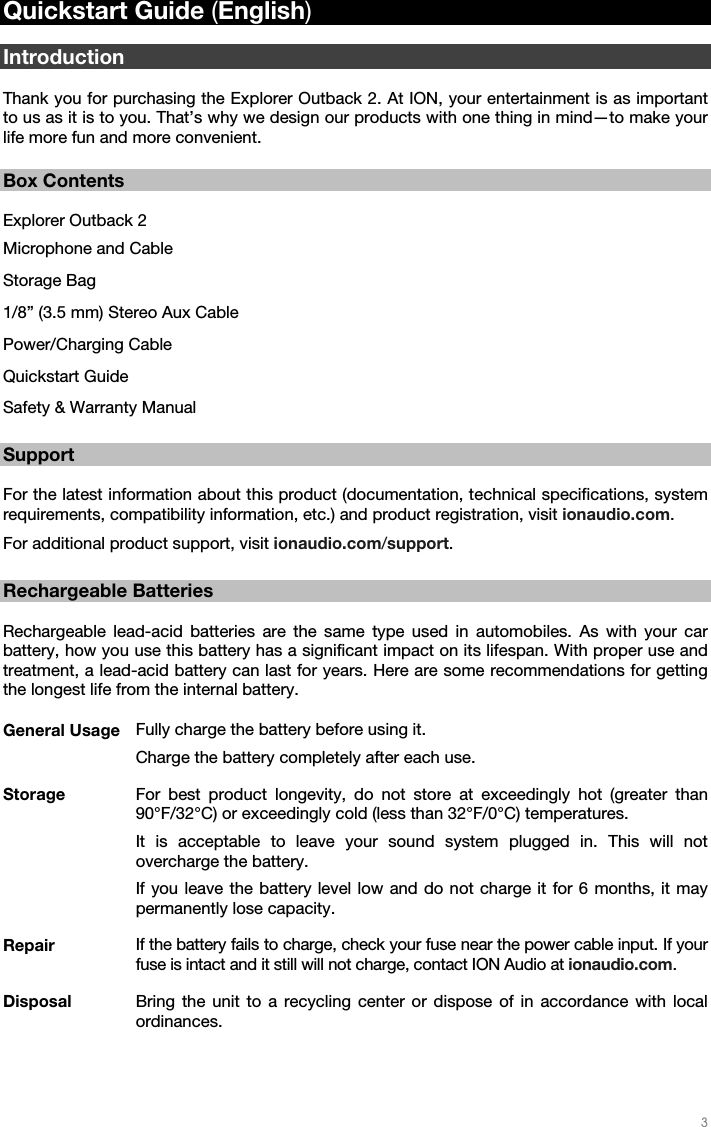   3   Quickstart Guide (English)  Introduction  Thank you for purchasing the Explorer Outback 2. At ION, your entertainment is as important to us as it is to you. That’s why we design our products with one thing in mind—to make your life more fun and more convenient.   Box Contents  Explorer Outback 2 Microphone and Cable  Storage Bag 1/8” (3.5 mm) Stereo Aux Cable Power/Charging Cable Quickstart Guide Safety &amp; Warranty Manual  Support  For the latest information about this product (documentation, technical specifications, system requirements, compatibility information, etc.) and product registration, visit ionaudio.com. For additional product support, visit ionaudio.com/support.  Rechargeable Batteries  Rechargeable lead-acid batteries are the same type used in automobiles. As with your car battery, how you use this battery has a significant impact on its lifespan. With proper use and treatment, a lead-acid battery can last for years. Here are some recommendations for getting the longest life from the internal battery.  General Usage  Fully charge the battery before using it. Charge the battery completely after each use. Storage  For best product longevity, do not store at exceedingly hot (greater than 90°F/32°C) or exceedingly cold (less than 32°F/0°C) temperatures. It is acceptable to leave your sound system plugged in. This will not overcharge the battery. If you leave the battery level low and do not charge it for 6 months, it may permanently lose capacity. Repair  If the battery fails to charge, check your fuse near the power cable input. If your fuse is intact and it still will not charge, contact ION Audio at ionaudio.com. Disposal  Bring the unit to a recycling center or dispose of in accordance with local ordinances. 