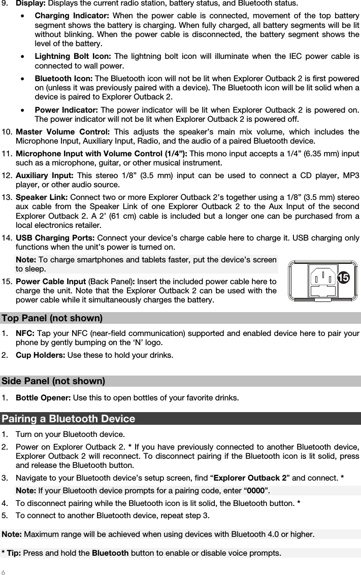   6   9. Display: Displays the current radio station, battery status, and Bluetooth status. • Charging Indicator: When the power cable is connected, movement of the top battery segment shows the battery is charging. When fully charged, all battery segments will be lit without blinking. When the power cable is disconnected, the battery segment shows the level of the battery. • Lightning Bolt Icon: The lightning bolt icon will illuminate when the IEC power cable is connected to wall power. • Bluetooth Icon: The Bluetooth icon will not be lit when Explorer Outback 2 is first powered on (unless it was previously paired with a device). The Bluetooth icon will be lit solid when a device is paired to Explorer Outback 2. • Power Indicator: The power indicator will be lit when Explorer Outback 2 is powered on. The power indicator will not be lit when Explorer Outback 2 is powered off. 10. Master Volume Control: This adjusts the speaker’s main mix volume, which includes the Microphone Input, Auxiliary Input, Radio, and the audio of a paired Bluetooth device. 11. Microphone Input with Volume Control (1/4”): This mono input accepts a 1/4” (6.35 mm) input such as a microphone, guitar, or other musical instrument. 12. Auxiliary Input: This stereo 1/8” (3.5 mm) input can be used to connect a CD player, MP3 player, or other audio source. 13. Speaker Link: Connect two or more Explorer Outback 2’s together using a 1/8” (3.5 mm) stereo aux cable from the Speaker Link of one Explorer Outback 2 to the Aux Input of the second Explorer Outback 2. A 2’ (61 cm) cable is included but a longer one can be purchased from a local electronics retailer. 14. USB Charging Ports: Connect your device’s charge cable here to charge it. USB charging only functions when the unit’s power is turned on. Note: To charge smartphones and tablets faster, put the device’s screen to sleep. 15. Power Cable Input (Back Panel): Insert the included power cable here to charge the unit. Note that the Explorer Outback 2 can be used with the power cable while it simultaneously charges the battery.   Top Panel (not shown)  1. NFC: Tap your NFC (near-field communication) supported and enabled device here to pair your phone by gently bumping on the ‘N’ logo.  2. Cup Holders: Use these to hold your drinks.   Side Panel (not shown)  1. Bottle Opener: Use this to open bottles of your favorite drinks.   Pairing a Bluetooth Device  1. Turn on your Bluetooth device. 2. Power on Explorer Outback 2. * If you have previously connected to another Bluetooth device, Explorer Outback 2 will reconnect. To disconnect pairing if the Bluetooth icon is lit solid, press and release the Bluetooth button. 3. Navigate to your Bluetooth device’s setup screen, find “Explorer Outback 2” and connect. * Note: If your Bluetooth device prompts for a pairing code, enter “0000”. 4. To disconnect pairing while the Bluetooth icon is lit solid, the Bluetooth button. * 5. To connect to another Bluetooth device, repeat step 3.  Note: Maximum range will be achieved when using devices with Bluetooth 4.0 or higher.   * Tip: Press and hold the Bluetooth button to enable or disable voice prompts. 15