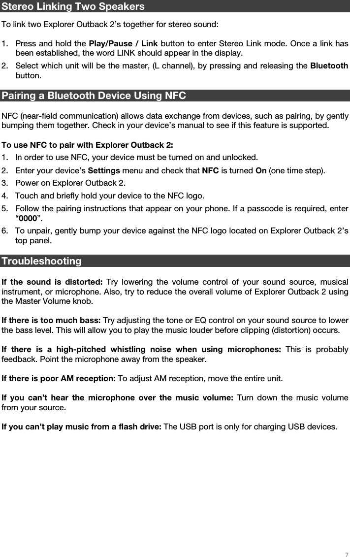   7    Stereo Linking Two Speakers  To link two Explorer Outback 2’s together for stereo sound:  1. Press and hold the Play/Pause / Link button to enter Stereo Link mode. Once a link has been established, the word LINK should appear in the display. 2. Select which unit will be the master, (L channel), by pressing and releasing the Bluetooth button.  Pairing a Bluetooth Device Using NFC  NFC (near-field communication) allows data exchange from devices, such as pairing, by gently bumping them together. Check in your device’s manual to see if this feature is supported.  To use NFC to pair with Explorer Outback 2: 1. In order to use NFC, your device must be turned on and unlocked. 2. Enter your device’s Settings menu and check that NFC is turned On (one time step). 3. Power on Explorer Outback 2. 4. Touch and briefly hold your device to the NFC logo. 5. Follow the pairing instructions that appear on your phone. If a passcode is required, enter “0000”. 6. To unpair, gently bump your device against the NFC logo located on Explorer Outback 2’s top panel.  Troubleshooting  If the sound is distorted: Try lowering the volume control of your sound source, musical instrument, or microphone. Also, try to reduce the overall volume of Explorer Outback 2 using the Master Volume knob.  If there is too much bass: Try adjusting the tone or EQ control on your sound source to lower the bass level. This will allow you to play the music louder before clipping (distortion) occurs.   If there is a high-pitched whistling noise when using microphones: This is probably feedback. Point the microphone away from the speaker.  If there is poor AM reception: To adjust AM reception, move the entire unit.   If you can’t hear the microphone over the music volume: Turn down the music volume from your source.  If you can’t play music from a flash drive: The USB port is only for charging USB devices.    