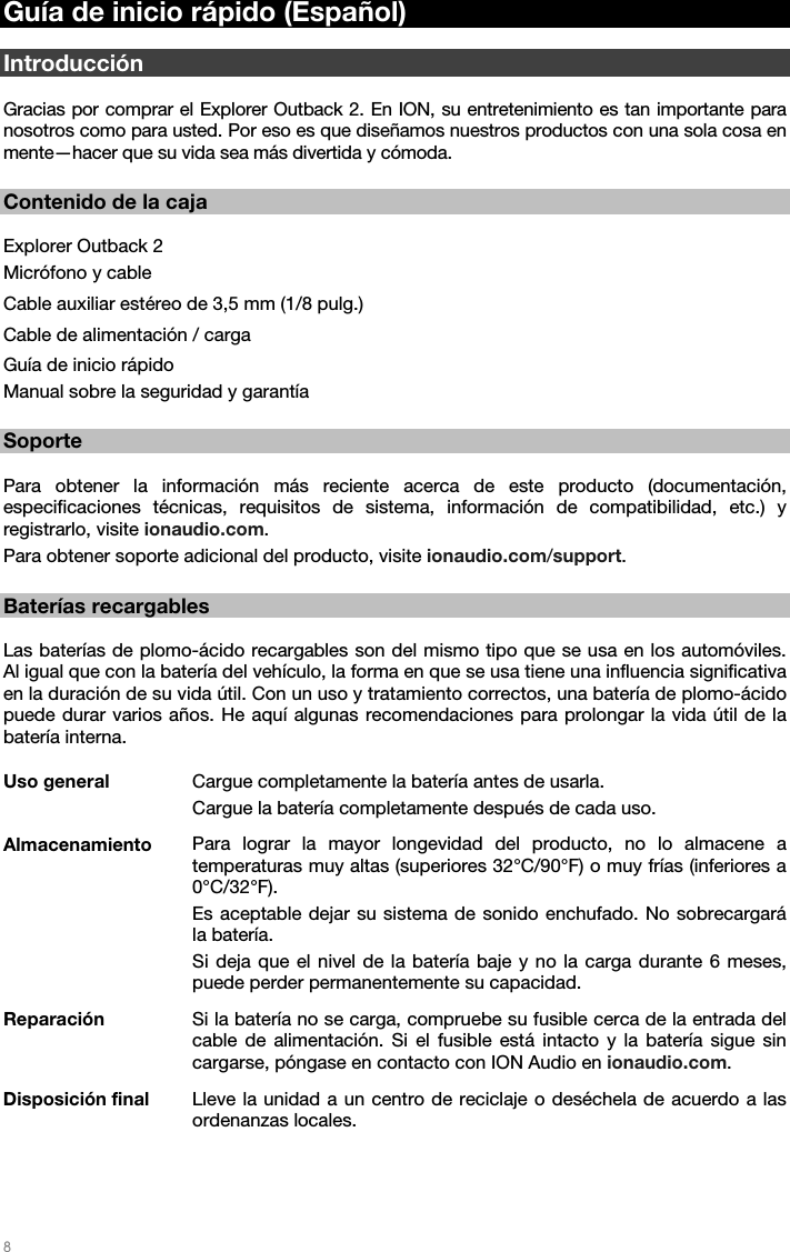   8   Guía de inicio rápido (Español)  Introducción  Gracias por comprar el Explorer Outback 2. En ION, su entretenimiento es tan importante para nosotros como para usted. Por eso es que diseñamos nuestros productos con una sola cosa en mente—hacer que su vida sea más divertida y cómoda.  Contenido de la caja  Explorer Outback 2 Micrófono y cable  Cable auxiliar estéreo de 3,5 mm (1/8 pulg.) Cable de alimentación / carga  Guía de inicio rápido Manual sobre la seguridad y garantía  Soporte  Para obtener la información más reciente acerca de este producto (documentación, especificaciones técnicas, requisitos de sistema, información de compatibilidad, etc.) y registrarlo, visite ionaudio.com. Para obtener soporte adicional del producto, visite ionaudio.com/support.  Baterías recargables  Las baterías de plomo-ácido recargables son del mismo tipo que se usa en los automóviles. Al igual que con la batería del vehículo, la forma en que se usa tiene una influencia significativa en la duración de su vida útil. Con un uso y tratamiento correctos, una batería de plomo-ácido puede durar varios años. He aquí algunas recomendaciones para prolongar la vida útil de la batería interna.  Uso general  Cargue completamente la batería antes de usarla. Cargue la batería completamente después de cada uso. Almacenamiento  Para lograr la mayor longevidad del producto, no lo almacene a temperaturas muy altas (superiores 32°C/90°F) o muy frías (inferiores a 0°C/32°F). Es aceptable dejar su sistema de sonido enchufado. No sobrecargará la batería. Si deja que el nivel de la batería baje y no la carga durante 6 meses, puede perder permanentemente su capacidad. Reparación  Si la batería no se carga, compruebe su fusible cerca de la entrada del cable de alimentación. Si el fusible está intacto y la batería sigue sin cargarse, póngase en contacto con ION Audio en ionaudio.com. Disposición final  Lleve la unidad a un centro de reciclaje o deséchela de acuerdo a las ordenanzas locales. 