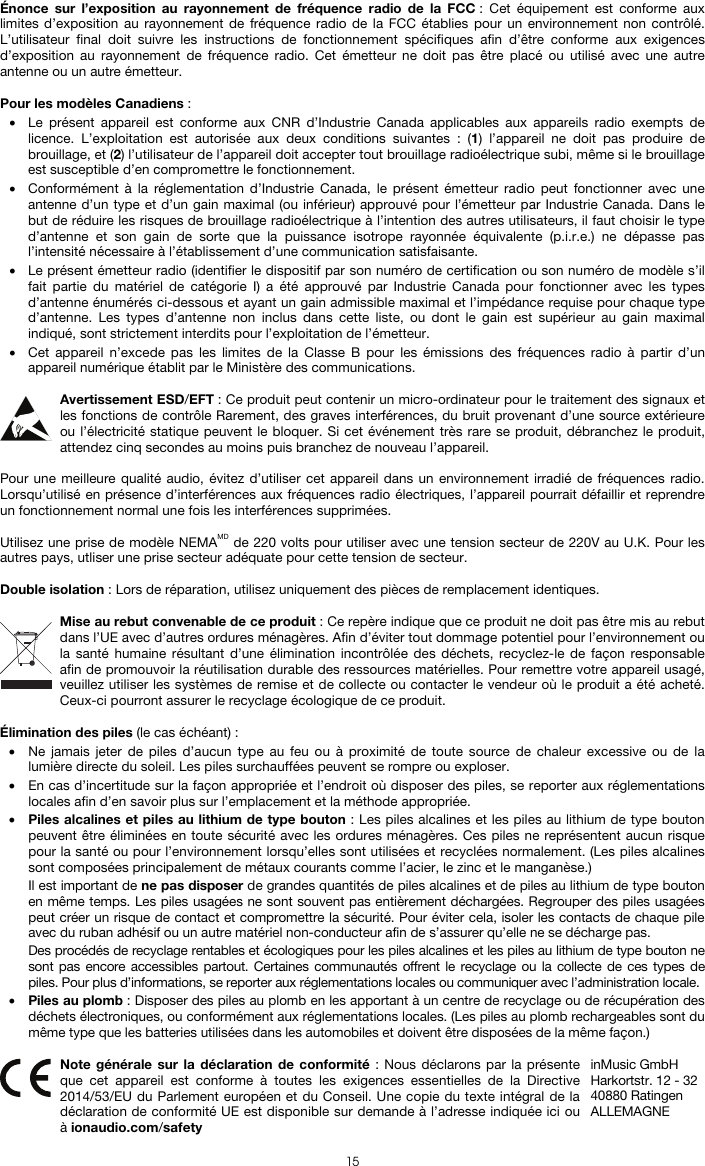   15 Énonce sur l’exposition au rayonnement de fréquence radio de la FCC : Cet équipement est conforme aux limites d’exposition au rayonnement de fréquence radio de la FCC établies pour un environnement non contrôlé. L’utilisateur final doit suivre les instructions de fonctionnement spécifiques afin d’être conforme aux exigences d’exposition au rayonnement de fréquence radio. Cet émetteur ne doit pas être placé ou utilisé avec une autre antenne ou un autre émetteur.  Pour les modèles Canadiens : • Le présent appareil est conforme aux CNR d’Industrie Canada applicables aux appareils radio exempts de licence. L’exploitation est autorisée aux deux conditions suivantes : (1) l’appareil ne doit pas produire de brouillage, et (2) l’utilisateur de l’appareil doit accepter tout brouillage radioélectrique subi, même si le brouillage est susceptible d’en compromettre le fonctionnement. • Conformément à la réglementation d’Industrie Canada, le présent émetteur radio peut fonctionner avec une antenne d’un type et d’un gain maximal (ou inférieur) approuvé pour l’émetteur par Industrie Canada. Dans le but de réduire les risques de brouillage radioélectrique à l’intention des autres utilisateurs, il faut choisir le type d’antenne et son gain de sorte que la puissance isotrope rayonnée équivalente (p.i.r.e.) ne dépasse pas l’intensité nécessaire à l’établissement d’une communication satisfaisante. • Le présent émetteur radio (identifier le dispositif par son numéro de certification ou son numéro de modèle s’il fait partie du matériel de catégorie I) a été approuvé par Industrie Canada pour fonctionner avec les types d’antenne énumérés ci-dessous et ayant un gain admissible maximal et l’impédance requise pour chaque type d’antenne. Les types d’antenne non inclus dans cette liste, ou dont le gain est supérieur au gain maximal indiqué, sont strictement interdits pour l’exploitation de l’émetteur. • Cet appareil n’excede pas les limites de la Classe B pour les émissions des fréquences radio à partir d’un appareil numérique établit par le Ministère des communications.  Avertissement ESD/EFT : Ce produit peut contenir un micro-ordinateur pour le traitement des signaux et les fonctions de contrôle Rarement, des graves interférences, du bruit provenant d’une source extérieure ou l’électricité statique peuvent le bloquer. Si cet événement très rare se produit, débranchez le produit, attendez cinq secondes au moins puis branchez de nouveau l’appareil.  Pour une meilleure qualité audio, évitez d’utiliser cet appareil dans un environnement irradié de fréquences radio. Lorsqu’utilisé en présence d’interférences aux fréquences radio électriques, l’appareil pourrait défaillir et reprendre un fonctionnement normal une fois les interférences supprimées.  Utilisez une prise de modèle NEMAMD de 220 volts pour utiliser avec une tension secteur de 220V au U.K. Pour les autres pays, utliser une prise secteur adéquate pour cette tension de secteur.  Double isolation : Lors de réparation, utilisez uniquement des pièces de remplacement identiques.  Mise au rebut convenable de ce produit : Ce repère indique que ce produit ne doit pas être mis au rebut dans l’UE avec d’autres ordures ménagères. Afin d’éviter tout dommage potentiel pour l’environnement ou la santé humaine résultant d’une élimination incontrôlée des déchets, recyclez-le de façon responsable afin de promouvoir la réutilisation durable des ressources matérielles. Pour remettre votre appareil usagé, veuillez utiliser les systèmes de remise et de collecte ou contacter le vendeur où le produit a été acheté. Ceux-ci pourront assurer le recyclage écologique de ce produit.  Élimination des piles (le cas échéant) : • Ne jamais jeter de piles d’aucun type au feu ou à proximité de toute source de chaleur excessive ou de la lumière directe du soleil. Les piles surchauffées peuvent se rompre ou exploser. • En cas d’incertitude sur la façon appropriée et l’endroit où disposer des piles, se reporter aux réglementations locales afin d’en savoir plus sur l’emplacement et la méthode appropriée. • Piles alcalines et piles au lithium de type bouton : Les piles alcalines et les piles au lithium de type bouton peuvent être éliminées en toute sécurité avec les ordures ménagères. Ces piles ne représentent aucun risque pour la santé ou pour l’environnement lorsqu’elles sont utilisées et recyclées normalement. (Les piles alcalines sont composées principalement de métaux courants comme l’acier, le zinc et le manganèse.) Il est important de ne pas disposer de grandes quantités de piles alcalines et de piles au lithium de type bouton en même temps. Les piles usagées ne sont souvent pas entièrement déchargées. Regrouper des piles usagées peut créer un risque de contact et compromettre la sécurité. Pour éviter cela, isoler les contacts de chaque pile avec du ruban adhésif ou un autre matériel non-conducteur afin de s’assurer qu’elle ne se décharge pas. Des procédés de recyclage rentables et écologiques pour les piles alcalines et les piles au lithium de type bouton ne sont pas encore accessibles partout. Certaines communautés offrent le recyclage ou la collecte de ces types de piles. Pour plus d’informations, se reporter aux réglementations locales ou communiquer avec l’administration locale. • Piles au plomb : Disposer des piles au plomb en les apportant à un centre de recyclage ou de récupération des déchets électroniques, ou conformément aux réglementations locales. (Les piles au plomb rechargeables sont du même type que les batteries utilisées dans les automobiles et doivent être disposées de la même façon.)   Note générale sur la déclaration de conformité : Nous déclarons par la présente que cet appareil est conforme à toutes les exigences essentielles de la Directive 2014/53/EU du Parlement européen et du Conseil. Une copie du texte intégral de la déclaration de conformité UE est disponible sur demande à l’adresse indiquée ici ou à ionaudio.com/safety inMusic GmbH Harkortstr. 12 - 32 40880 Ratingen ALLEMAGNE 