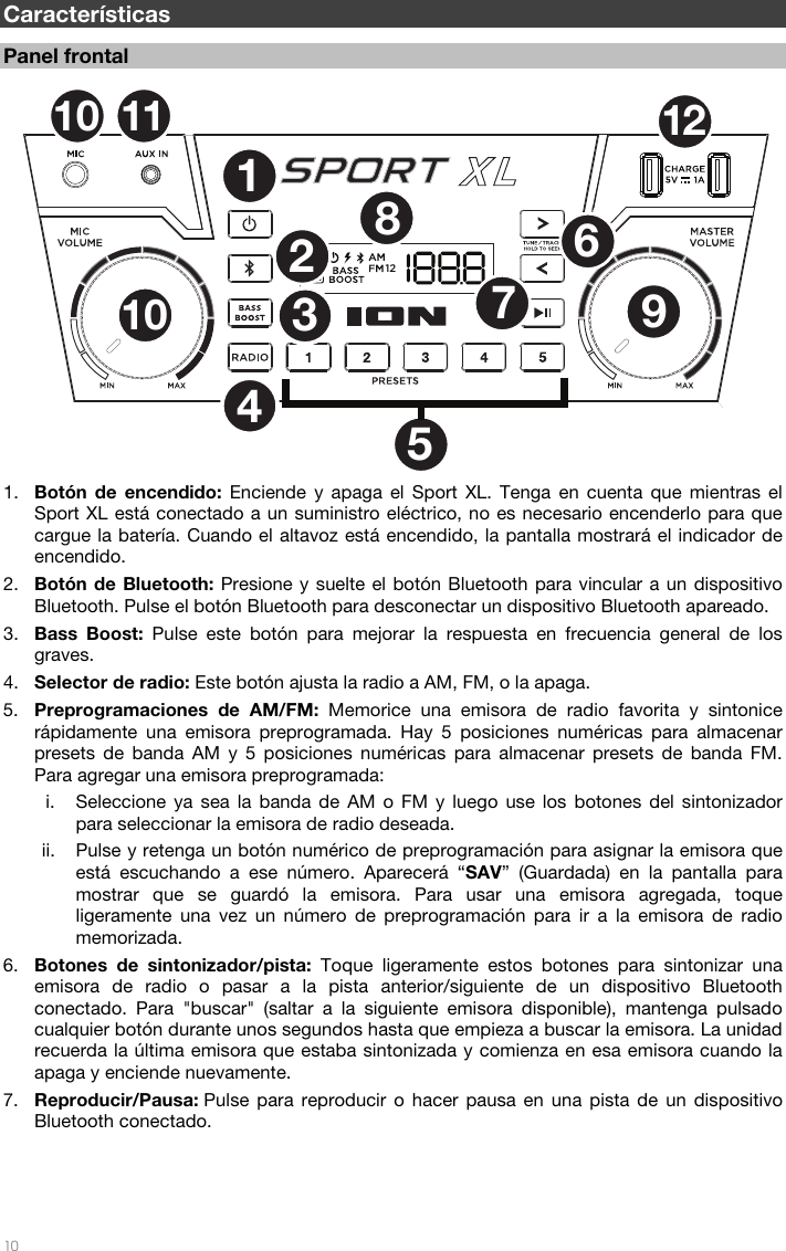   10   Características  Panel frontal  1. Botón de encendido: Enciende y apaga el Sport XL. Tenga en cuenta que mientras el Sport XL está conectado a un suministro eléctrico, no es necesario encenderlo para que cargue la batería. Cuando el altavoz está encendido, la pantalla mostrará el indicador de encendido.  2. Botón de Bluetooth: Presione y suelte el botón Bluetooth para vincular a un dispositivo Bluetooth. Pulse el botón Bluetooth para desconectar un dispositivo Bluetooth apareado.  3. Bass Boost: Pulse este botón para mejorar la respuesta en frecuencia general de los graves.  4. Selector de radio: Este botón ajusta la radio a AM, FM, o la apaga. 5. Preprogramaciones de AM/FM: Memorice una emisora de radio favorita y sintonice rápidamente una emisora preprogramada. Hay 5 posiciones numéricas para almacenar presets de banda AM y 5 posiciones numéricas para almacenar presets de banda FM. Para agregar una emisora preprogramada:   i. Seleccione ya sea la banda de AM o FM y luego use los botones del sintonizador para seleccionar la emisora de radio deseada.  ii. Pulse y retenga un botón numérico de preprogramación para asignar la emisora que está escuchando a ese número. Aparecerá “SAV” (Guardada) en la pantalla para mostrar que se guardó la emisora. Para usar una emisora agregada, toque ligeramente una vez un número de preprogramación para ir a la emisora de radio memorizada.   6. Botones de sintonizador/pista: Toque ligeramente estos botones para sintonizar una emisora de radio o pasar a la pista anterior/siguiente de un dispositivo Bluetooth conectado. Para &quot;buscar&quot; (saltar a la siguiente emisora disponible), mantenga pulsado cualquier botón durante unos segundos hasta que empieza a buscar la emisora. La unidad recuerda la última emisora que estaba sintonizada y comienza en esa emisora cuando la apaga y enciende nuevamente.  7. Reproducir/Pausa: Pulse para reproducir o hacer pausa en una pista de un dispositivo Bluetooth conectado.     1237891012116104512