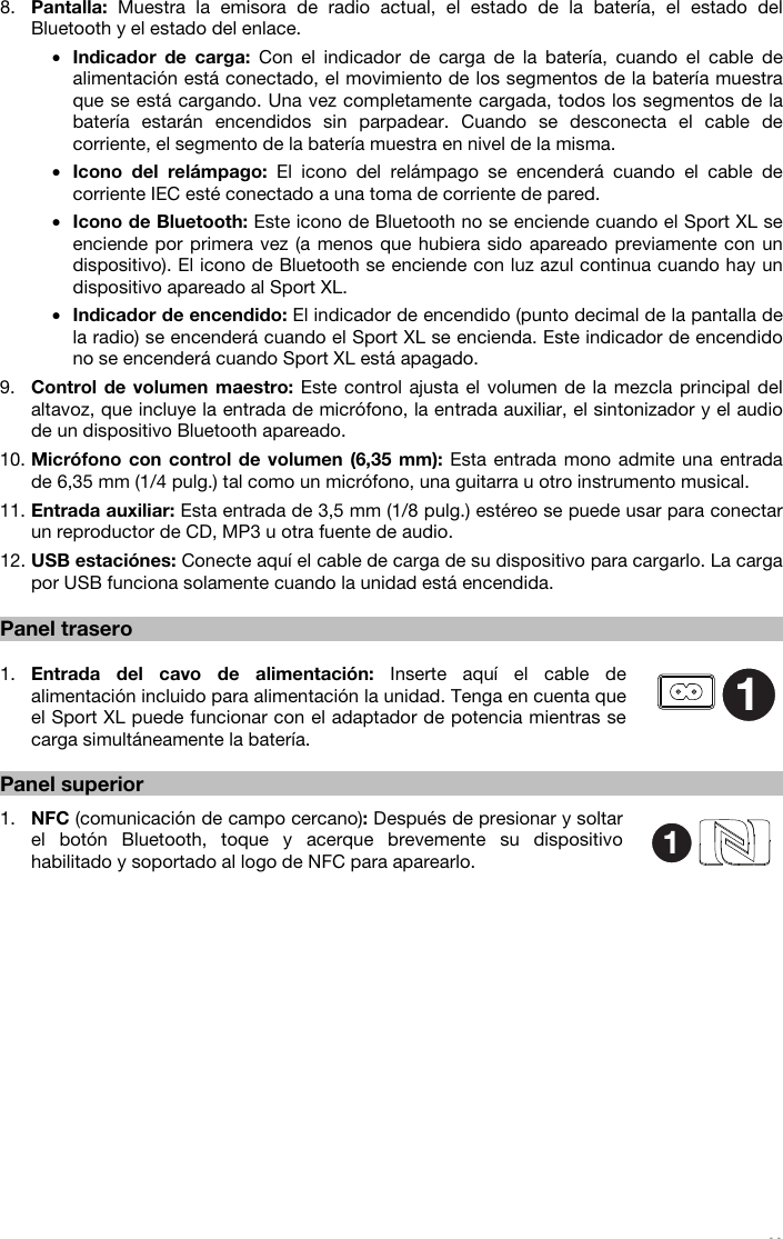   11   8. Pantalla: Muestra la emisora de radio actual, el estado de la batería, el estado del Bluetooth y el estado del enlace. • Indicador de carga: Con el indicador de carga de la batería, cuando el cable de alimentación está conectado, el movimiento de los segmentos de la batería muestra que se está cargando. Una vez completamente cargada, todos los segmentos de la batería estarán encendidos sin parpadear. Cuando se desconecta el cable de corriente, el segmento de la batería muestra en nivel de la misma. • Icono del relámpago: El icono del relámpago se encenderá cuando el cable de corriente IEC esté conectado a una toma de corriente de pared. • Icono de Bluetooth: Este icono de Bluetooth no se enciende cuando el Sport XL se enciende por primera vez (a menos que hubiera sido apareado previamente con un dispositivo). El icono de Bluetooth se enciende con luz azul continua cuando hay un dispositivo apareado al Sport XL. • Indicador de encendido: El indicador de encendido (punto decimal de la pantalla de la radio) se encenderá cuando el Sport XL se encienda. Este indicador de encendido no se encenderá cuando Sport XL está apagado. 9. Control de volumen maestro: Este control ajusta el volumen de la mezcla principal del altavoz, que incluye la entrada de micrófono, la entrada auxiliar, el sintonizador y el audio de un dispositivo Bluetooth apareado.  10. Micrófono con control de volumen (6,35 mm): Esta entrada mono admite una entrada de 6,35 mm (1/4 pulg.) tal como un micrófono, una guitarra u otro instrumento musical. 11. Entrada auxiliar: Esta entrada de 3,5 mm (1/8 pulg.) estéreo se puede usar para conectar un reproductor de CD, MP3 u otra fuente de audio. 12. USB estaciónes: Conecte aquí el cable de carga de su dispositivo para cargarlo. La carga por USB funciona solamente cuando la unidad está encendida.   Panel trasero   1. Entrada del cavo de alimentación: Inserte aquí el cable de alimentación incluido para alimentación la unidad. Tenga en cuenta que el Sport XL puede funcionar con el adaptador de potencia mientras se carga simultáneamente la batería.  Panel superior  1. NFC (comunicación de campo cercano): Después de presionar y soltar el botón Bluetooth, toque y acerque brevemente su dispositivo habilitado y soportado al logo de NFC para aparearlo.                              11