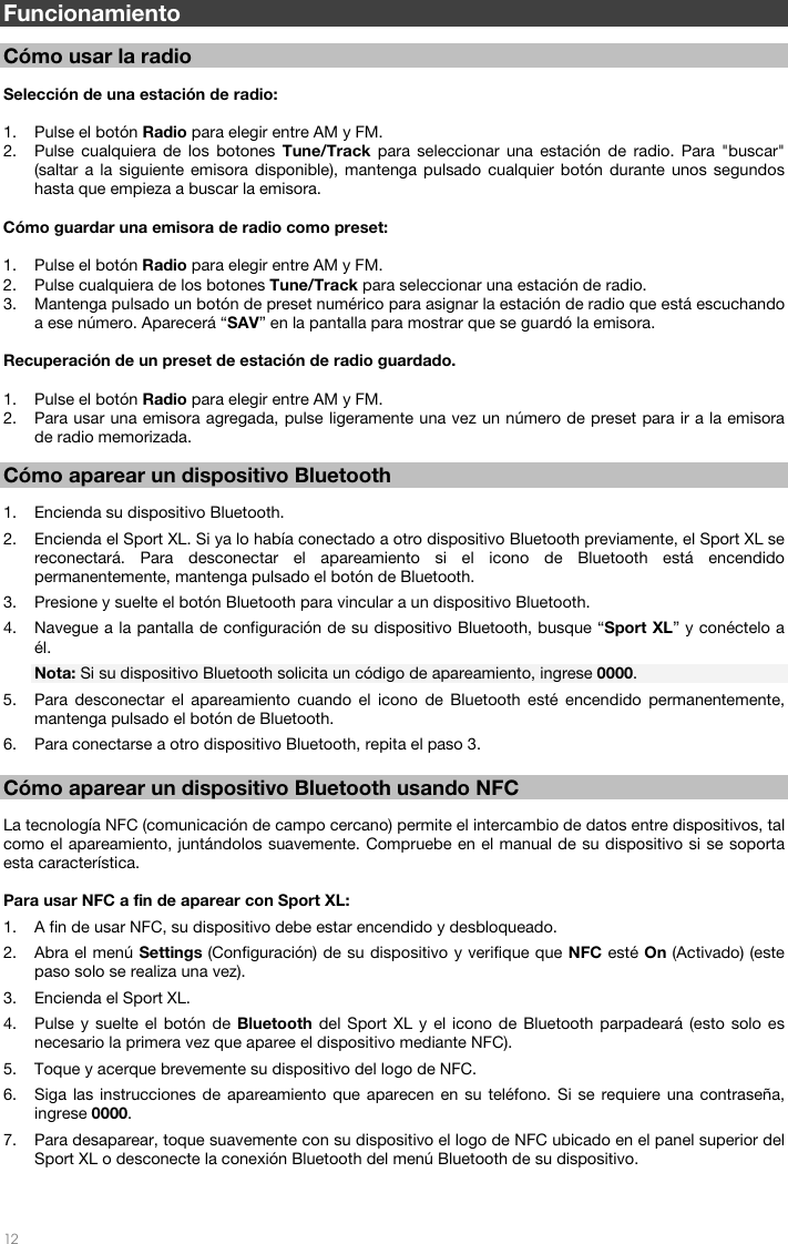   12    Funcionamiento  Cómo usar la radio   Selección de una estación de radio:   1. Pulse el botón Radio para elegir entre AM y FM.  2. Pulse cualquiera de los botones Tune/Track para seleccionar una estación de radio. Para &quot;buscar&quot; (saltar a la siguiente emisora disponible), mantenga pulsado cualquier botón durante unos segundos hasta que empieza a buscar la emisora.   Cómo guardar una emisora de radio como preset:  1. Pulse el botón Radio para elegir entre AM y FM.  2. Pulse cualquiera de los botones Tune/Track para seleccionar una estación de radio. 3. Mantenga pulsado un botón de preset numérico para asignar la estación de radio que está escuchando a ese número. Aparecerá “SAV” en la pantalla para mostrar que se guardó la emisora.  Recuperación de un preset de estación de radio guardado.   1. Pulse el botón Radio para elegir entre AM y FM.   2. Para usar una emisora agregada, pulse ligeramente una vez un número de preset para ir a la emisora de radio memorizada.   Cómo aparear un dispositivo Bluetooth  1. Encienda su dispositivo Bluetooth. 2. Encienda el Sport XL. Si ya lo había conectado a otro dispositivo Bluetooth previamente, el Sport XL se reconectará. Para desconectar el apareamiento si el icono de Bluetooth está encendido permanentemente, mantenga pulsado el botón de Bluetooth.  3. Presione y suelte el botón Bluetooth para vincular a un dispositivo Bluetooth. 4. Navegue a la pantalla de configuración de su dispositivo Bluetooth, busque “Sport XL” y conéctelo a él. Nota: Si su dispositivo Bluetooth solicita un código de apareamiento, ingrese 0000. 5. Para desconectar el apareamiento cuando el icono de Bluetooth esté encendido permanentemente, mantenga pulsado el botón de Bluetooth.  6. Para conectarse a otro dispositivo Bluetooth, repita el paso 3.   Cómo aparear un dispositivo Bluetooth usando NFC  La tecnología NFC (comunicación de campo cercano) permite el intercambio de datos entre dispositivos, tal como el apareamiento, juntándolos suavemente. Compruebe en el manual de su dispositivo si se soporta esta característica.  Para usar NFC a fin de aparear con Sport XL: 1. A fin de usar NFC, su dispositivo debe estar encendido y desbloqueado. 2. Abra el menú Settings (Configuración) de su dispositivo y verifique que NFC esté On (Activado) (este paso solo se realiza una vez). 3. Encienda el Sport XL. 4. Pulse y suelte el botón de Bluetooth del Sport XL y el icono de Bluetooth parpadeará (esto solo es necesario la primera vez que aparee el dispositivo mediante NFC). 5. Toque y acerque brevemente su dispositivo del logo de NFC. 6. Siga las instrucciones de apareamiento que aparecen en su teléfono. Si se requiere una contraseña, ingrese 0000. 7. Para desaparear, toque suavemente con su dispositivo el logo de NFC ubicado en el panel superior del Sport XL o desconecte la conexión Bluetooth del menú Bluetooth de su dispositivo.    