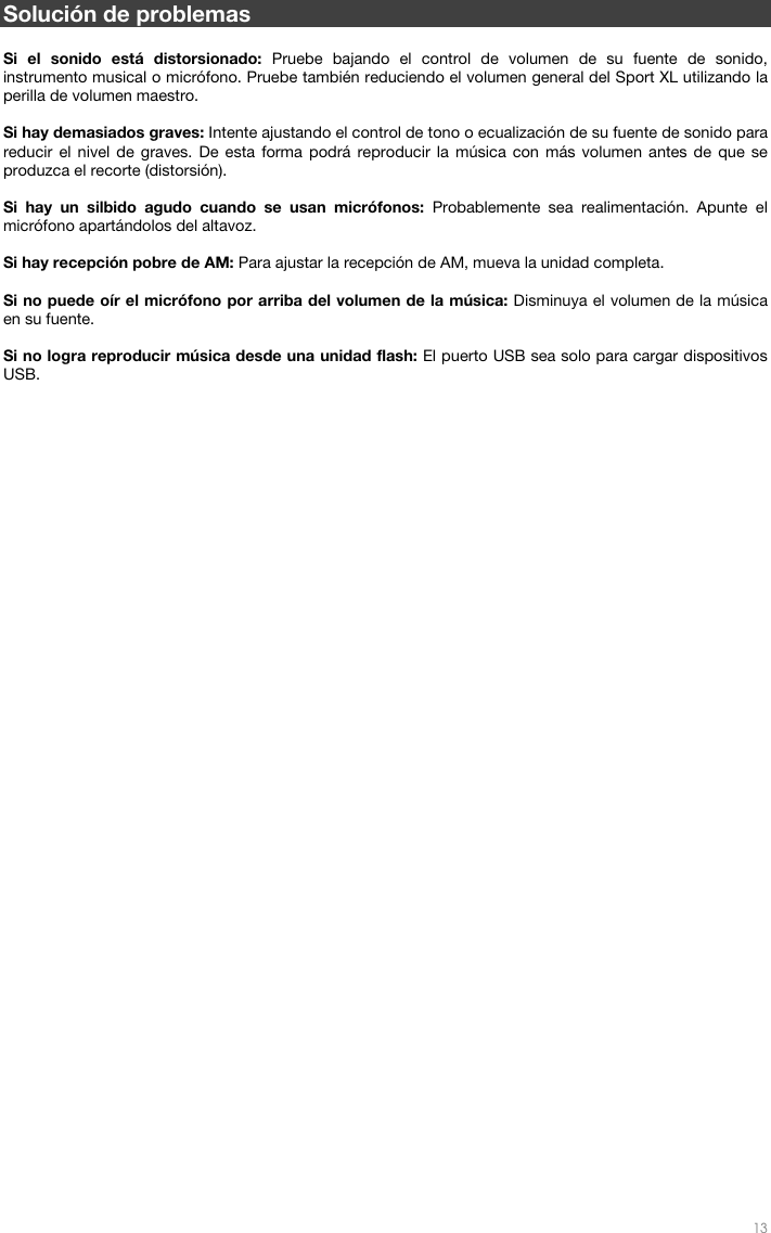   13   Solución de problemas  Si el sonido está distorsionado: Pruebe bajando el control de volumen de su fuente de sonido, instrumento musical o micrófono. Pruebe también reduciendo el volumen general del Sport XL utilizando la perilla de volumen maestro.   Si hay demasiados graves: Intente ajustando el control de tono o ecualización de su fuente de sonido para reducir el nivel de graves. De esta forma podrá reproducir la música con más volumen antes de que se produzca el recorte (distorsión).   Si hay un silbido agudo cuando se usan micrófonos: Probablemente sea realimentación. Apunte el micrófono apartándolos del altavoz.  Si hay recepción pobre de AM: Para ajustar la recepción de AM, mueva la unidad completa.   Si no puede oír el micrófono por arriba del volumen de la música: Disminuya el volumen de la música en su fuente.  Si no logra reproducir música desde una unidad flash: El puerto USB sea solo para cargar dispositivos USB.    