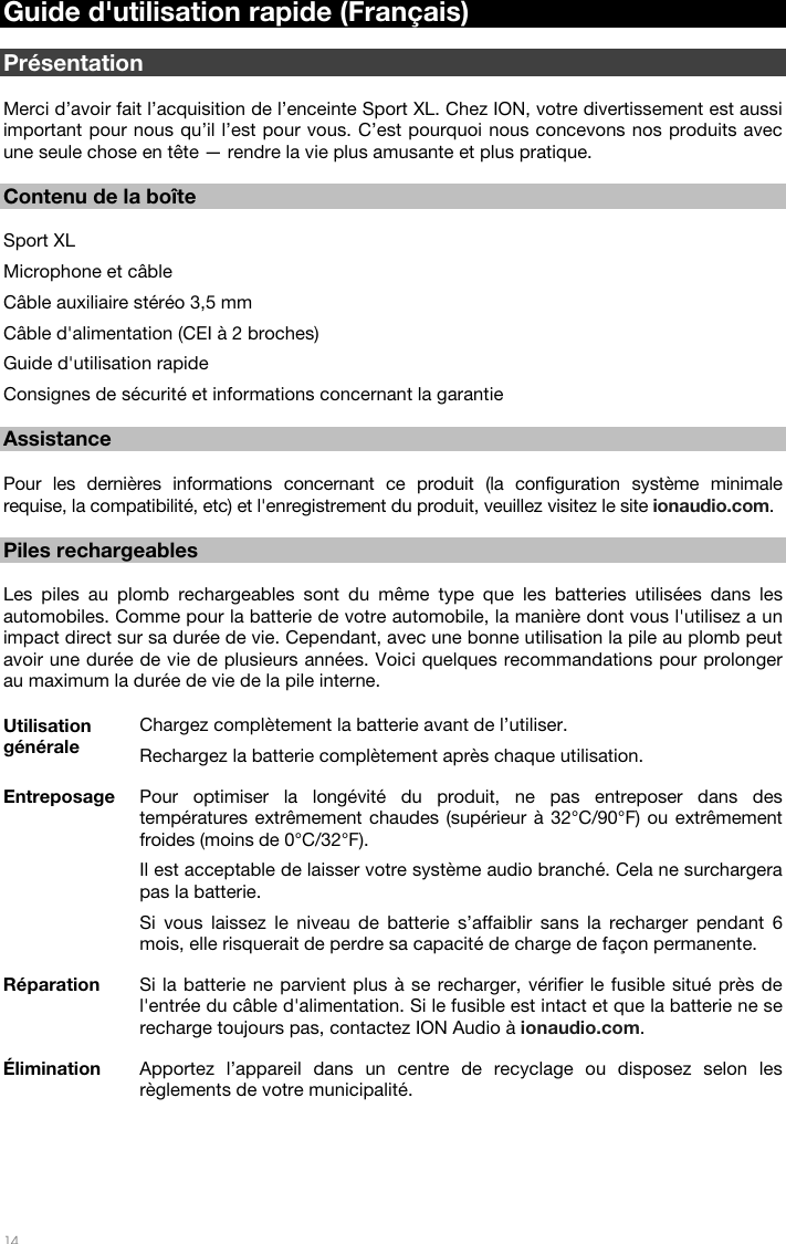   14   Guide d&apos;utilisation rapide (Français)  Présentation  Merci d’avoir fait l’acquisition de l’enceinte Sport XL. Chez ION, votre divertissement est aussi important pour nous qu’il l’est pour vous. C’est pourquoi nous concevons nos produits avec une seule chose en tête — rendre la vie plus amusante et plus pratique.   Contenu de la boîte  Sport XL Microphone et câble Câble auxiliaire stéréo 3,5 mm Câble d&apos;alimentation (CEI à 2 broches)  Guide d&apos;utilisation rapide Consignes de sécurité et informations concernant la garantie  Assistance  Pour les dernières informations concernant ce produit (la configuration système minimale requise, la compatibilité, etc) et l&apos;enregistrement du produit, veuillez visitez le site ionaudio.com.  Piles rechargeables  Les piles au plomb rechargeables sont du même type que les batteries utilisées dans les automobiles. Comme pour la batterie de votre automobile, la manière dont vous l&apos;utilisez a un impact direct sur sa durée de vie. Cependant, avec une bonne utilisation la pile au plomb peut avoir une durée de vie de plusieurs années. Voici quelques recommandations pour prolonger au maximum la durée de vie de la pile interne.    Utilisation générale Chargez complètement la batterie avant de l’utiliser. Rechargez la batterie complètement après chaque utilisation. Entreposage Pour optimiser la longévité du produit, ne pas entreposer dans des températures extrêmement chaudes (supérieur à 32°C/90°F) ou extrêmement froides (moins de 0°C/32°F).  Il est acceptable de laisser votre système audio branché. Cela ne surchargera pas la batterie. Si vous laissez le niveau de batterie s’affaiblir sans la recharger pendant 6 mois, elle risquerait de perdre sa capacité de charge de façon permanente. Réparation Si la batterie ne parvient plus à se recharger, vérifier le fusible situé près de l&apos;entrée du câble d&apos;alimentation. Si le fusible est intact et que la batterie ne se recharge toujours pas, contactez ION Audio à ionaudio.com. Élimination Apportez l’appareil dans un centre de recyclage ou disposez selon les règlements de votre municipalité.  