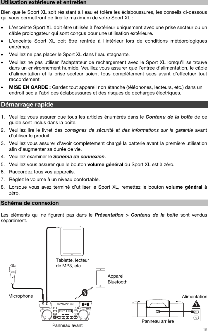   15  12 Utilisation extérieure et entretien   Bien que le Sport XL soit résistant à l&apos;eau et tolère les éclaboussures, les conseils ci-dessous qui vous permettront de tirer le maximum de votre Sport XL :  • L’enceinte Sport XL doit être utilisée à l’extérieur uniquement avec une prise secteur ou un câble prolongateur qui sont conçus pour une utilisation extérieure. • L’enceinte Sport XL doit être rentrée à l&apos;intérieur lors de conditions météorologiques extrêmes.  • Veuillez ne pas placer le Sport XL dans l&apos;eau stagnante. • Veuillez ne pas utiliser l&apos;adaptateur de rechargement avec le Sport XL lorsqu’il se trouve dans un environnement humide. Veuillez vous assurer que l’entrée d’alimentation, le câble d&apos;alimentation et la prise secteur soient tous complètement secs avant d’effectuer tout raccordement. • MISE EN GARDE : Gardez tout appareil non étanche (téléphones, lecteurs, etc.) dans un endroit sec à l’abri des éclaboussures et des risques de décharges électriques.  Démarrage rapide   1. Veuillez vous assurer que tous les articles énumérés dans le Contenu de la boîte de ce guide sont inclus dans la boîte. 2. Veuillez lire le livret des consignes de sécurité et des informations sur la garantie avant d&apos;utiliser le produit. 3. Veuillez vous assurer d&apos;avoir complètement chargé la batterie avant la première utilisation afin d’augmenter sa durée de vie. 4. Veuillez examiner le Schéma de connexion. 5. Veuillez vous assurer que le bouton volume général du Sport XL est à zéro. 6. Raccordez tous vos appareils. 7. Réglez le volume à un niveau confortable. 8. Lorsque vous avez terminé d’utiliser le Sport XL, remettez le bouton volume général à zéro.  Schéma de connexion  Les éléments qui ne figurent pas dans le Présentation &gt; Contenu de la boîte sont vendus séparément.   Tablette, lecteur de MP3, etc. Microphone Appareil Bluetooth Alimentation Panneau avant Panneau arrière