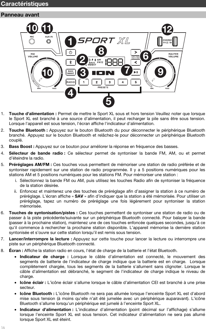   16   Caractéristiques  Panneau avant  1. Touche d&apos;alimentation : Permet de mettre le Sport XL sous et hors tension Veuillez noter que lorsque le Sport XL est branché à une source d’alimentation, il peut recharger la pile sans être sous tension. Lorsque l&apos;appareil est sous tension, l&apos;écran affiche l&apos;indicateur d&apos;alimentation. 2. Touche Bluetooth : Appuyez sur le bouton Bluetooth du pour déconnecter le périphérique Bluetooth branché. Appuyez sur le bouton Bluetooth et relâchez-le pour déconnecter un périphérique Bluetooth couplé.  3. Bass Boost : Appuyez sur ce bouton pour améliorer la réponse en fréquence des basses.  4. Sélecteur de bande radio : Ce sélecteur permet de syntoniser la bande FM, AM, ou et permet d’éteindre la radio. 5. Préréglages AM/FM : Ces touches vous permettent de mémoriser une station de radio préférée et de syntoniser rapidement sur une station de radio programmée. Il y a 5 positions numériques pour les stations AM et 5 positions numériques pour les stations FM. Pour mémoriser une station : i. Sélectionnez la bande FM ou AM, puis utilisez les touches Radio afin de syntoniser la fréquence de la station désirée. ii. Enfoncez et maintenez une des touches de préréglage afin d’assigner la station à ce numéro de préréglage. L&apos;écran affiche « SAV » afin d’indiquer que la station a été mémorisée. Pour utiliser un préréglage, tapez un numéro de préréglage une fois légèrement pour syntoniser la station mémorisée. 6. Touches de syntonisation/pistes : Ces touches permettent de syntoniser une station de radio ou de passer à la piste précédente/suivante sur un périphérique Bluetooth connecté. Pour balayer la bande (passer à la prochaine station), maintenez une de ces touches enfoncée quelques secondes, jusqu’à ce qu&apos;il commence à rechercher la prochaine station disponible. L’appareil mémorise la dernière station syntonisée et s’ouvre sur cette station lorsqu’il est remis sous tension. 7. Lancer/interrompre la lecture : Appuyez sur cette touche pour lancer la lecture ou interrompre une piste sur un périphérique Bluetooth connecté.  8. Écran : Affiche la station radio en cours, l&apos;état de charge de la batterie et l’état Bluetooth. • Indicateur de charge : Lorsque le câble d&apos;alimentation est connecté, le mouvement des segments de batterie de l&apos;indicateur de charge indique que la batterie est en charge.  Lorsque complètement chargée, tous les segments de la batterie s&apos;allument sans clignoter. Lorsque le câble d&apos;alimentation est débranché, le segment de l&apos;indicateur de charge indique le niveau de charge.  • Icône éclair : L’icône éclair s&apos;allume lorsque le câble d’alimentation CEI est branché à une prise secteur. • Icône Bluetooth : L’icône Bluetooth ne sera pas allumée lorsque l’enceinte Sport XL est d&apos;abord mise sous tension (à moins qu&apos;elle n’ait été jumelée avec un périphérique auparavant). L’icône Bluetooth s’allume lorsqu&apos;un périphérique est jumelé à l’enceinte Sport XL. • Indicateur d&apos;alimentation : L’indicateur d&apos;alimentation (point décimal sur l’affichage) s’allume lorsque l’enceinte Sport XL est sous tension. Cet indicateur d&apos;alimentation ne sera pas allumé lorsque Sport XL est éteint. 1237891012116104512