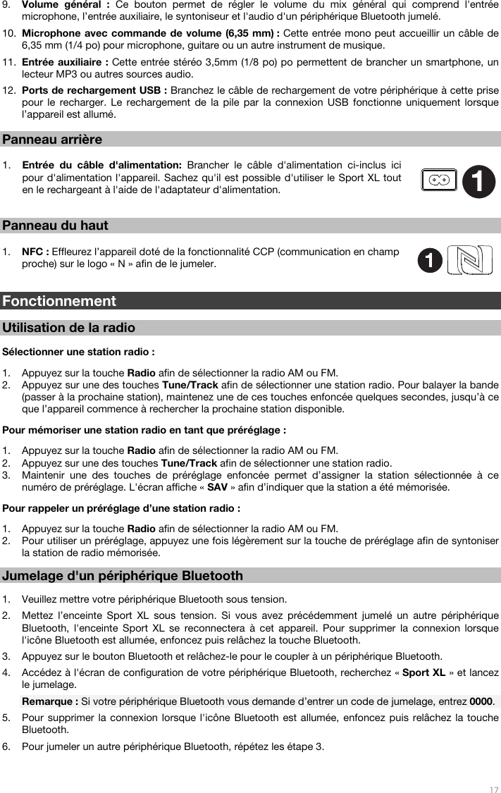   17   9. Volume général : Ce bouton permet de régler le volume du mix général qui comprend l&apos;entrée microphone, l’entrée auxiliaire, le syntoniseur et l&apos;audio d&apos;un périphérique Bluetooth jumelé. 10. Microphone avec commande de volume (6,35 mm) : Cette entrée mono peut accueillir un câble de 6,35 mm (1/4 po) pour microphone, guitare ou un autre instrument de musique. 11. Entrée auxiliaire : Cette entrée stéréo 3,5mm (1/8 po) po permettent de brancher un smartphone, un lecteur MP3 ou autres sources audio. 12. Ports de rechargement USB : Branchez le câble de rechargement de votre périphérique à cette prise pour le recharger. Le rechargement de la pile par la connexion USB fonctionne uniquement lorsque l’appareil est allumé.  Panneau arrière  1. Entrée du câble d&apos;alimentation: Brancher le câble d&apos;alimentation ci-inclus ici pour d&apos;alimentation l&apos;appareil. Sachez qu&apos;il est possible d&apos;utiliser le Sport XL tout en le rechargeant à l&apos;aide de l&apos;adaptateur d&apos;alimentation.   Panneau du haut  1. NFC : Effleurez l’appareil doté de la fonctionnalité CCP (communication en champ proche) sur le logo « N » afin de le jumeler.    Fonctionnement  Utilisation de la radio  Sélectionner une station radio :   1. Appuyez sur la touche Radio afin de sélectionner la radio AM ou FM.   2. Appuyez sur une des touches Tune/Track afin de sélectionner une station radio. Pour balayer la bande (passer à la prochaine station), maintenez une de ces touches enfoncée quelques secondes, jusqu’à ce que l’appareil commence à rechercher la prochaine station disponible.   Pour mémoriser une station radio en tant que préréglage :  1. Appuyez sur la touche Radio afin de sélectionner la radio AM ou FM.   2. Appuyez sur une des touches Tune/Track afin de sélectionner une station radio. 3. Maintenir une des touches de préréglage enfoncée permet d’assigner la station sélectionnée à ce numéro de préréglage. L&apos;écran affiche « SAV » afin d’indiquer que la station a été mémorisée.  Pour rappeler un préréglage d’une station radio :   1. Appuyez sur la touche Radio afin de sélectionner la radio AM ou FM.   2. Pour utiliser un préréglage, appuyez une fois légèrement sur la touche de préréglage afin de syntoniser la station de radio mémorisée.   Jumelage d&apos;un périphérique Bluetooth  1. Veuillez mettre votre périphérique Bluetooth sous tension. 2. Mettez l’enceinte Sport XL sous tension. Si vous avez précédemment jumelé un autre périphérique Bluetooth, l&apos;enceinte Sport XL se reconnectera à cet appareil. Pour supprimer la connexion lorsque l&apos;icône Bluetooth est allumée, enfoncez puis relâchez la touche Bluetooth. 3. Appuyez sur le bouton Bluetooth et relâchez-le pour le coupler à un périphérique Bluetooth. 4. Accédez à l&apos;écran de configuration de votre périphérique Bluetooth, recherchez « Sport XL » et lancez le jumelage.   Remarque : Si votre périphérique Bluetooth vous demande d’entrer un code de jumelage, entrez 0000.   5. Pour supprimer la connexion lorsque l&apos;icône Bluetooth est allumée, enfoncez puis relâchez la touche Bluetooth.  6. Pour jumeler un autre périphérique Bluetooth, répétez les étape 3.  11