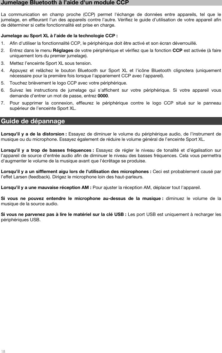   18   Jumelage Bluetooth à l’aide d&apos;un module CCP  La communication en champ proche (CCP) permet l&apos;échange de données entre appareils, tel que le jumelage, en effleurant l’un des appareils contre l’autre. Vérifiez le guide d’utilisation de votre appareil afin de déterminer si cette fonctionnalité est prise en charge.  Jumelage au Sport XL à l’aide de la technologie CCP : 1. Afin d&apos;utiliser la fonctionnalité CCP, le périphérique doit être activé et son écran déverrouillé. 2. Entrez dans le menu Réglages de votre périphérique et vérifiez que la fonction CCP est activée (à faire uniquement lors du premier jumelage). 3. Mettez l’enceinte Sport XL sous tension. 4. Appuyez et relâchez le bouton Bluetooth sur Sport XL et l&apos;icône Bluetooth clignotera (uniquement nécessaire pour la première fois lorsque l&apos;appariement CCP avec l&apos;appareil). 5. Touchez brièvement le logo CCP avec votre périphérique. 6. Suivez les instructions de jumelage qui s&apos;affichent sur votre périphérique. Si votre appareil vous demande d’entrer un mot de passe, entrez 0000. 7. Pour supprimer la connexion, effleurez le périphérique contre le logo CCP situé sur le panneau supérieur de l’enceinte Sport XL.   Guide de dépannage  Lorsqu’il y a de la distorsion : Essayez de diminuer le volume du périphérique audio, de l’instrument de musique ou du microphone. Essayez également de réduire le volume général de l’enceinte Sport XL.   Lorsqu’il y a trop de basses fréquences : Essayez de régler le niveau de tonalité et d’égalisation sur l’appareil de source d’entrée audio afin de diminuer le niveau des basses fréquences. Cela vous permettra d&apos;augmenter le volume de la musique avant que l&apos;écrêtage se produise.  Lorsqu’il y a un sifflement aigu lors de l’utilisation des microphones : Ceci est probablement causé par l’effet Larsen (feedback). Dirigez le microphone loin des haut-parleurs.  Lorsqu’il y a une mauvaise réception AM : Pour ajuster la réception AM, déplacer tout l&apos;appareil.   Si vous ne pouvez entendre le microphone au-dessus de la musique : diminuez le volume de la musique de la source audio.  Si vous ne parvenez pas à lire le matériel sur la clé USB : Les port USB est uniquement à recharger les périphériques USB. 