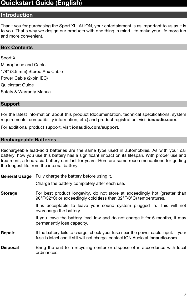   3   Quickstart Guide (English)  Introduction  Thank you for purchasing the Sport XL. At ION, your entertainment is as important to us as it is to you. That’s why we design our products with one thing in mind—to make your life more fun and more convenient.   Box Contents  Sport XL Microphone and Cable  1/8” (3.5 mm) Stereo Aux Cable Power Cable (2-pin IEC) Quickstart Guide Safety &amp; Warranty Manual  Support  For the latest information about this product (documentation, technical specifications, system requirements, compatibility information, etc.) and product registration, visit ionaudio.com. For additional product support, visit ionaudio.com/support.  Rechargeable Batteries  Rechargeable lead-acid batteries are the same type used in automobiles. As with your car battery, how you use this battery has a significant impact on its lifespan. With proper use and treatment, a lead-acid battery can last for years. Here are some recommendations for getting the longest life from the internal battery.  General Usage  Fully charge the battery before using it.  Charge the battery completely after each use.  Storage  For best product longevity, do not store at exceedingly hot (greater than 90°F/32°C) or exceedingly cold (less than 32°F/0°C) temperatures. It is acceptable to leave your sound system plugged in. This will not overcharge the battery. If you leave the battery level low and do not charge it for 6 months, it may permanently lose capacity.  Repair  If the battery fails to charge, check your fuse near the power cable input. If your fuse is intact and it still will not charge, contact ION Audio at ionaudio.com. Disposal  Bring the unit to a recycling center or dispose of in accordance with local ordinances. 
