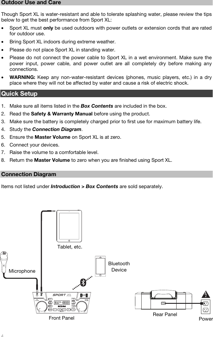   4  12 Outdoor Use and Care  Though Sport XL is water-resistant and able to tolerate splashing water, please review the tips below to get the best performance from Sport XL: • Sport XL must only be used outdoors with power outlets or extension cords that are rated for outdoor use. • Bring Sport XL indoors during extreme weather. • Please do not place Sport XL in standing water.   • Please do not connect the power cable to Sport XL in a wet environment. Make sure the power input, power cable, and power outlet are all completely dry before making any connections. • WARNING: Keep any non-water-resistant devices (phones, music players, etc.) in a dry place where they will not be affected by water and cause a risk of electric shock.  Quick Setup  1. Make sure all items listed in the Box Contents are included in the box. 2. Read the Safety &amp; Warranty Manual before using the product. 3. Make sure the battery is completely charged prior to first use for maximum battery life. 4. Study the Connection Diagram. 5. Ensure the Master Volume on Sport XL is at zero. 6. Connect your devices. 7. Raise the volume to a comfortable level. 8. Return the Master Volume to zero when you are finished using Sport XL.  Connection Diagram  Items not listed under Introduction &gt; Box Contents are sold separately.     Power Bluetooth Device Microphone Tablet, etc. Front Panel  Rear Panel 