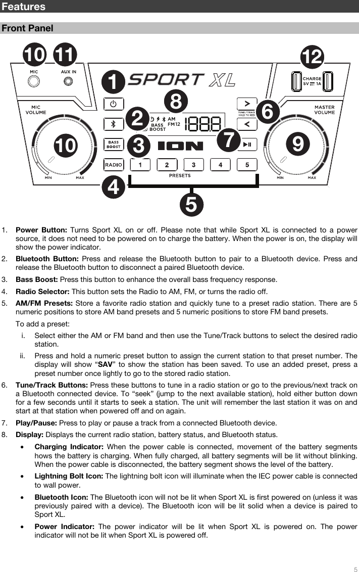   5   Features  Front Panel   1. Power Button: Turns Sport XL on or off. Please note that while Sport XL is connected to a power source, it does not need to be powered on to charge the battery. When the power is on, the display will show the power indicator. 2. Bluetooth Button: Press and release the Bluetooth button to pair to a Bluetooth device. Press and release the Bluetooth button to disconnect a paired Bluetooth device.  3. Bass Boost: Press this button to enhance the overall bass frequency response.  4. Radio Selector: This button sets the Radio to AM, FM, or turns the radio off. 5. AM/FM Presets: Store a favorite radio station and quickly tune to a preset radio station. There are 5 numeric positions to store AM band presets and 5 numeric positions to store FM band presets. To add a preset: i. Select either the AM or FM band and then use the Tune/Track buttons to select the desired radio station. ii. Press and hold a numeric preset button to assign the current station to that preset number. The display will show “SAV” to show the station has been saved. To use an added preset, press a preset number once lightly to go to the stored radio station. 6. Tune/Track Buttons: Press these buttons to tune in a radio station or go to the previous/next track on a Bluetooth connected device. To “seek” (jump to the next available station), hold either button down for a few seconds until it starts to seek a station. The unit will remember the last station it was on and start at that station when powered off and on again.  7. Play/Pause: Press to play or pause a track from a connected Bluetooth device.  8. Display: Displays the current radio station, battery status, and Bluetooth status. • Charging Indicator: When the power cable is connected, movement of the battery segments hows the battery is charging. When fully charged, all battery segments will be lit without blinking. When the power cable is disconnected, the battery segment shows the level of the battery. • Lightning Bolt Icon: The lightning bolt icon will illuminate when the IEC power cable is connected to wall power. • Bluetooth Icon: The Bluetooth icon will not be lit when Sport XL is first powered on (unless it was previously paired with a device). The Bluetooth icon will be lit solid when a device is paired to Sport XL. • Power Indicator: The power indicator will be lit when Sport XL is powered on. The power indicator will not be lit when Sport XL is powered off.  1237891012116104512