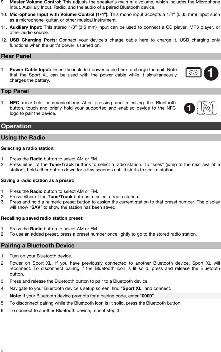   6   9. Master Volume Control: This adjusts the speaker’s main mix volume, which includes the Microphone Input, Auxiliary Input, Radio, and the audio of a paired Bluetooth device. 10. Microphone Input with Volume Control (1/4”): This mono input accepts a 1/4” (6.35 mm) input such as a microphone, guitar, or other musical instrument.  11. Auxiliary Input: This stereo 1/8” (3.5 mm) input can be used to connect a CD player, MP3 player, or other audio source. 12. USB Charging Ports: Connect your device’s charge cable here to charge it. USB charging only functions when the unit’s power is turned on.  Rear Panel  1. Power Cable Input: Insert the included power cable here to charge the unit. Note that the Sport XL can be used with the power cable while it simultaneously charges the battery.   Top Panel  1. NFC  (near-field communication):  After pressing and releasing the Bluetooth button, touch and briefly hold your supported and enabled device to the NFC logo to pair the device.  Operation   Using the Radio  Selecting a radio station:  1. Press the Radio button to select AM or FM.  2. Press either of the Tune/Track buttons to select a radio station. To “seek” (jump to the next available station), hold either button down for a few seconds until it starts to seek a station.   Saving a radio station as a preset:  1. Press the Radio button to select AM or FM.  2. Press either of the Tune/Track buttons to select a radio station. 3. Press and hold a numeric preset button to assign the current station to that preset number. The display will show “SAV” to show the station has been saved.   Recalling a saved radio station preset:   1. Press the Radio button to select AM or FM.  2. To use an added preset, press a preset number once lightly to go to the stored radio station.   Pairing a Bluetooth Device  1. Turn on your Bluetooth device. 2. Power on Sport XL. If you have previously connected to another Bluetooth device, Sport XL will reconnect. To disconnect pairing if the Bluetooth icon is lit solid, press and release the Bluetooth button. 3. Press and release the Bluetooth button to pair to a Bluetooth device.  4. Navigate to your Bluetooth device’s setup screen, find “Sport XL” and connect.  Note: If your Bluetooth device prompts for a pairing code, enter “0000”. 5. To disconnect pairing while the Bluetooth icon is lit solid, press the Bluetooth button.  6. To connect to another Bluetooth device, repeat step 3.      11