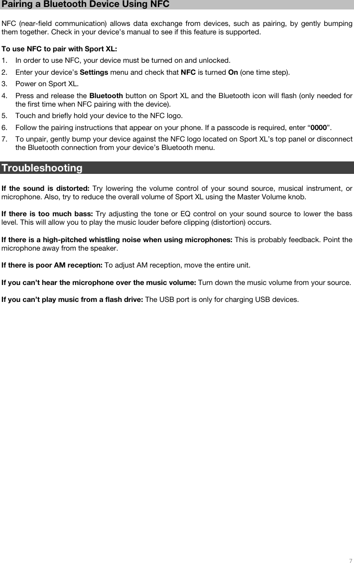   7   Pairing a Bluetooth Device Using NFC  NFC (near-field communication) allows data exchange from devices, such as pairing, by gently bumping them together. Check in your device’s manual to see if this feature is supported.  To use NFC to pair with Sport XL:  1. In order to use NFC, your device must be turned on and unlocked. 2. Enter your device’s Settings menu and check that NFC is turned On (one time step). 3. Power on Sport XL. 4. Press and release the Bluetooth button on Sport XL and the Bluetooth icon will flash (only needed for the first time when NFC pairing with the device).  5. Touch and briefly hold your device to the NFC logo. 6. Follow the pairing instructions that appear on your phone. If a passcode is required, enter “0000”. 7. To unpair, gently bump your device against the NFC logo located on Sport XL’s top panel or disconnect the Bluetooth connection from your device’s Bluetooth menu.  Troubleshooting  If the sound is distorted: Try lowering the volume control of your sound source, musical instrument, or microphone. Also, try to reduce the overall volume of Sport XL using the Master Volume knob.  If there is too much bass: Try adjusting the tone or EQ control on your sound source to lower the bass level. This will allow you to play the music louder before clipping (distortion) occurs.   If there is a high-pitched whistling noise when using microphones: This is probably feedback. Point the microphone away from the speaker.  If there is poor AM reception: To adjust AM reception, move the entire unit.   If you can’t hear the microphone over the music volume: Turn down the music volume from your source.  If you can’t play music from a flash drive: The USB port is only for charging USB devices.    