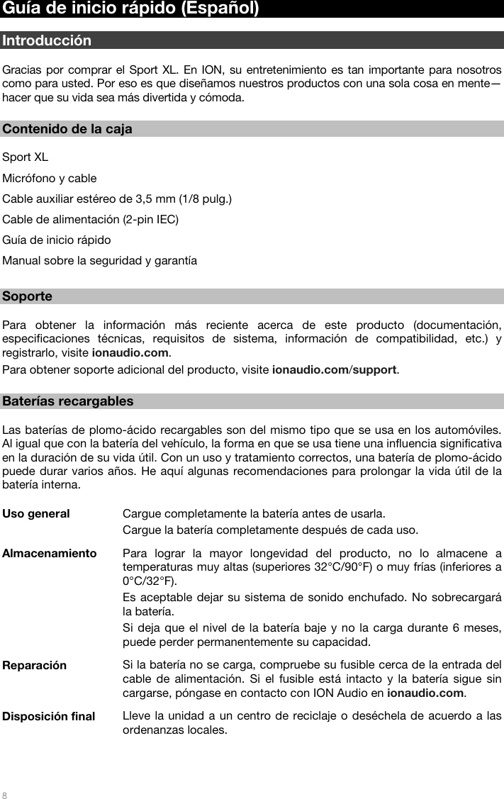   8   Guía de inicio rápido (Español)  Introducción  Gracias por comprar el Sport XL. En ION, su entretenimiento es tan importante para nosotros como para usted. Por eso es que diseñamos nuestros productos con una sola cosa en mente—hacer que su vida sea más divertida y cómoda.  Contenido de la caja  Sport XL Micrófono y cable  Cable auxiliar estéreo de 3,5 mm (1/8 pulg.) Cable de alimentación (2-pin IEC)  Guía de inicio rápido Manual sobre la seguridad y garantía  Soporte  Para obtener la información más reciente acerca de este producto (documentación, especificaciones técnicas, requisitos de sistema, información de compatibilidad, etc.) y registrarlo, visite ionaudio.com. Para obtener soporte adicional del producto, visite ionaudio.com/support.  Baterías recargables  Las baterías de plomo-ácido recargables son del mismo tipo que se usa en los automóviles. Al igual que con la batería del vehículo, la forma en que se usa tiene una influencia significativa en la duración de su vida útil. Con un uso y tratamiento correctos, una batería de plomo-ácido puede durar varios años. He aquí algunas recomendaciones para prolongar la vida útil de la batería interna.  Uso general  Cargue completamente la batería antes de usarla. Cargue la batería completamente después de cada uso. Almacenamiento  Para lograr la mayor longevidad del producto, no lo almacene a temperaturas muy altas (superiores 32°C/90°F) o muy frías (inferiores a 0°C/32°F). Es aceptable dejar su sistema de sonido enchufado. No sobrecargará la batería. Si deja que el nivel de la batería baje y no la carga durante 6 meses, puede perder permanentemente su capacidad. Reparación  Si la batería no se carga, compruebe su fusible cerca de la entrada del cable de alimentación. Si el fusible está intacto y la batería sigue sin cargarse, póngase en contacto con ION Audio en ionaudio.com. Disposición final  Lleve la unidad a un centro de reciclaje o deséchela de acuerdo a las ordenanzas locales. 