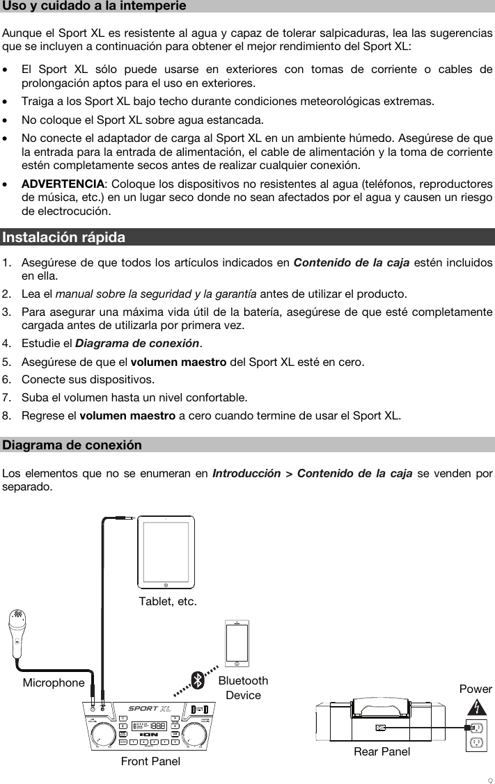   9  12 Uso y cuidado a la intemperie  Aunque el Sport XL es resistente al agua y capaz de tolerar salpicaduras, lea las sugerencias que se incluyen a continuación para obtener el mejor rendimiento del Sport XL: • El Sport XL sólo puede usarse en exteriores con tomas de corriente o cables de prolongación aptos para el uso en exteriores.  • Traiga a los Sport XL bajo techo durante condiciones meteorológicas extremas.  • No coloque el Sport XL sobre agua estancada.  • No conecte el adaptador de carga al Sport XL en un ambiente húmedo. Asegúrese de que la entrada para la entrada de alimentación, el cable de alimentación y la toma de corriente estén completamente secos antes de realizar cualquier conexión. • ADVERTENCIA: Coloque los dispositivos no resistentes al agua (teléfonos, reproductores de música, etc.) en un lugar seco donde no sean afectados por el agua y causen un riesgo de electrocución.  Instalación rápida  1. Asegúrese de que todos los artículos indicados en Contenido de la caja estén incluidos en ella.  2. Lea el manual sobre la seguridad y la garantía antes de utilizar el producto. 3. Para asegurar una máxima vida útil de la batería, asegúrese de que esté completamente cargada antes de utilizarla por primera vez. 4. Estudie el Diagrama de conexión.  5. Asegúrese de que el volumen maestro del Sport XL esté en cero. 6. Conecte sus dispositivos.  7. Suba el volumen hasta un nivel confortable.  8. Regrese el volumen maestro a cero cuando termine de usar el Sport XL.  Diagrama de conexión  Los elementos que no se enumeran en Introducción &gt; Contenido de la caja se venden por separado.      Power Bluetooth Device Microphone Tablet, etc. Front Panel  Rear Panel 