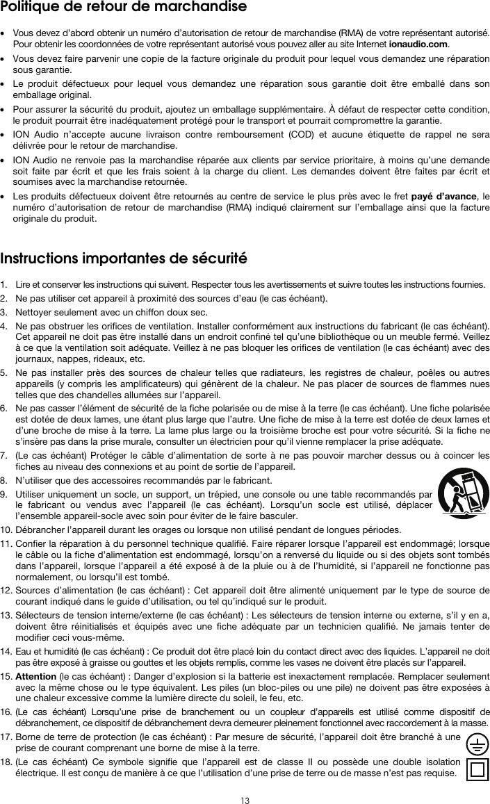   13 Politique de retour de marchandise  • Vous devez d’abord obtenir un numéro d’autorisation de retour de marchandise (RMA) de votre représentant autorisé. Pour obtenir les coordonnées de votre représentant autorisé vous pouvez aller au site Internet ionaudio.com. • Vous devez faire parvenir une copie de la facture originale du produit pour lequel vous demandez une réparation sous garantie. • Le produit défectueux pour lequel vous demandez une réparation sous garantie doit être emballé dans son emballage original.  • Pour assurer la sécurité du produit, ajoutez un emballage supplémentaire. À défaut de respecter cette condition, le produit pourrait être inadéquatement protégé pour le transport et pourrait compromettre la garantie.  • ION Audio n’accepte aucune livraison contre remboursement (COD) et aucune étiquette de rappel ne sera délivrée pour le retour de marchandise.  • ION Audio ne renvoie pas la marchandise réparée aux clients par service prioritaire, à moins qu’une demande soit faite par écrit et que les frais soient à la charge du client. Les demandes doivent être faites par écrit et soumises avec la marchandise retournée. • Les produits défectueux doivent être retournés au centre de service le plus près avec le fret payé d’avance, le numéro d’autorisation de retour de marchandise (RMA) indiqué clairement sur l’emballage ainsi que la facture originale du produit.    Instructions importantes de sécurité  1. Lire et conserver les instructions qui suivent. Respecter tous les avertissements et suivre toutes les instructions fournies. 2. Ne pas utiliser cet appareil à proximité des sources d’eau (le cas échéant). 3. Nettoyer seulement avec un chiffon doux sec. 4. Ne pas obstruer les orifices de ventilation. Installer conformément aux instructions du fabricant (le cas échéant). Cet appareil ne doit pas être installé dans un endroit confiné tel qu’une bibliothèque ou un meuble fermé. Veillez à ce que la ventilation soit adéquate. Veillez à ne pas bloquer les orifices de ventilation (le cas échéant) avec des journaux, nappes, rideaux, etc. 5. Ne pas installer près des sources de chaleur telles que radiateurs, les registres de chaleur, poêles ou autres appareils (y compris les amplificateurs) qui génèrent de la chaleur. Ne pas placer de sources de flammes nues telles que des chandelles allumées sur l’appareil. 6. Ne pas casser l’élément de sécurité de la fiche polarisée ou de mise à la terre (le cas échéant). Une fiche polarisée est dotée de deux lames, une étant plus large que l’autre. Une fiche de mise à la terre est dotée de deux lames et d’une broche de mise à la terre. La lame plus large ou la troisième broche est pour votre sécurité. Si la fiche ne s’insère pas dans la prise murale, consulter un électricien pour qu’il vienne remplacer la prise adéquate.  7. (Le cas échéant) Protéger le câble d’alimentation de sorte à ne pas pouvoir marcher dessus ou à coincer les fiches au niveau des connexions et au point de sortie de l’appareil.  8. N’utiliser que des accessoires recommandés par le fabricant. 9. Utiliser uniquement un socle, un support, un trépied, une console ou une table recommandés par le fabricant ou vendus avec l’appareil (le cas échéant). Lorsqu’un socle est utilisé, déplacer l’ensemble appareil-socle avec soin pour éviter de le faire basculer. 10. Débrancher l’appareil durant les orages ou lorsque non utilisé pendant de longues périodes. 11. Confier la réparation à du personnel technique qualifié. Faire réparer lorsque l’appareil est endommagé; lorsque le câble ou la fiche d’alimentation est endommagé, lorsqu’on a renversé du liquide ou si des objets sont tombés dans l’appareil, lorsque l’appareil a été exposé à de la pluie ou à de l’humidité, si l’appareil ne fonctionne pas normalement, ou lorsqu’il est tombé. 12. Sources d’alimentation (le cas échéant) : Cet appareil doit être alimenté uniquement par le type de source de courant indiqué dans le guide d’utilisation, ou tel qu’indiqué sur le produit. 13. Sélecteurs de tension interne/externe (le cas échéant) : Les sélecteurs de tension interne ou externe, s’il y en a, doivent être réinitialisés et équipés avec une fiche adéquate par un technicien qualifié. Ne jamais tenter de modifier ceci vous-même. 14. Eau et humidité (le cas échéant) : Ce produit dot être placé loin du contact direct avec des liquides. L’appareil ne doit pas être exposé à graisse ou gouttes et les objets remplis, comme les vases ne doivent être placés sur l’appareil. 15. Attention (le cas échéant) : Danger d’explosion si la batterie est inexactement remplacée. Remplacer seulement avec la même chose ou le type équivalent. Les piles (un bloc-piles ou une pile) ne doivent pas être exposées à une chaleur excessive comme la lumière directe du soleil, le feu, etc. 16. (Le cas échéant) Lorsqu’une prise de branchement ou un coupleur d’appareils est utilisé comme dispositif de débranchement, ce dispositif de débranchement devra demeurer pleinement fonctionnel avec raccordement à la masse. 17. Borne de terre de protection (le cas échéant) : Par mesure de sécurité, l’appareil doit être branché à une prise de courant comprenant une borne de mise à la terre. 18. (Le cas échéant) Ce symbole signifie que l’appareil est de classe II ou possède une double isolation électrique. Il est conçu de manière à ce que l’utilisation d’une prise de terre ou de masse n’est pas requise. 