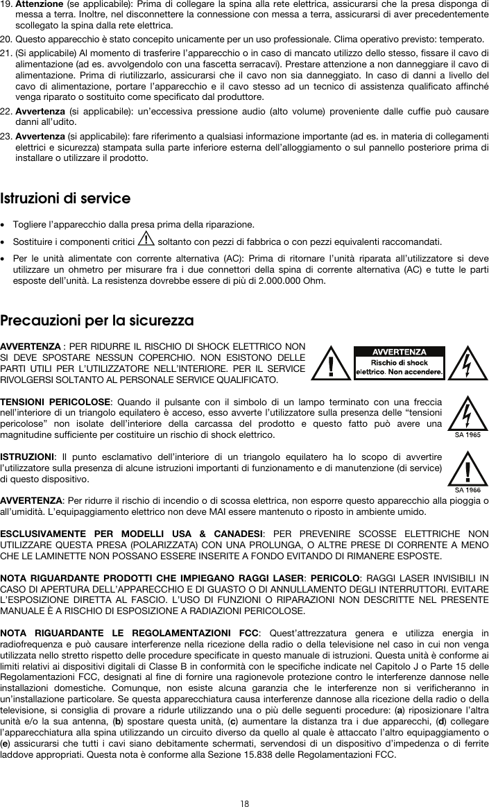   18 19. Attenzione (se applicabile): Prima di collegare la spina alla rete elettrica, assicurarsi che la presa disponga di messa a terra. Inoltre, nel disconnettere la connessione con messa a terra, assicurarsi di aver precedentemente scollegato la spina dalla rete elettrica. 20. Questo apparecchio è stato concepito unicamente per un uso professionale. Clima operativo previsto: temperato. 21. (Si applicabile) Al momento di trasferire l’apparecchio o in caso di mancato utilizzo dello stesso, fissare il cavo di alimentazione (ad es. avvolgendolo con una fascetta serracavi). Prestare attenzione a non danneggiare il cavo di alimentazione. Prima di riutilizzarlo, assicurarsi che il cavo non sia danneggiato. In caso di danni a livello del cavo di alimentazione, portare l’apparecchio e il cavo stesso ad un tecnico di assistenza qualificato affinché venga riparato o sostituito come specificato dal produttore. 22. Avvertenza (si applicabile): un’eccessiva pressione audio (alto volume) proveniente dalle cuffie può causare danni all’udito. 23. Avvertenza (si applicabile): fare riferimento a qualsiasi informazione importante (ad es. in materia di collegamenti elettrici e sicurezza) stampata sulla parte inferiore esterna dell’alloggiamento o sul pannello posteriore prima di installare o utilizzare il prodotto.   Istruzioni di service  • Togliere l’apparecchio dalla presa prima della riparazione.  • Sostituire i componenti critici   soltanto con pezzi di fabbrica o con pezzi equivalenti raccomandati.  • Per le unità alimentate con corrente alternativa (AC): Prima di ritornare l’unità riparata all’utilizzatore si deve utilizzare un ohmetro per misurare fra i due connettori della spina di corrente alternativa (AC) e tutte le parti esposte dell’unità. La resistenza dovrebbe essere di più di 2.000.000 Ohm.   Precauzioni per la sicurezza  AVVERTENZA : PER RIDURRE IL RISCHIO DI SHOCK ELETTRICO NON SI DEVE SPOSTARE NESSUN COPERCHIO. NON ESISTONO DELLE PARTI UTILI PER L’UTILIZZATORE NELL’INTERIORE. PER IL SERVICE RIVOLGERSI SOLTANTO AL PERSONALE SERVICE QUALIFICATO.  TENSIONI PERICOLOSE: Quando il pulsante con il simbolo di un lampo terminato con una freccia nell’interiore di un triangolo equilatero è acceso, esso avverte l’utilizzatore sulla presenza delle “tensioni pericolose” non isolate dell’interiore della carcassa del prodotto e questo fatto può avere una magnitudine sufficiente per costituire un rischio di shock elettrico.  ISTRUZIONI: Il punto esclamativo dell’interiore di un triangolo equilatero ha lo scopo di avvertire l’utilizzatore sulla presenza di alcune istruzioni importanti di funzionamento e di manutenzione (di service) di questo dispositivo.  AVVERTENZA: Per ridurre il rischio di incendio o di scossa elettrica, non esporre questo apparecchio alla pioggia o all’umidità. L’equipaggiamento elettrico non deve MAI essere mantenuto o riposto in ambiente umido.  ESCLUSIVAMENTE PER MODELLI USA &amp; CANADESI: PER PREVENIRE SCOSSE ELETTRICHE NON UTILIZZARE QUESTA PRESA (POLARIZZATA) CON UNA PROLUNGA, O ALTRE PRESE DI CORRENTE A MENO CHE LE LAMINETTE NON POSSANO ESSERE INSERITE A FONDO EVITANDO DI RIMANERE ESPOSTE.  NOTA RIGUARDANTE PRODOTTI CHE IMPIEGANO RAGGI LASER: PERICOLO: RAGGI LASER INVISIBILI IN CASO DI APERTURA DELL’APPARECCHIO E DI GUASTO O DI ANNULLAMENTO DEGLI INTERRUTTORI. EVITARE L’ESPOSIZIONE DIRETTA AL FASCIO. L’USO DI FUNZIONI O RIPARAZIONI NON DESCRITTE NEL PRESENTE MANUALE È A RISCHIO DI ESPOSIZIONE A RADIAZIONI PERICOLOSE.  NOTA RIGUARDANTE LE REGOLAMENTAZIONI FCC: Quest’attrezzatura genera e utilizza energia in radiofrequenza e può causare interferenze nella ricezione della radio o della televisione nel caso in cui non venga utilizzata nello stretto rispetto delle procedure specificate in questo manuale di istruzioni. Questa unità è conforme ai limiti relativi ai dispositivi digitali di Classe B in conformità con le specifiche indicate nel Capitolo J o Parte 15 delle Regolamentazioni FCC, designati al fine di fornire una ragionevole protezione contro le interferenze dannose nelle installazioni domestiche. Comunque, non esiste alcuna garanzia che le interferenze non si verificheranno in un’installazione particolare. Se questa apparecchiatura causa interferenze dannose alla ricezione della radio o della televisione, si consiglia di provare a ridurle utilizzando una o più delle seguenti procedure: (a) riposizionare l’altra unità e/o la sua antenna, (b) spostare questa unità, (c) aumentare la distanza tra i due apparecchi, (d) collegare l’apparecchiatura alla spina utilizzando un circuito diverso da quello al quale è attaccato l’altro equipaggiamento o (e) assicurarsi che tutti i cavi siano debitamente schermati, servendosi di un dispositivo d’impedenza o di ferrite laddove appropriati. Questa nota è conforme alla Sezione 15.838 delle Regolamentazioni FCC.  