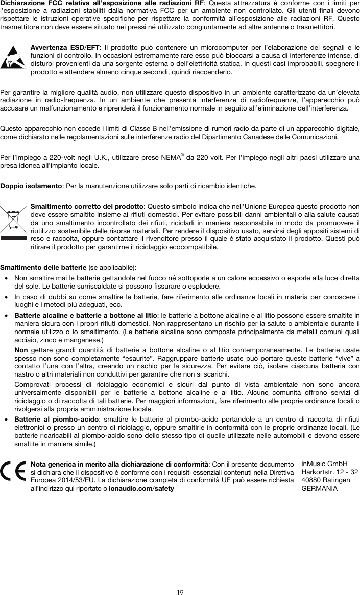   19 Dichiarazione FCC relativa all’esposizione alle radiazioni RF: Questa attrezzatura è conforme con i limiti per l’esposizione a radiazioni stabiliti dalla normativa FCC per un ambiente non controllato. Gli utenti finali devono rispettare le istruzioni operative specifiche per rispettare la conformità all’esposizione alle radiazioni RF. Questo trasmettitore non deve essere situato nei pressi né utilizzato congiuntamente ad altre antenne o trasmettitori.  Avvertenza ESD/EFT: Il prodotto può contenere un microcomputer per l’elaborazione dei segnali e le funzioni di controllo. In occasioni estremamente rare esso può bloccarsi a causa di interferenze intense, di disturbi provenienti da una sorgente esterna o dell’elettricità statica. In questi casi improbabili, spegnere il prodotto e attendere almeno cinque secondi, quindi riaccenderlo.  Per garantire la migliore qualità audio, non utilizzare questo dispositivo in un ambiente caratterizzato da un’elevata radiazione in radio-frequenza. In un ambiente che presenta interferenze di radiofrequenze, l’apparecchio può accusare un malfunzionamento e riprenderà il funzionamento normale in seguito all’eliminazione dell’interferenza.  Questo apparecchio non eccede i limiti di Classe B nell’emissione di rumori radio da parte di un apparecchio digitale, come dichiarato nelle regolamentazioni sulle interferenze radio del Dipartimento Canadese delle Comunicazioni.  Per l’impiego a 220-volt negli U.K., utilizzare prese NEMA® da 220 volt. Per l’impiego negli altri paesi utilizzare una presa idonea all’impianto locale.  Doppio isolamento: Per la manutenzione utilizzare solo parti di ricambio identiche.  Smaltimento corretto del prodotto: Questo simbolo indica che nell’Unione Europea questo prodotto non deve essere smaltito insieme ai rifiuti domestici. Per evitare possibili danni ambientali o alla salute causati da uno smaltimento incontrollato dei rifiuti, riciclarli in maniera responsabile in modo da promuovere il riutilizzo sostenibile delle risorse materiali. Per rendere il dispositivo usato, servirsi degli appositi sistemi di reso e raccolta, oppure contattare il rivenditore presso il quale è stato acquistato il prodotto. Questi può ritirare il prodotto per garantirne il riciclaggio ecocompatibile.  Smaltimento delle batterie (se applicabile): • Non smaltire mai le batterie gettandole nel fuoco né sottoporle a un calore eccessivo o esporle alla luce diretta del sole. Le batterie surriscaldate si possono fissurare o esplodere. • In caso di dubbi su come smaltire le batterie, fare riferimento alle ordinanze locali in materia per conoscere i luoghi e i metodi più adeguati, ecc. • Batterie alcaline e batterie a bottone al litio: le batterie a bottone alcaline e al litio possono essere smaltite in maniera sicura con i propri rifiuti domestici. Non rappresentano un rischio per la salute o ambientale durante il normale utilizzo o lo smaltimento. (Le batterie alcaline sono composte principalmente da metalli comuni quali acciaio, zinco e manganese.) Non gettare grandi quantità di batterie a bottone alcaline o al litio contemporaneamente. Le batterie usate spesso non sono completamente “esaurite”. Raggruppare batterie usate può portare queste batterie “vive” a contatto l’una con l’altra, creando un rischio per la sicurezza. Per evitare ciò, isolare ciascuna batteria con nastro o altri materiali non conduttivi per garantire che non si scarichi. Comprovati processi di riciclaggio economici e sicuri dal punto di vista ambientale non sono ancora universalmente disponibili per le batterie a bottone alcaline e al litio. Alcune comunità offrono servizi di riciclaggio o di raccolta di tali batterie. Per maggiori informazioni, fare riferimento alle proprie ordinanze locali o rivolgersi alla propria amministrazione locale. • Batterie al piombo-acido: smaltire le batterie al piombo-acido portandole a un centro di raccolta di rifiuti elettronici o presso un centro di riciclaggio, oppure smaltirle in conformità con le proprie ordinanze locali. (Le batterie ricaricabili al piombo-acido sono dello stesso tipo di quelle utilizzate nelle automobili e devono essere smaltite in maniera simile.)   Nota generica in merito alla dichiarazione di conformità: Con il presente documento si dichiara che il dispositivo è conforme con i requisiti essenziali contenuti nella Direttiva Europea 2014/53/EU. La dichiarazione completa di conformità UE può essere richiesta all’indirizzo qui riportato o ionaudio.com/safety inMusic GmbH Harkortstr. 12 - 32 40880 Ratingen GERMANIA 