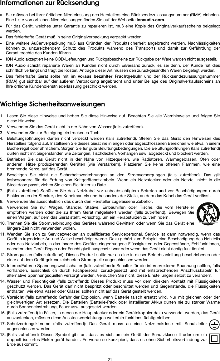   21 Informationen zur Rücksendung  • Sie müssen bei Ihrer örtlichen Niederlassung des Herstellers eine Rücksendezulassungsnummer (RMA) einholen. Eine Liste von örtlichen Niederlassungen finden Sie auf der Webseite ionaudio.com.  • Für das Gerät, welches unter Garantie zu reparieren ist, muß eine Kopie des Originalverkaufsscheins beigelegt werden. • Das fehlerhafte Gerät muß in seine Originalverpackung verpackt werden.  • Eine weitere Außenverpackung muß aus Gründen der Produktsicherheit angebracht werden. Nachlässigkeiten können zu unzureichendem Schutz des Produkts während des Transports und damit zur Gefährdung der Garantierechte des Kunden führen.  • ION Audio akzeptiert keine COD-Lieferungen und Rückgabescheine zur Rückgabe der Ware warden nicht ausgestellt.  • ION Audio schickt reparierte Waren an Kunden nicht durch Eilversand zurück, es sei denn, der Kunde hat dies schriftlich verlangt und trägt die Kosten. Anträge dieser Art müssen den zurückgesandten Waren beigelegt werden. • Das fehlerhafte Gerät sollte mit im voraus bezahlter Frachtgebühr und der Rücksendezulassungsnummer (RMA) gut sichtbar auf der äußeren Verpackung angebracht und unter Beilage des Originalverkaufsscheins an Ihre örtliche Kundendienstniederlassung geschickt werden.   Wichtige Sicherheitsanweisungen  1. Lesen Sie diese Hinweise und heben Sie diese Hinweise auf. Beachten Sie alle Warnhinweise und folgen Sie diese Hinweise. 2. Verwenden Sie das Gerät nicht in der Nähe von Wasser (falls zutreffend). 3. Verwenden Sie zur Reinigung ein trockenes Tuch.  4. Belüftungsöffnungen dürfen nicht verdeckt werden (falls zutreffend). Stellen Sie das Gerät den Hinweisen des Herstellers folgend auf. Installieren Sie dieses Gerät nie in engen oder abgeschlossenen Bereichen wie etwa in einem Bücherregal oder ähnlichem. Sorgen Sie für gute Belüftungsbedingungen. Die Belüftungsöffnungen (falls zutreffend) dürfen nicht mit Gegenständen wie Zeitungen, Tischdecken, Vorhängen usw. abgedeckt und blockiert werden. 5. Betrieben Sie das Gerät nicht in der Nähe von Hitzequellen, wie Radiatoren, Wärmegebläsen, Öfen oder anderen, Hitze produzierenden Geräten (wie Verstärkern). Platzieren Sie keine offenen Flammen, wie eine brennende Kerze, auf das Gerät. 6. Beseitigen Sie nicht die Sicherheitsvorkehrungen an den Stromversorgungen (falls zutreffend). Das gilt insbesondere für die Erdung von Kaltgerätenetzkabeln. Wenn ein Netzstecker oder ein Netzteil nicht in die Steckdose passt, ziehen Sie einen Elektriker zu Rate.  7. (Falls zutreffend) Schützen Sie das Netzkabel vor unbeabsichtigtem Betreten und vor Beschädigungen durch Einklemmen der Stecker, des Kabelmantels und besonders der Stelle, an dem das Kabel das Gerät verlässt.  8. Verwenden Sie ausschließlich das durch den Hersteller zugelassene Zubehör.  9. Verwenden Sie nur Wagen, Ständer, Stative, Einbauhilfen oder Tische, die vom Hersteller empfohlen werden oder die zu Ihrem Gerät mitgeliefert werden (falls zutreffend). Bewegen Sie einen Wagen, auf dem das Gerät steht, vorsichtig, um ein Herabstürzen zu verhindern.  10. Trennen Sie die Stromverbindung des Gerätes während Gewittern oder wenn Sie das Gerät eine längere Zeit nicht verwenden wollen.  11. Wenden Sie sich zu Servicezwecken an qualifiziertes Servicepersonal. Service ist dann notwendig, wenn das Gerät in irgendeiner Art und Weise beschädigt wurde. Dazu gehört zum Beispiel eine Beschädigung des Netzteils oder des Netzkabels, in das Innere des Gerätes eingedrungene Flüssigkeiten oder Gegenstände, Fehlfunktionen, nachdem das Gerät Regen oder Feuchtigkeit ausgesetzt war oder wenn das Gerät nicht richtig funktioniert.  12. Stromquellen (falls zutreffend): Dieses Produkt sollte nur an eine in dieser Betriebsanleitung beschriebenen oder einer auf dem Gerät gekennzeichneten Stromquelle angeschlossen werden. 13. Interne/Externe Spannungswahlschalter (falls zutreffend): Schalter für die interne/externe Spannung sollten, falls vorhanden, ausschließlich durch Fachpersonal zurückgesetzt und mit entsprechenden Anschlusskabeln für alternative Spannungsquellen versorgt werden. Versuchen Sie nicht, diese Einstellungen selbst zu verändern. 14. Wasser und Feuchtigkeit (falls zutreffend): Dieses Produkt muss vor dem direkten Kontakt mit Flüssigkeiten geschützt werden. Das Gerät darf nicht bespritzt oder beschüttet werden und Gegenstände, die Flüssigkeiten enthalten, wie etwa Vasen oder Gläser, sollten nicht auf das Gerät gestellt werden. 15. Vorsicht (falls zutreffend): Gefahr der Explosion, wenn Batterie falsch ersetzt wird. Nur mit gleichen oder der gleichwertigen Art ersetzen. Die Batterien (Batterie-Pack oder installierter Akku) dürfen nie zu starker Wärme durch Sonneneinstrahlung, Feuer usw. ausgesetzt werden. 16. (Falls zutreffend) In Fällen, in denen der Hauptstecker oder ein Gerätekoppler dazu verwendet werden, das Gerät auszustecken, müssen diese Aussteckvorrichtungen weiterhin funktionstüchtig bleiben.  17. Schutzerdungsklemme (falls zutreffend): Das Gerät muss an eine Netzsteckdose mit Schutzleiter angeschlossen werden. 18. (Falls zutreffend) Dieses Symbol gibt an, dass es sich um ein Gerät der Schutzklasse II oder um ein doppelt isoliertes Elektrogerät handelt. Es wurde so konzipiert, dass es ohne Sicherheitsverbindung zur Erde auskommt. 