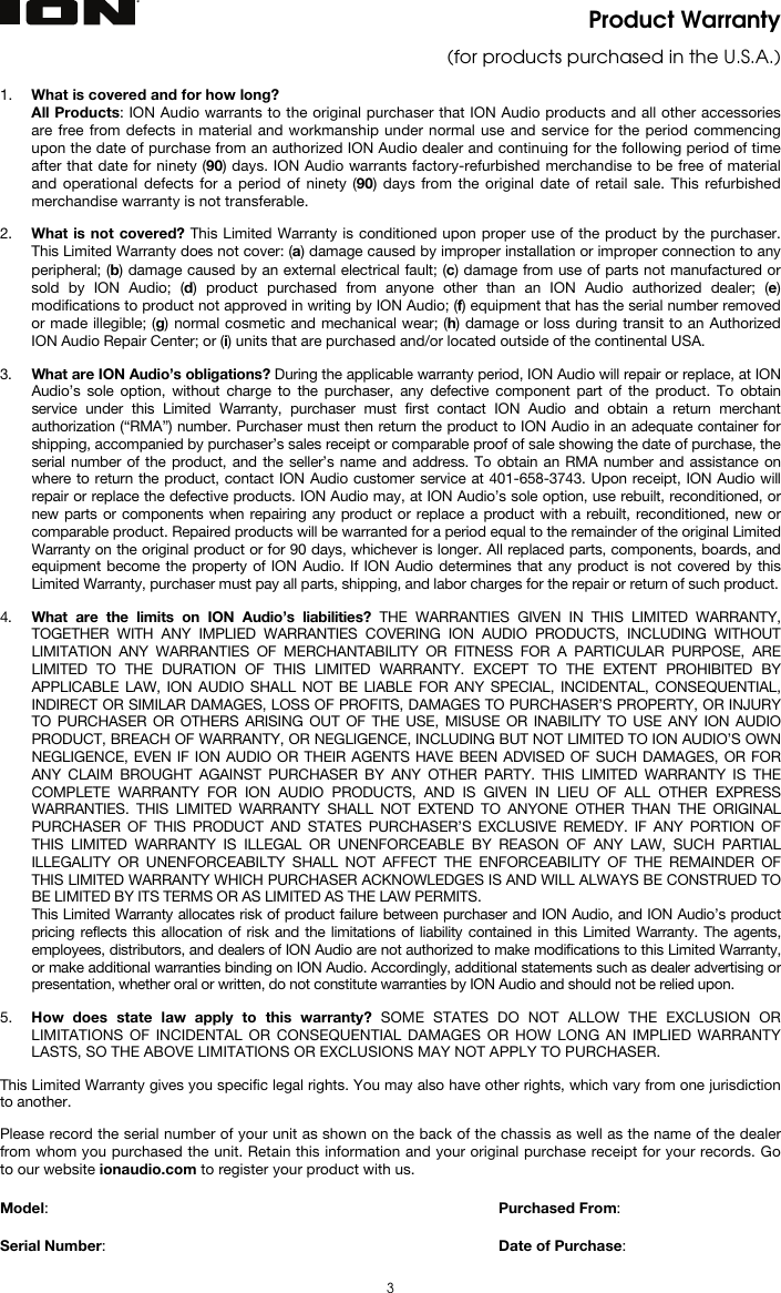   3 Product Warranty  (for products purchased in the U.S.A.)  1. What is covered and for how long?  All Products: ION Audio warrants to the original purchaser that ION Audio products and all other accessories are free from defects in material and workmanship under normal use and service for the period commencing upon the date of purchase from an authorized ION Audio dealer and continuing for the following period of time after that date for ninety (90) days. ION Audio warrants factory-refurbished merchandise to be free of material and operational defects for a period of ninety (90) days from the original date of retail sale. This refurbished merchandise warranty is not transferable.  2. What is not covered? This Limited Warranty is conditioned upon proper use of the product by the purchaser. This Limited Warranty does not cover: (a) damage caused by improper installation or improper connection to any peripheral; (b) damage caused by an external electrical fault; (c) damage from use of parts not manufactured or sold by ION Audio; (d) product purchased from anyone other than an ION Audio authorized dealer; (e) modifications to product not approved in writing by ION Audio; (f) equipment that has the serial number removed or made illegible; (g) normal cosmetic and mechanical wear; (h) damage or loss during transit to an Authorized ION Audio Repair Center; or (i) units that are purchased and/or located outside of the continental USA.  3. What are ION Audio’s obligations? During the applicable warranty period, ION Audio will repair or replace, at ION Audio’s sole option, without charge to the purchaser, any defective component part of the product. To obtain service under this Limited Warranty, purchaser must first contact ION Audio and obtain a return merchant authorization (“RMA”) number. Purchaser must then return the product to ION Audio in an adequate container for shipping, accompanied by purchaser’s sales receipt or comparable proof of sale showing the date of purchase, the serial number of the product, and the seller’s name and address. To obtain an RMA number and assistance on where to return the product, contact ION Audio customer service at 401-658-3743. Upon receipt, ION Audio will repair or replace the defective products. ION Audio may, at ION Audio’s sole option, use rebuilt, reconditioned, or new parts or components when repairing any product or replace a product with a rebuilt, reconditioned, new or comparable product. Repaired products will be warranted for a period equal to the remainder of the original Limited Warranty on the original product or for 90 days, whichever is longer. All replaced parts, components, boards, and equipment become the property of ION Audio. If ION Audio determines that any product is not covered by this Limited Warranty, purchaser must pay all parts, shipping, and labor charges for the repair or return of such product.  4. What are the limits on ION Audio’s liabilities? THE WARRANTIES GIVEN IN THIS LIMITED WARRANTY, TOGETHER WITH ANY IMPLIED WARRANTIES COVERING ION AUDIO PRODUCTS, INCLUDING WITHOUT LIMITATION ANY WARRANTIES OF MERCHANTABILITY OR FITNESS FOR A PARTICULAR PURPOSE, ARE LIMITED TO THE DURATION OF THIS LIMITED WARRANTY. EXCEPT TO THE EXTENT PROHIBITED BY APPLICABLE LAW, ION AUDIO SHALL NOT BE LIABLE FOR ANY SPECIAL, INCIDENTAL, CONSEQUENTIAL, INDIRECT OR SIMILAR DAMAGES, LOSS OF PROFITS, DAMAGES TO PURCHASER’S PROPERTY, OR INJURY TO PURCHASER OR OTHERS ARISING OUT OF THE USE, MISUSE OR INABILITY TO USE ANY ION AUDIO PRODUCT, BREACH OF WARRANTY, OR NEGLIGENCE, INCLUDING BUT NOT LIMITED TO ION AUDIO’S OWN NEGLIGENCE, EVEN IF ION AUDIO OR THEIR AGENTS HAVE BEEN ADVISED OF SUCH DAMAGES, OR FOR ANY CLAIM BROUGHT AGAINST PURCHASER BY ANY OTHER PARTY. THIS LIMITED WARRANTY IS THE COMPLETE WARRANTY FOR ION AUDIO PRODUCTS, AND IS GIVEN IN LIEU OF ALL OTHER EXPRESS WARRANTIES. THIS LIMITED WARRANTY SHALL NOT EXTEND TO ANYONE OTHER THAN THE ORIGINAL PURCHASER OF THIS PRODUCT AND STATES PURCHASER’S EXCLUSIVE REMEDY. IF ANY PORTION OF THIS LIMITED WARRANTY IS ILLEGAL OR UNENFORCEABLE BY REASON OF ANY LAW, SUCH PARTIAL ILLEGALITY OR UNENFORCEABILTY SHALL NOT AFFECT THE ENFORCEABILITY OF THE REMAINDER OF THIS LIMITED WARRANTY WHICH PURCHASER ACKNOWLEDGES IS AND WILL ALWAYS BE CONSTRUED TO BE LIMITED BY ITS TERMS OR AS LIMITED AS THE LAW PERMITS. This Limited Warranty allocates risk of product failure between purchaser and ION Audio, and ION Audio’s product pricing reflects this allocation of risk and the limitations of liability contained in this Limited Warranty. The agents, employees, distributors, and dealers of ION Audio are not authorized to make modifications to this Limited Warranty, or make additional warranties binding on ION Audio. Accordingly, additional statements such as dealer advertising or presentation, whether oral or written, do not constitute warranties by ION Audio and should not be relied upon.  5. How does state law apply to this warranty? SOME STATES DO NOT ALLOW THE EXCLUSION OR LIMITATIONS OF INCIDENTAL OR CONSEQUENTIAL DAMAGES OR HOW LONG AN IMPLIED WARRANTY LASTS, SO THE ABOVE LIMITATIONS OR EXCLUSIONS MAY NOT APPLY TO PURCHASER.  This Limited Warranty gives you specific legal rights. You may also have other rights, which vary from one jurisdiction to another.  Please record the serial number of your unit as shown on the back of the chassis as well as the name of the dealer from whom you purchased the unit. Retain this information and your original purchase receipt for your records. Go to our website ionaudio.com to register your product with us.  Model:      Purchased From:  Serial Number:     Date of Purchase: 